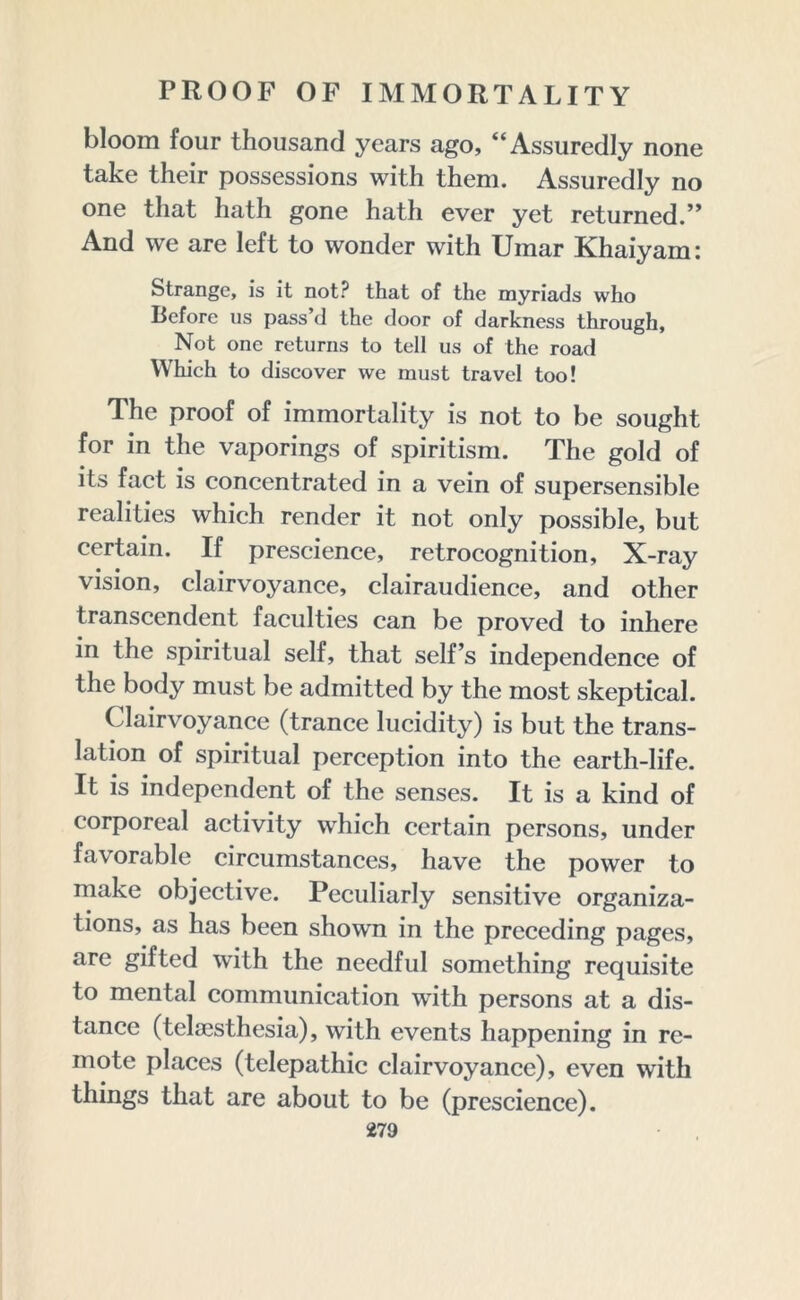 bloom four thousand years ago, “Assuredly none take their possessions with them. Assuredly no one that hath gone hath ever yet returned.” And we are left to wonder with Uinar Khaiyam: Strange, is it not? that of the myriads who Before us pass d the door of darkness through, Not one returns to tell us of the road Which to discover we must travel too! The proof of immortality is not to be sought for in the vaporings of spiritism. The gold of its fact is concentrated in a vein of supersensible realities which render it not only possible, but certain. If prescience, retrocognition, X-ray vision, clairvoyance, clairaudience, and other transcendent faculties can be proved to inhere in the spiritual self, that self’s independence of the body must be admitted by the most skeptical. Clairvoyance (trance lucidity) is but the trans- lation of spiritual perception into the earth-life. It is independent of the senses. It is a kind of corporeal activity which certain persons, under favorable circumstances, have the power to make objective. Peculiarly sensitive organiza- tions, as has been shown in the preceding pages, are gifted with the needful something requisite to mental communication with persons at a dis- tance (telaesthesia), with events happening in re- mote places (telepathic clairvoyance), even with things that are about to be (prescience).