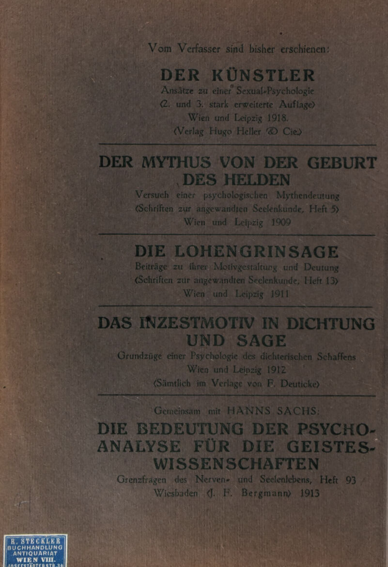 Vom Verfasser sind bisher erschienen; DER KÜNSTLER Ansätze zu einer^ SexuaUPsychoIogic <2^ und 3. stark erweiterte Auflage) Wien und Leipzig 1918, <VerIag Hugo Heller 'S) Cie,) DER MYTHUS VON DER GEBURT , DES HELDEN Versuch einer psychologischen Mythendeutung (Schriften zur angewandten Seelenkunde, Heft 5) Wien und Leipzig 1909 .' -f* /• •' ‘-:u iß '■r: DIE LOHENGRINSAGE?! Beiträge zu ihrerg Motivgcstaltung und Deutung (Schriften zur angewandten Seelcnkuii^e^ Heft 13) m - Wien^ und Leipzig 1911 DAS iNZESTMOTiV IN DICHTUNG UND SAGE Gfundzüge dner Psychologie des dichterischen Schaffens Wien und Leipzig 1912 (Sämtlich im Verlage von F, Deutlcke) Getnemsam mit HANNS SACHS; DIE BEDEUTUNG DER PSYCHO- ANALYSE FÜR DIE GEISTES WISSENSCHAFTEN Grenzfragen des Nerven* und Seelenlebens, Heft 93 Wiesbaden (J. F, Bergmann) 1913