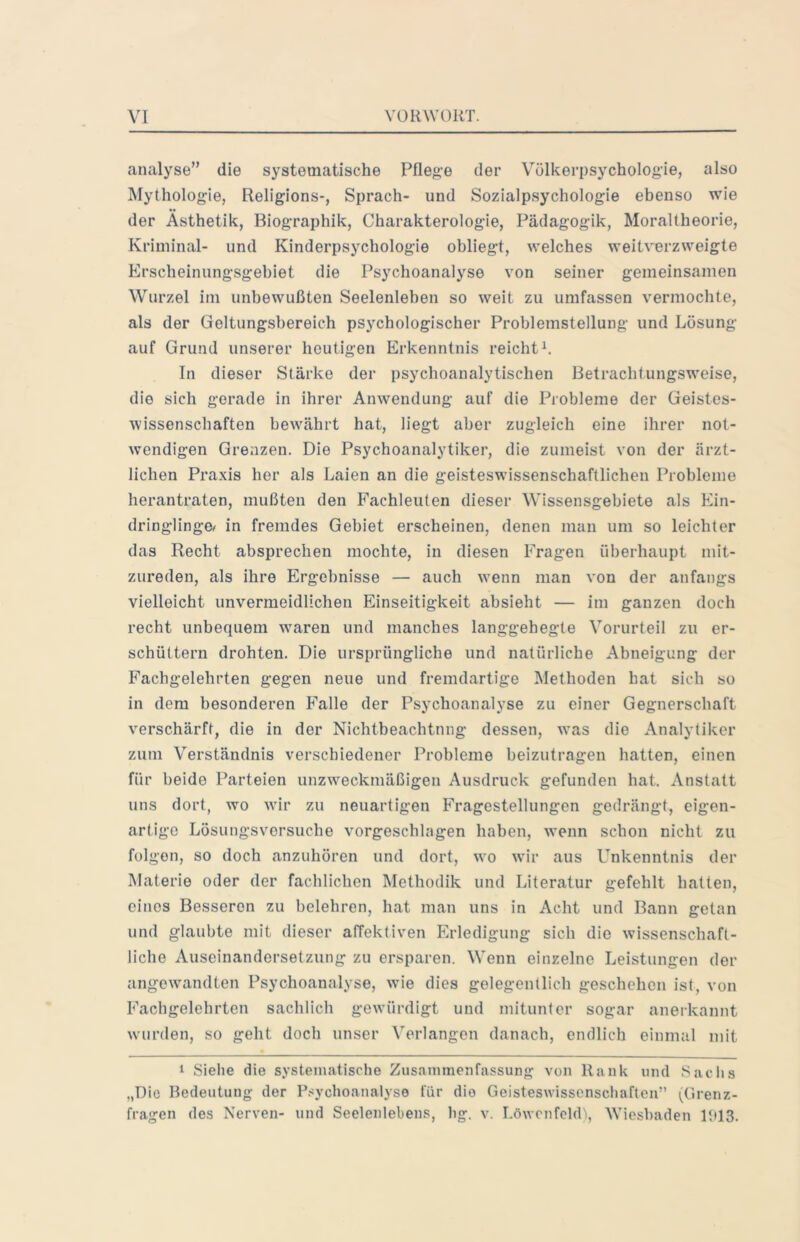 analyse” die systematische Pflege der Völkerpsychologie, also Mythologie, Religions-, Sprach- und Sozialpsychologie ebenso wie der Ästhetik, Biographik, Charakterologie, Pädagogik, Moraltheorie, Kriminal- und Kinderpsychologie obliegt, welches weitverzweigte Erscheinungsgebiet die Psychoanalyse von seiner gemeinsamen Wurzel im unbewußten Seelenleben so weit zu umfassen vermochte, als der Geltungsbereich psychologischer Problemstellung und Lösung auf Grund unserer heutigen Erkenntnis reichte In dieser Stärke der psychoanalytischen Betrachtungsweise, die sich gerade in ihrer Anwendung auf die Probleme der Geistes- wissenschaften bew^ährt hat, liegt aber zugleich eine ihrer not- wendigen Grenzen. Die Psychoanalytiker, die zumeist von der ärzt- lichen Praxis her als Laien an die geisteswissenschaftlichen Probleme herantraten, mußten den Fachleuten dieser Wissensgebiete als Ein- dringlinge^ in fremdes Gebiet erscheinen, denen man um so leichter das Recht absprechen mochte, in diesen Fragen überhaupt mit- zureden, als ihre Ergebnisse — auch w’enn man von der anfangs vielleicht unvermeidlichen Einseitigkeit absieht — im ganzen doch recht unbequem w^aren und manches langgehegte Vorurteil zu er- schüttern drohten. Die ursprüngliche und natürliche Abneigung der Fachgelehrten gegen neue und fremdartige Methoden hat sich so in dem besonderen Falle der Psychoanalyse zu einer Gegnerschaft verschärft, die in der Nichtbeachtung dessen, was die Analytiker zum Verständnis verschiedener Probleme beizutragen hatten, einen für beide Parteien unzweckmäßigen Ausdruck gefunden hat. Anstatt uns dort, wo wir zu neuartigen Fragestellungen gedrängt, eigen- artige Lösungsvorsuche vorgeschhigen haben, w’enn schon nicht zu folgen, so doch anzuhören und dort, wo wir aus Unkenntnis der Materie oder der fachlichen Methodik und Literatur gefehlt hatten, eines Besseren zu belehren, hat man uns in Acht und Bann getan und glaubte mit dieser affektiven Erledigung sich die wissenschaft- liche Auseinandersetzung zu ersparen. Wenn einzelne Leistungen der angewandten Psychoanalyse, wie dies gelegentlich geschehen ist, von Fachgelehrten sachlich gewürdigt und mitunter sogar anerkannt wurden, so geht doch unser Verlangen danach, endlich einmal mit • 1 Sielie die systematische Zusammenfassung von Rank und Saclis „Die Bedeutung der P.-sychoanalyse für die Geisteswissenschaften” (Grenz- fragen des Nerven- und Seelenlebens, hg. v. LöwenfekL, Wiesbaden IblS.