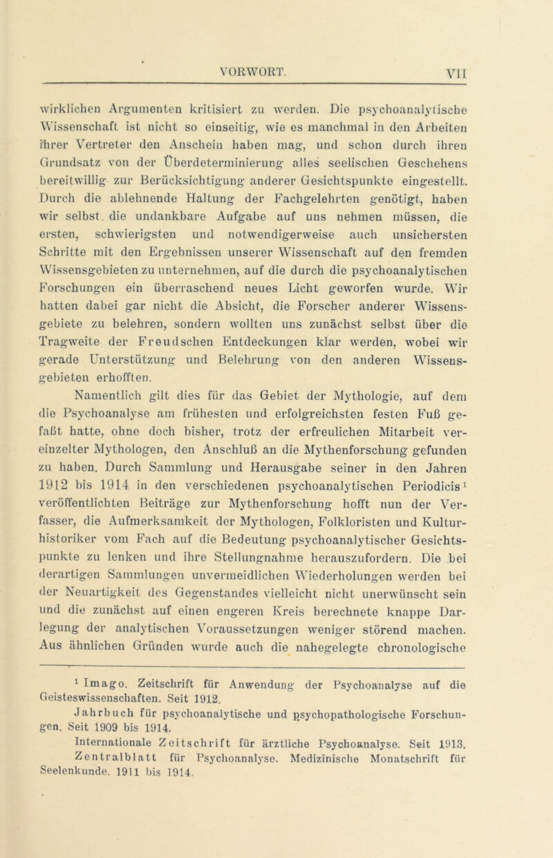 wirklichen Argumenten kritisiert zu werden. Die psychoanalytische Wissenschaft ist nicht so einseitig, wie es manchmal in den Arbeiten ihrer Vertreter den Anschein haben mag, und schon durcli ihren (irundsatz von der Überdeterminierung alles seelischen Geschehens bereitwillig zur Berücksichtigung anderer Gesichtspunkte eingestellt. Durch die ablehnende Haltung der Fachgelehrten genötigt, haben wir selbst, die undankbare Aufgabe auf uns nehmen müssen, die ersten, schwierigsten und notwendigerweise auch unsichersten Schritte mit den Ergebnissen unserer Wissenschaft auf den fremden Wissensgebieten zu unternehmen, auf die durch die psychoanalytischen Forschungen ein überraschend neues Licht geworfen wurde. Wir hatten dabei gar nicht die Absicht, die Forscher anderer Wissens- gebiete zu belehren, sondern wollten uns zunächst selbst über die Tragweite der Freudschen Entdeckungen klar werden, wobei wir gerade Unterstützung und Belehrung von den anderen Wissens- gebieten erhofften. Namentlich gilt dies für das Gebiet der Mythologie, auf dem die Psychoanalyse am frühesten und erfolgreichsten festen Fuß ge- faßt hatte, ohne doch bisher, trotz der erfreulichen Mitarbeit ver- einzelter Mythologen, den Anschluß an die Mythenforschung gefunden zu haben. Durch Sammlung und Herausgabe seiner in den Jahren 1912 bis 1914 in den verschiedenen psychoanalytischen Periodicis^ verölTentlichten Beiträge zur Mythenforschiing hofft nun der Ver- fasser, die Aufmerksamkeit der Mythologen, Folkloristen und Kultur- historiker vom Fach auf die Bedeutung psychoanalytischer Gesichts- punkte zu lenken und ihre Stellungnahme herauszufordern. Die bei derartigen Sammlungen unvermeidlichen Wiederholungen werden bei der Neuartigkeit des Gegenstandes vielleicht nicht unerwünscht sein und die zunächst auf einen engeren Kreis berechnete knappe Dar- legung der analytischen Voraussetzungen weniger störend machen. Aus ähnlichen Gründen wurde auch die nahegelegte chronologische ‘ Imago. Zeitschrift für Anwendung der Psychoanalyse auf die Geisteswissenschaften. Seit 1912. Jalirbuch für psychoanalytische und psychopathologische Forschun- gen. Seit 1909 bis 1914. Internationale Zeitschrift für ärztliche Psychoanalyse. Seit 1913. Zentralblatt für Psychoanalyse. Medizinische Monatschrift für Seelenkunde. 1911 bis 1914.