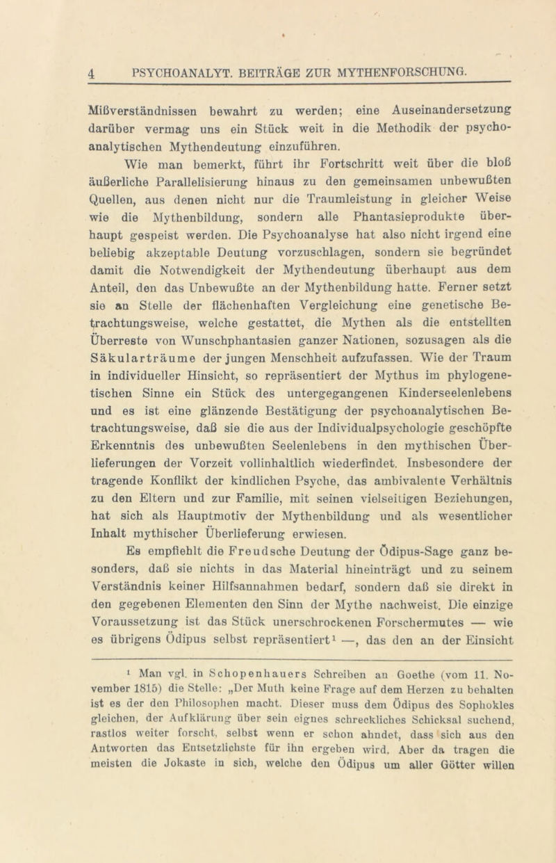 Mißverständnissen bewahrt zu werden; eine Auseinandersetzung darüber vermag uns ein Stück weit in die Methodik der psycho- analytischen Mythendeutung einzuführen. Wie man bemerkt, führt ihr Fortschritt weit über die bloß äußerliche Parallelisierung hinaus zu den gemeinsamen unbewußten Quellen, aus denen nicht nur die Traumleistung in gleicher Weise wie die Mythenbildung, sondern alle Phantasieprodukte über- haupt gespeist werden. Die Psychoanalyse hat also nicht irgend eine beliebig akzeptable Deutung vorzuschlagen, sondern sie begründet damit die Notwendigkeit der Mythendeutung überhaupt aus dem Anteil, den das Unbewußte an der Mythenbildung hatte. Ferner setzt sie an Stelle der flächenhaften Vergleichung eine genetische Be- trachtungsweise, welche gestattet, die Mythen als die entstellten Überreste von Wunschphantasien ganzer Nationen, sozusagen als die Säkularträume der jungen Menschheit aufzufassen. Wie der Traum in individueller Hinsicht, so repräsentiert der Mythus im phylogene- tischen Sinne ein Stück des untergegangenen Kinderseelenlebens und es ist eine glänzende Bestätigung der psychoanalytischen Be- trachtungsweise, daß sie die aus der Individualpsychologie geschöpfte Erkenntnis des unbewußten Seelenlebens in den mythischen Über- lieferungen der Vorzeit vollinhaltlich wiederfindet. Insbesondere der tragende Konflikt der kindlichen Psyche, das ambivalente Verhältnis zu den Eltern und zur Familie, mit seinen vielseitigen Beziehungen, hat sich als Hauptmotiv der Mythenbildung und als wesentlicher Inhalt mythischer Überlieferung erwiesen. Es empfiehlt die Freud sehe Deutung der Ödipus-Sago ganz be- sonders, daß sie nichts in das Material hineinträgt und zu seinem Verständnis keiner Hilfsannahmen bedarf, sondern daß sie direkt in den gegebenen Elementen den Sinn der Mythe nachweist. Die einzige Voraussetzung ist das Stück unerschrockenen Forschermutes — wie es übrigens Ödipus selbst repräsentiert ^ —, das den an der Einsicht I Man vgl. in Schopenhauers Schreiben au Goethe (vom 11. No- vember 1815) die Stelle: „Der Muth keine Frage auf dem Herzen zu behalten ist es der den Philosophen macht. Dieser muss dem Ödipus des Sophokles gleichen, der Aufklärung über sein eignes schreckliches Schicksal suchend, rastlos weiter forscht, selbst wenn er schon ahndet, dass sich aus den Antworten das Entsetzlichste für ihn ergeben wird. Aber da tragen die meisten die Jokaste in sich, welche den Ödipus um aller Götter willen