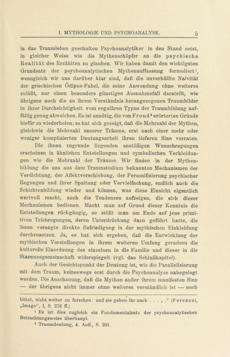 in das Traumleben geschulten Psychoanalytiker ln den Stand setzt, in gleicher Weise wie die Mythenschöpfer an die psychische Realität des Erzählten zu glauben. Wir haben damit den wichtigsten Grundsatz der psychoanalytischen Mythenauffassung formuliert \ wenngleich wir uns darüber klar sind, daß die unverhüllte Naivität der griechischen Ödipus-Fabel, die seine Anwendung ohne weiteres zuläßt, nur einen besonders günstigen Ausnahmefall darstellt, wie übrigens auch die zu ihrem Verständnis herangezogenen Traumbilder in ihrer Durchsichtigkeit vom regulären Typus der Traumbildung auf- fällig genug abweichen. Es ist unnötig, die von Freud* * erörterten Gründe hiefür zu wiederholen; es hat sich gezeigt, daß die Mehrzahl der Mythen, gleichwie die Mehrzahl unserer Träume, erst nach einer mehr oder weniger komplizierten Deutungsarbeit ihren tieferen Sinn verraten. Die ihnen zugrunde liegenden anstößigen Wunschregungen erscheinen in ähnlichen Entstellungen und symbolischen Verkleidun- gen wie die Mehrzahl der Träume. Wir finden in der Mythen- bildung die uns aus dem Traumstudium bekannten Mechanismen der Verdichtung, der AlTektverschiebung, der Personifizierung psychischer Regungen und ihrer Spaltung oder Vervielfachung, endlich auch die Schichtenbildung wieder und können, was diese Einsicht eigentlich wertvoll macht, auch die Tendenzen aufzeigen, die sich dieser Mechanismen bedienen. Macht man auf Grund dieser Kenntnis die Entstellungen rückgängig, so stößt man am Ende auf jene primi- tiven Triebregungen, deren Unterdrückung dazu geführt hatte, die ihnen versagte direkte Befriedigung in der mythischen Einkleidung durchzusetzen. Ja, es hat sich ergeben, daß die Entwicklung der mythischen Vorstellungen in ihrem weiteren Umfang geradezu die kulturelle Einordnung des einzelnen in die Familie und dieser in die Stammesgemeinschaft widerspiegelt (vgl. das Schlußkapitel). Auch der Gesichtspunkt der Deutung ist, wie die Parallelisierung mit dem Traum, keineswegs erst durch die Psychoanalyse nahegelegt worden. Die Anschauung, daß die Mythen außer ihrem manifesten Sinn — der übrigens nicht immer ohne weiteres verständlich ist — noch bittet, nicht weiter zu forschen: und sie geben ihr nach ” (Perenczi, „Imago”, I, S. 276 ff.) 1 Es ist dies zugleich ein Fundamentalsatz der psychoanalytischen Betrachtungsweise überhaupt. * Traumdeutung, 4. Aufl., S. 201.