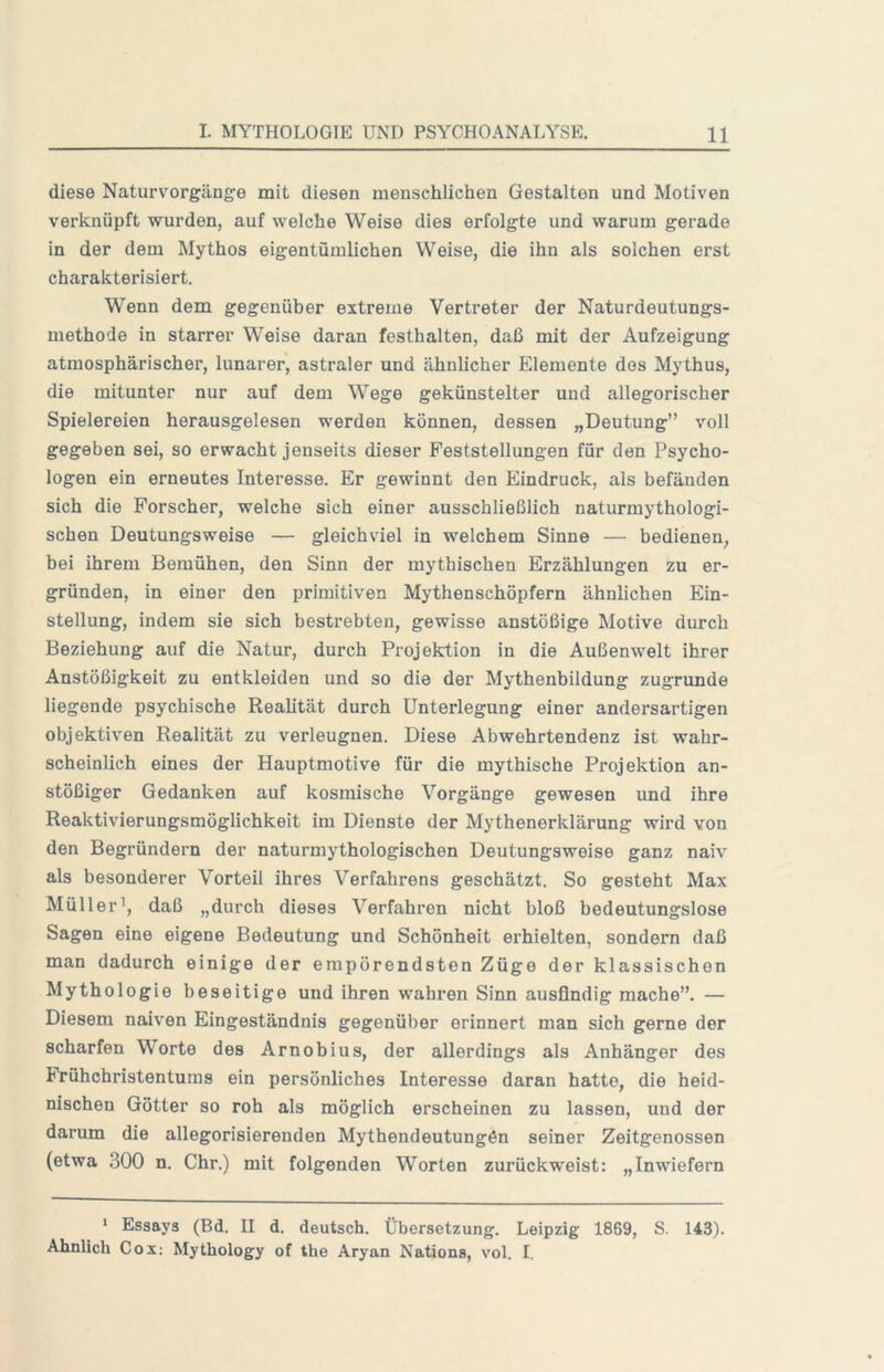 diese Naturvorgänge mit diesen menschlichen Gestalten und Motiven verknüpft wurden, auf welche Weise dies erfolgte und warum gerade in der dem Mythos eigentümlichen Weise, die ihn als solchen erst charakterisiert. Wenn dem gegenüber extreme Vertreter der Naturdeutungs- methode in starrer Weise daran festhalten, daß mit der Aufzeigung atmosphärischer, lunarer, astraler und ähnlicher Elemente dos Mythus, die mitunter nur auf dem Wege gekünstelter und allegorischer Spielereien herausgelesen werden können, dessen „Deutung” voll gegeben sei, so erwacht jenseits dieser Feststellungen für den Psycho- logen ein erneutes Interesse. Er gewinnt den Eindruck, als befänden sich die Forscher, welche sich einer ausschließlich naturmythologi- schen Deutungsweise — gleichviel in welchem Sinne — bedienen, bei ihrem Bemühen, den Sinn der mythischen Erzählungen zu er- gründen, in einer den primitiven Mythenschöpfern ähnlichen Ein- stellung, indem sie sich bestrebten, gewisse anstößige Motive durch Beziehung auf die Natur, durch Projektion in die Außenwelt ihrer Anstößigkeit zu entkleiden und so die der Mythenbildung zugrunde liegende psychische Realität durch Unterlegung einer andersartigen objektiven Realität zu verleugnen. Diese Abwehrtendenz ist wahr- scheinlich eines der Hauptmotive für die mythische Projektion an- stößiger Gedanken auf kosmische Vorgänge gewesen und ihre Reaktivierungsmöglichkeit im Dienste der Mythenerklärung wird von den Begründern der naturmythologischen Deutungsweise ganz naiv als besonderer Vorteil ihres Verfahrens geschätzt. So gesteht Max Müller’, daß „durch dieses Verfahren nicht bloß bedeutungslose Sagen eine eigene Bedeutung und Schönheit erhielten, sondern daß man dadurch einige der empörendsten Züge der klassischen Mythologie beseitige und ihren wahren Sinn ausfindig mache”. — Diesem naiven Eingeständnis gegenüber erinnert man sich gerne der scharfen Worte des Arnobius, der allerdings als Anhänger des Frühchristentums ein persönliches Interesse daran hatte, die heid- nischen Götter so roh als möglich erscheinen zu lassen, und der darum die allegorisierenden Mythendeutungön seiner Zeitgenossen (etwa 300 n. Chr.) mit folgenden Worten zurückweist: „Inwiefern ‘ Essays (Bd. II d. deutsch. Übersetzung. Leipzig 1869, S. 143). Ähnlich Cox: Mythology of the Aryan Nations, vol. I.