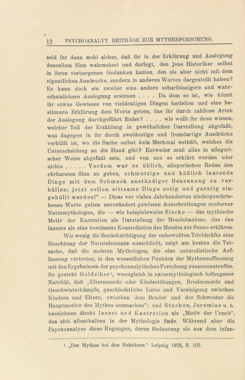 seid ihr denn wohl sicher, daß ihr in der Erklärung und Auslegung denselben Sinn wahrnehmt und darlegt, den jene Historiker selbst in ihren v’^erborgenen Gedanken hatten, den sie aber nicht mit dem eigentlichen Ausdrucke, sondern in anderen Worten dargestellt haben? Es kann doch ein zweiter eine andere scharfsinnigere und wahr- scheinlichere Auslegung ersinnen .... Da dem so ist, wie könnt ihr etwas Gewisses von vieldeutigen Dingen herleiten und eine be- stimmte Erklärung dem Worte geben, das ihr durch zahllose Arten der Auslegung durchgeführt findet? .... wie wollt ihr denn wissen, welcher Teil der Erzählung in gewöhnlicher Darstellung abgefaßt, was dagegen in ihr durch zweideutige und fremdartige Ausdrücke verhüllt ist, wo. die Sache selbst kein Merkmal enthält, welches die Unterscheidung an die Hand gibt? Entweder muß alles in allegori- scher Weise abgefaßt sein, und von uns so erklärt werden oder nichts Vordem war es üblich, allegorischen Reden den ehrbarsten Sinn zu geben, schmutzige und häßlich lautende Dinire mit dem Schmuck anständiger Benennung zu ver- hüllen; jetzt sollen sittsame Dinge zotig und garstig ein- gehüllt werden!” — Diese vor vielen Jahrhunderten niedergeschrie- benen Worte gelten unverändert gewissen Ausschreitungen moderner Naturmythologen, die — wie beispielsweise Siecke — das mythische Motiv der Kastration als Darstellung der Mondabnahme, das des Inzests als eine bestimmte Konstellation des Mondes zur Sonne erklären. Wie wenig die Berücksichtigung der unbewußten Triebkräfte eine Beachtung der Naturelemente ausschließt, zeigt am besten die Tat- sache, daß die meisten Mythologen, die eine naturalistische Auf- fassung vertreten, in den wesentlichen Punkten der Mythenauffassung mit den Ergebnissen der psychoanalytischen Forschung Zusammentreffen. So gesteht Goldziher^, wenngleich in naturmythologisch befangener Naivität, daß „PJternmorde oder Kindestötungen, Brudermorde und Geschwisterkämpfe, geschlechtliche Liebe und Vereinigung zwischen Kindern und Eltern, zwischen dem Bruder und der Schwester die Hauptmotive des Mythos ausmachen”; und Stucken, Jeremias u. a. bezeichnen direkt Inzest und Kastration als „Motiv der Urzeit”, das sich allenthalben in der Mythologie finde. Während aber die Psychoanalyse diese Regungen, deren Bedeutung sie aus dem infan- > „Der Mythos bei den Hebräern.” Leipzig 1876, S. 107.