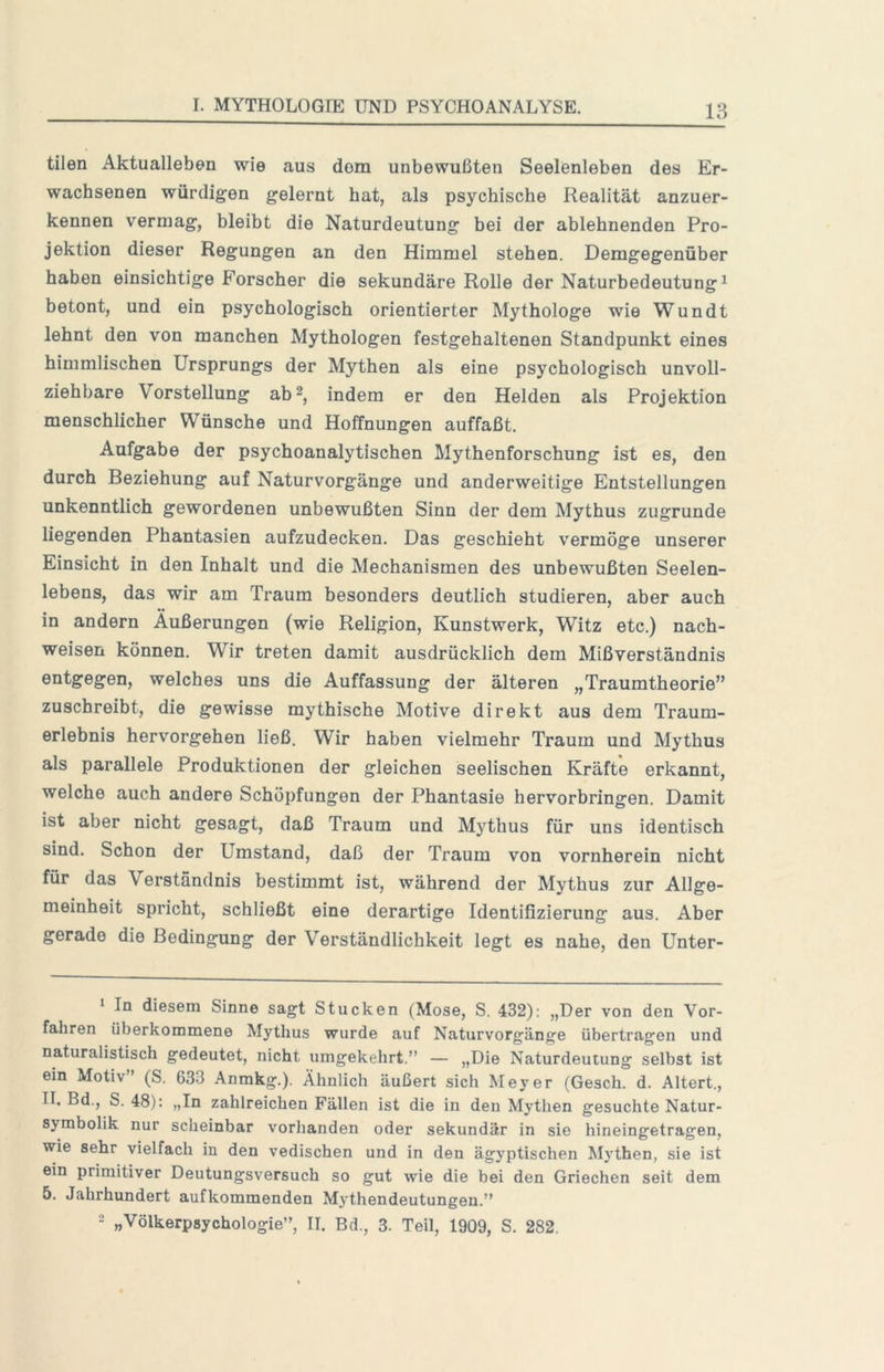 tilen Aktualleben wie aus dom unbewußten Seelenleben des Er- wachsenen würdigen gelernt hat, als psychische Realität anzuer- kennen vermag, bleibt die Naturdeutung bei der ablehnenden Pro- jektion dieser Regungen an den Himmel stehen. Demgegenüber haben einsichtige Forscher die sekundäre Rolle der Naturbedeutung ^ betont, und ein psychologisch orientierter Mythologe wie Wundt lehnt den von manchen Mythologen festgehaltenen Standpunkt eines himmlischen Ursprungs der Mythen als eine psychologisch unvoll- ziehbare Vorstellung ab2, indem er den Helden als Projektion menschlicher Wünsche und Hoffnungen auffaßt. Aufgabe der psychoanalytischen Mythenforschung ist es, den durch Beziehung auf Naturvorgänge und anderweitige Entstellungen unkenntlich gewordenen unbewußten Sinn der dem Mythus zugrunde liegenden Phantasien aufzudecken. Das geschieht vermöge unserer Einsicht in den Inhalt und die Mechanismen des unbewußten Seelen- lebens, das wir am Traum besonders deutlich studieren, aber auch in andern Äußerungen (wie Religion, Kunstwerk, Witz etc.) nach- weisen können. Wir treten damit ausdrücklich dem Mißverständnis entgegen, welches uns die Auffassung der älteren „Traumtheorie” zuschreibt, die gewisse mythische Motive direkt aus dem Traum- erlebnis hervorgehen ließ. Wir haben vielmehr Traum und Mythus als parallele Produktionen der gleichen seelischen Kräfte erkannt, welche auch andere Schöpfungen der Phantasie hervorbringen. Damit ist aber nicht gesagt, daß Traum und Mythus für uns identisch sind. Schon der Umstand, daß der Traum von vornherein nicht für das Verständnis bestimmt ist, während der Mythus zur Allge- meinheit spricht, schließt eine derartige Identifizierung aus. Aber gerade die Bedingung der Verständlichkeit legt es nahe, den Unter- ‘ In diesem Sinne sagt Stucken (Mose, S. 432): „Der von den Vor- fahren überkommene Mythus wurde auf Naturvorgänge übertragen und naturalistisch gedeutet, nicht umgekehrt.” — »Die Naturdeutung selbst ist ein Motiv’ (S. 633 Anmkg.). Ähnlich äußert sich Meyer (Gesch. d. Altert., II. Bd., S. 48): „In zahlreichen Fällen ist die in den Mythen gesuchte Natur- symbolik nur scheinbar vorhanden oder sekundär in sie hineingetragen, wie sehr vielfach in den vedischen und in den ägyptischen Mythen, sie ist ein primitiver Deutungsversuch so gut wie die bei den Griechen seit dem 5. Jahrhundert aufkommenden Mythendeutungen.” 2 „Völkerpsychologie”, II. Bd., 3. Teil, 1909, S. 282.