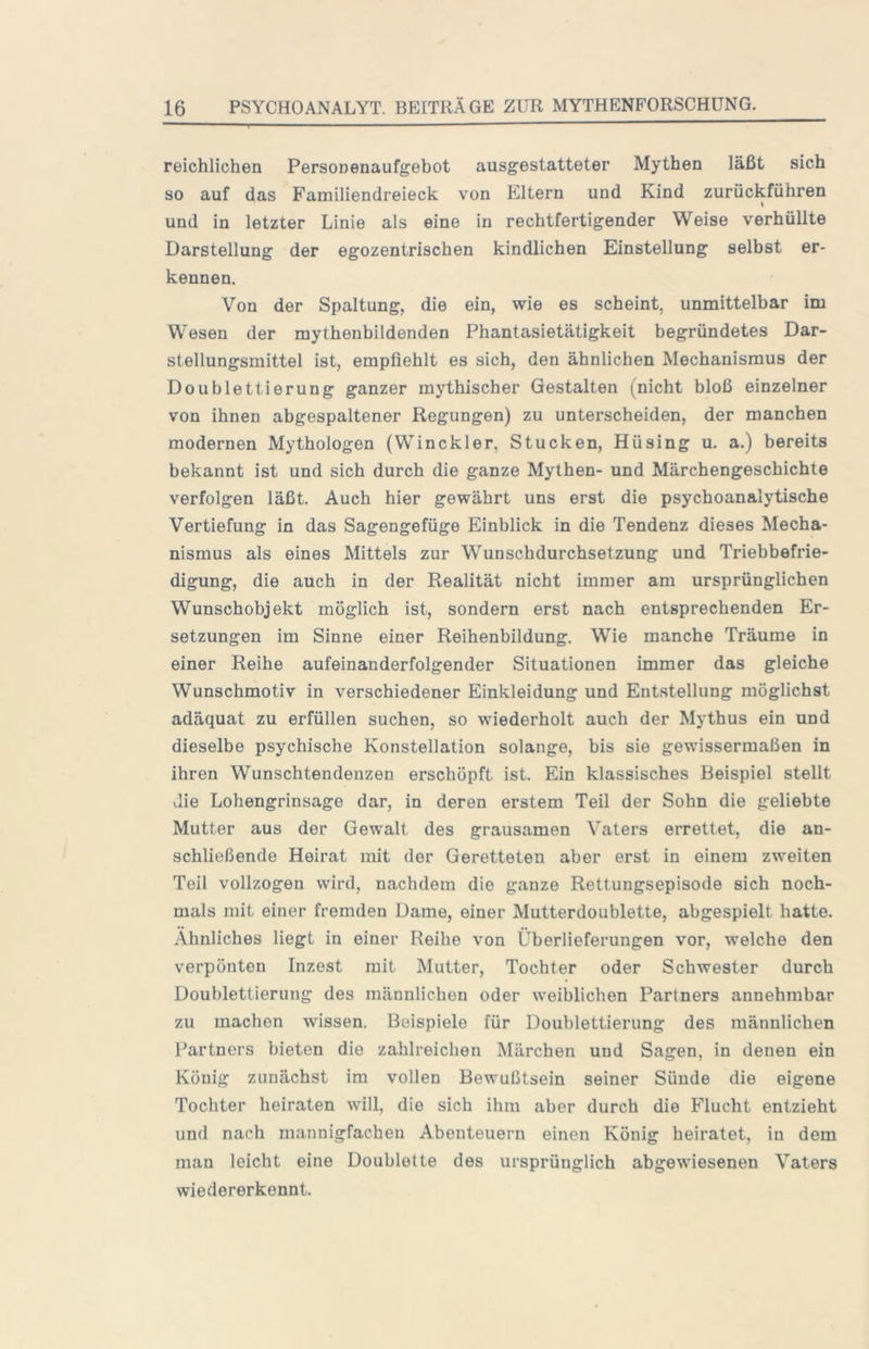 reichlichen Personenaufgebot ausgestatteter Mythen läßt sich so auf das Familiendreieck von Eltern und Kind zurückführen I und in letzter Linie als eine in rechtfertigender Weise verhüllte Darstellung der egozentrischen kindlichen Einstellung selbst er- kennen. Von der Spaltung, die ein, wie es scheint, unmittelbar im Wesen der mythenbildenden Phantasietätigkeit begründetes Dar- stellungsmittel ist, empfiehlt es sich, den ähnlichen Mechanismus der Doublettierung ganzer mythischer Gestalten (nicht bloß einzelner von ihnen abgespaltener Regungen) zu unterscheiden, der manchen modernen Mythologen (Winckler, Stucken, Hüsing u. a.) bereits bekannt ist und sich durch die ganze Mythen- und Märchengeschichte verfolgen läßt. Auch hier gewährt uns erst die psychoanalytische Vertiefung in das Sagengefüge Einblick in die Tendenz dieses Mecha- nismus als eines Mittels zur Wunschdurchsetzung und Triebbefrie- digung, die auch in der Realität nicht immer am ursprünglichen Wunschobjekt möglich ist, sondern erst nach entsprechenden Er- setzungen im Sinne einer Reihenbildung. Wie manche Träume in einer Reihe aufeinanderfolgender Situationen immer das gleiche Wunschmotiv in verschiedener Einkleidung und Entstellung möglichst adäquat zu erfüllen suchen, so wiederholt auch der Mythus ein und dieselbe psychische Konstellation solange, bis sie gewissermaßen in ihren Wunschtendenzen erschöpft ist. Ein klassisches Beispiel stellt die Lohengrinsage dar, in deren erstem Teil der Sohn die geliebte Mutter aus der Gewalt des grausamen Vaters errettet, die an- schließende Heirat mit der Geretteten aber erst in einem zweiten Teil vollzogen wird, nachdem die ganze Rettungsepisode sich noch- mals mit einer fremden Dame, einer Mutterdoublette, abgespielt hatte. Ähnliches liegt in einer Reihe von Überlieferungen vor, welche den verpönten Inzest mit Mutter, Tochter oder Schwester durch Doublettierung des männlichen oder weiblichen Partners annehmbar zu machen wissen. Beispiele für Doublettierung des männlichen [’artners bieten die zahlreichen Märchen und Sagen, in denen ein König zunächst im vollen Bewußtsein seiner Sünde die eigene Tochter heiraten will, die sich ihm aber durch die Flucht entzieht und nach mannigfachen Abenteuern einen König heiratet, in dem man leicht eine Doublette des ursprünglich abgewiesenen Vaters wiedererkennt.