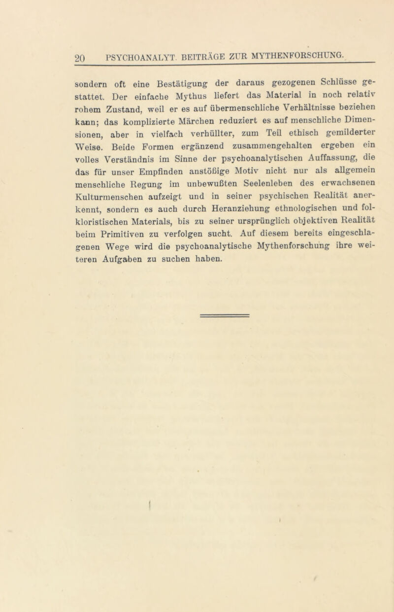 sondern oft eine Bestätigung der daraus gezogenen Schlüsse ge- stattet. Der einfache Mythus liefert das Material in noch relativ rohem Zustand, weil er es auf übermenschliche Verhältnisse beziehen kann; das komplizierte Märchen reduziert es auf menschliche Dimen- sionen, aber in vielfach verhüllter, zum Teil ethisch gemilderter Weise. Beide Formen ergänzend zusammengehalten ergeben ein volles Verständnis im Sinne der psychoanalytischen Auffassung, die das für unser Empfinden anstößige Motiv nicht nur als allgemein menschliche Regung im unbewußten Seelenleben des erwachsenen Kulturmenschen aufzeigt und in seiner psychischen Realität aner- kennt, sondern es auch durch Heranziehung ethnologischen und fol- kloristischen Materials, bis zu seiner ursprünglich objektiven Realität beim Primitiven zu verfolgen sucht. Auf diesem bereits eingeschla- genen Wege wird die psychoanalytische Mythenforschung ihre wei- teren Aufgaben zu suchen haben. I