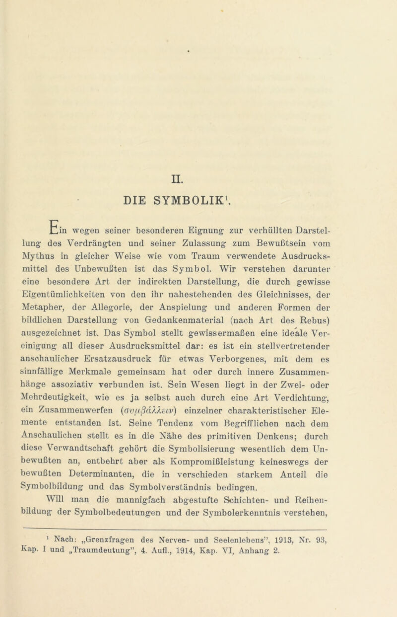 DIE SYMBOLIK^ Ein wegen seiner besonderen Eignung zur verhüllten Darstel- lung des Verdrängten und seiner Zulassung zum Bewußtsein vom Mythus in gleicher Weise wie vom Traum verwendete Ausdrucks- mittel des Unbewußten ist das Symbol, Wir verstehen darunter eine besondere Art der indirekten Darstellung, die durch gewisse Eigentümlichkeiten von den ihr nahestehenden des Gleichnisses, der Metapher, der Allegorie, der Anspielung und anderen Formen der bildlichen Darstellung von Gedankenmaterial (nach Art des Rebus) ausgezeichnet ist. Das Symbol stellt gewissermaßen eine ideale Ver- einigung all dieser Ausdrucksmittel dar: es ist ein stellvertretender anschaulicher Ersatzausdruck für etwas Verborgenes, mit dem es sinnfällige Merkmale gemeinsam hat oder durch innere Zusammen- hänge assoziativ verbunden ist. Sein Wesen liegt in der Zwei- oder Mehrdeutigkeit, wie es ja selbst auch durch eine Art Verdichtung, ein Zusammenwerfen {ov[.ißn?J^SLv) einzelner charakteristischer Ele- mente entstanden ist. Seine Tendenz vom Begrifflichen nach dem Anschaulichen stellt es in die Nähe des primitiven Denkens; durch diese Verwandtschaft gehört die Symbolisierung wesentlich dem Un- bewußten an, entbehrt aber als Kompromißleistung keineswegs der bewußten Determinanten, die in verschieden starkem Anteil die Symbolbildung und das Symbolverständnis bedingen. Will man die mannigfach abgestufte Schichten- und Reihen- bildung der Symbolbedeutungen und der Symbolerkenntnis verstehen. ' Nach: „Grenzfragen des Nerven- und Seelenlebens”, 1913, Nr. 93, Kap. I und „Traumdeutung”, 4. Aull., 1914, Kap. VI, Anhang 2.