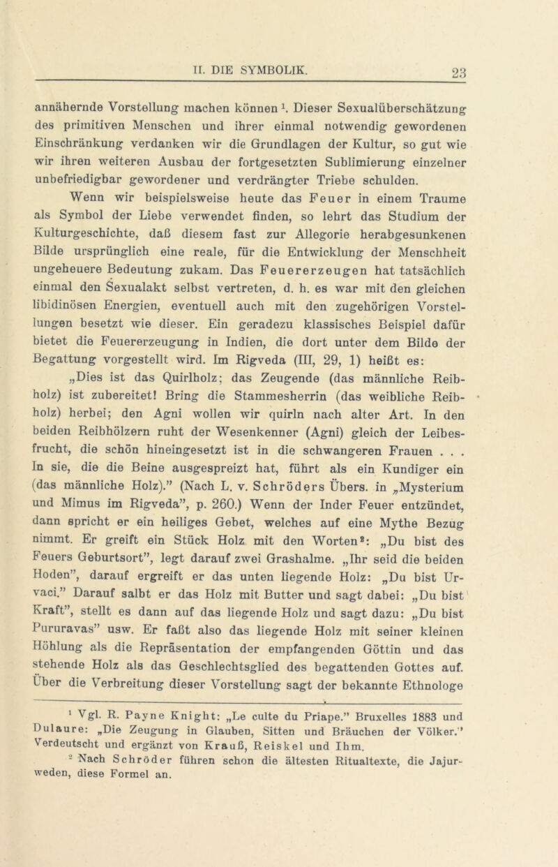 annähernde Vorstellung machen könnend Dieser Sexualüherschätzung des primitiven Menschen und ihrer einmal notwendig gewordenen Einschränkung verdanken wir die Grundlagen der Kultur, so gut wie wir ihren weiteren Aushau der fortgesetzten Sublimierung einzelner unbefriedigbar gewordener und verdrängter Triebe schulden. Wenn wir beispielsweise heute das Feuer in einem Traume als Symbol der Liebe verwendet finden, so lehrt das Studium der Kulturgeschichte, daß diesem fast zur Allegorie herabgesunkenen Bilde ursprünglich eine reale, für die Entwicklung der Menschheit ungeheuere Bedeutung zukam. Das Peuererzeugen hat tatsächlich einmal den Sexualakt selbst vertreten, d. h. es war mit den gleichen libidinösen Energien, eventuell auch mit den zugehörigen Vorstel- lungen besetzt wie dieser. Ein geradezu klassisches Beispiel dafür bietet die Feuererzeugung in Indien, die dort unter dem Bilde der Begattung vorgestellt wird. Im Rigveda (III, 29, 1) heißt es: „Dies ist das Quirlholz; das Zeugende (das männliche Reib- holz) ist zubereitet! Bring die Stammesherrin (das weibliche Reib- holz) herbei; den Agni wollen wir quirln nach alter Art. In den beiden Reibhölzern ruht der Wesenkenner (Agni) gleich der Leibes- frucht, die schön hineingesetzt ist in die schwangeren Frauen . . . ln sie, die die Beine ausgespreizt hat, führt als ein Kundiger ein (das männliche Holz).” (Nach L. v. Schröders Übers, in „Mysterium und Mimus im Rigveda”, p. 260.) Wenn der Inder Feuer entzündet, dann spricht er ein heiliges Gebet, welches auf eine Mythe Bezug nimmt. Er greift ein Stück Holz mit den Worten®: „Du bist des Feuers Geburtsort”, legt darauf zwei Grashalme. „Ihr seid die beiden Hoden”, darauf ergreift er das unten liegende Holz: „Du bist Ur- vaci.” Darauf salbt er das Holz mit Butter und sagt dabei: „Du bist' Kraft”, stellt es dann auf das liegende Holz und sagt dazu: „Du bist Pururavas” usw. Er faßt also das liegende Holz mit seiner kleinen Höhlung als die Repräsentation der empfangenden Göttin und das stehende Holz als das Geschlechtsglied des begattenden Gottes auf. Über die Verbreitung dieser Vorstellung sagt der bekannte Ethnologe  ~ ■“ —^— ■ — -- ^ Vgl. R. Payne Knight: „Le culte du Priape.” Bruxelles 1883 und Dulaure: „Die Zeugung in Glauben, Sitten und Bräuchen der Völker.'’ Verdeutscht und ergänzt von Krauß, Reiskel und Ihm. - Nach Schröder führen schon die ältesten Ritualtexte, die Jajur- weden, diese Formel an.
