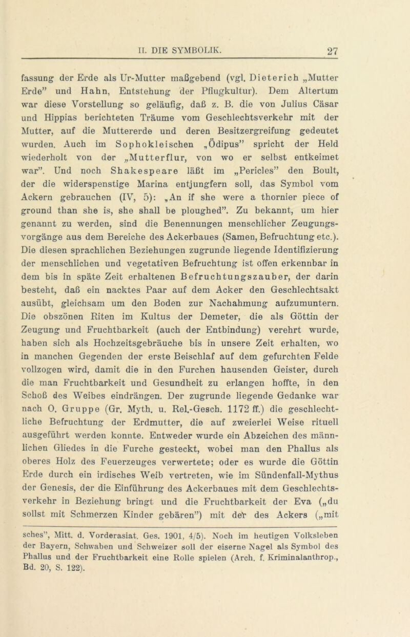 fassung der Erde als Ur-Mutter maßgebend (vgl. Dieterich „Mutter Erde” und Hahn, Entstehung der Pflugkultur). Dem Altertum war diese Vorstellung so geläufig, daß z, B. die von Julius Cäsar und Hippias berichteten Träume vom Geschlechtsverkehr mit der Mutter, auf die Muttererde und deren Besitzergreifung gedeutet wurden. Auch im Sophokleischen „Ödipus” spricht der Held wiederholt von der „Mutterflur, von wo er selbst entkeimet war”. Und noch Shakespeare läßt im „Pericles” den Boult, der die widerspenstige Marina entjungfern soll, das Symbol vom Ackern gebrauchen (IV, 5): „An if she were a thornier piece of ground than she is, she shall he ploughed”. Zu bekannt, um hier genannt zu werden, sind die Benennungen menschlicher Zeugungs- vorgänge aus dem Bereiche des Ackerbaues (Samen, Befruchtung etc.). Die diesen sprachlichen Beziehungen zugrunde liegende Identifizierung der menschlichen und vegetativen Befruchtung ist offen erkennbar in dem bis in späte Zeit erhaltenen Befruchtungszauber, der darin besteht, daß ein nacktes Paar auf dem Acker den Geschlechtsakt ausübt, gleichsam um den Boden zur Nachahmung aufzumuntern. Die obszönen Riten im Kultus der Demeter, die als Göttin der Zeugung und Fruchtbarkeit (auch der Entbindung) verehrt wurde, haben sich als Hochzeitsgebräuche bis in unsere Zeit erhalten, wo in manchen Gegenden der erste Beischlaf auf dem gefurchten Felde vollzogen wird, damit die in den Furchen hausenden Geister, durch die man Fruchtbarkeit und Gesundheit zu erlangen hoffte, in den Schoß des Weibes eindrängen. Der zugrunde liegende Gedanke war nach 0. Gruppe (Gr. Myth. u. Rel.-Gesch. 1172 ff.) die geschlecht- liche Befruchtung der Erdmutter, die auf zweierlei Weise rituell ausgeführt werden konnte. Entweder wurde ein Abzeichen des männ- lichen Gliedes in die Furche gesteckt, wobei man den Phallus als oberes Holz des Feuerzeuges verwertete; oder es wurde die Göttin Erde durch ein irdisches Weib vertreten, wie im Sündenfall-Mythus der Genesis, der die Einführung des Ackerbaues mit dem Geschlechts- verkehr in Beziehung bringt und die Fruchtbarkeit der Eva („du sollst mit Schmerzen Kinder gebären”) mit det des Ackers („mit sches”, Mitt. d. Vorderasiat. Ges. 1901, 4/5). Noch im heutigen Volksleben der Bayern, Schwaben und Schweizer soll der eiserne Nagel als Symbol des Phallus und der Fruchtbarkeit eine Rolle spielen (Arch. f. Kriminalanthrop., Bd. 20, S. 122).