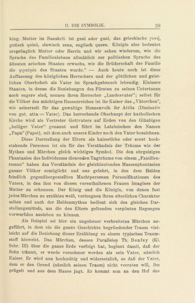 king. Mutter im Sanskrit ist gani oder gani, das griechische yvm'i, gotisch quino, slawisch zena, englisch queen. Königin also bedeutet ursprünglich Mutter oder Herrin und wir sehen wiederum, wie die Sprache des Familienlebens allmählich zur politischen Sprache des ältesten arischen Staates erwuchs, wie die Brüderschaft der Familie die (pQaxoia des Staates wurde.” — Auch heute noch ist diese Auffassung des königlichen Herrschers und der göttlichen und geist- lichen Oberhoheit als Vater im Sprachgebrauch lebendig. Kleinere Staaten, in denen die Beziehungen des Fürsten zu seinen Untertanen noch engere sind, nennen ihren Herrscher „Landesvater”; selbst für die Völker des mächtigen Russenreiches ist ihr Kaiser das „Väterchen”, wie seinerzeit für das gewaltige Hunnenvolk ihr Attila (Diminutiv von got. atta = Vater). Das herrschende Oberhaupt der katholischen Kirche wird als Vertreter Gottvaters auf Erden v^on den Gläubigen „heiliger Vater” genannt und führt im Lateinischen den Namen „Papa” (Papst), mit dem auch unsere Kinder noch den Vater bezeichnen. Diese Darstellung der Eltern als kaiserliche oder sonst hoch- stehende Personen ist ein für das Verständnis der Träume wie der Mythen und Märchen gleich wichtiges Symbol. Die den ehrgeizigen Phantasien des Individuums dienenden Tagträume von einem „Familien- roman” haben das Verständnis der gleichlautenden Massenphantasien ganzer Völker ermöglicht und uns gelehrt, in den dem Helden feindlich gegenübergestellten Machtpersonen Personifikationen des Vaters, in den ihm von diesen vorenthaltenen Frauen Imagines der Mutter zu erkennen. Der König und die Königin, von denen fast jedes Märchen zu erzählen weiß, verleugnen ihren elterlichen Charakter selten und auch der Heldenmythus bedient sich des gleichen Dar- stellungsmittels, um die den Eltern geltenden verpönten Regungen vorwurfslos ausleben zu können. Als Beispiel sei hier ein ungeheuer verbreitetes Märchen an- geführt, in dem ein die ganze Geschichte begründender Traum viel- leicht auf die Beziehung dieser Erzählung zu einem typischen Traum- stoff hinweist. Das Märchen, dessen Parallelen Th. Benfey (KI. Sehr. III) über die ganze Erde verfolgt hat, beginnt damit, daß der Sohn träumt, er werde vornehmer werden als sein Vater, nämlich Kaiser. Er wird nun hochmütig und widersetzlich, so daß der Vater, dem er den Grund (nämlich seinen Traum) nicht verraten will, ihn prügelt und aus dem Hause jagt. Er kommt nun an den Hof des