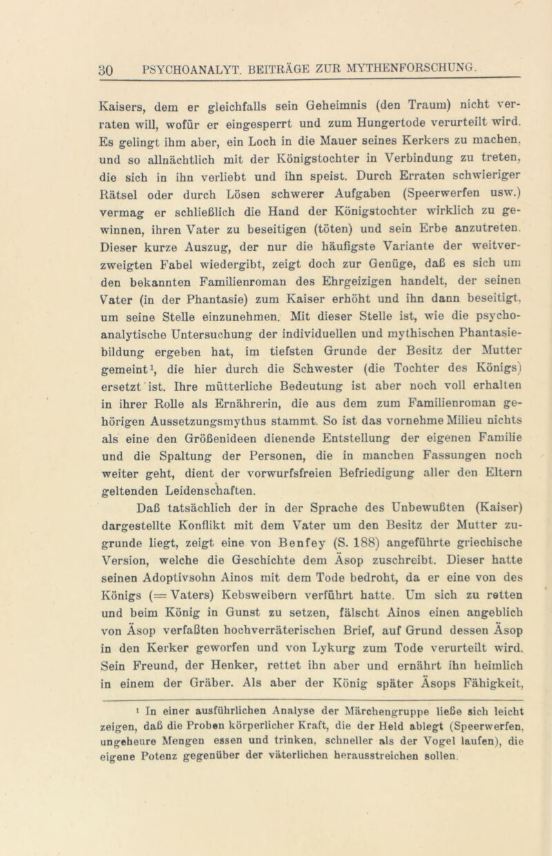 Kaisers, dem er gleichfalls sein Geheimnis (den Traum) nicht ver- raten will, wofür er eingesperrt und zum Hungertode verurteilt wird. Es gelingt ihm aber, ein Loch in die Mauer seines Kerkers zu machen, und so allnächtlich mit der Königstochter in Verbindung zu treten, die sich in ihn verliebt und ihn speist. Durch Erraten schwieriger Rätsel oder durch Lösen schwerer Aufgaben (Speerwerfen usw.) vermasr er schließlich die Hand der Königstochter wirklich zu ge- winnen, ihren Vater zu beseitigen (töten) und sein Erbe anzutreten. Dieser kurze Auszug, der nur die häufigste Variante der weitver- zweigten Fabel wiedergibt, zeigt doch zur Genüge, daß es sich um den bekannten Familienroman des Ehrgeizigen handelt, der seinen Vater (in der Phantasie) zum Kaiser erhöht und ihn dann beseitigt, um seine Stelle einzunehmen. Mit dieser Stelle ist, wie die psycho- analytische Untersuchung der individuellen und mythischen Phantasie- bildung ergeben hat, im tiefsten Grunde der Besitz der Mutter gemeint^, die hier durch die Schwester (die Tochter des Königs) ersetzt ist. Ihre mütterliche Bedeutung ist aber noch voll erhalten in ihrer Rolle als Ernährerin, die aus dem zum Familienroman ge- hörigen Aussetzungsraythus stammt. So ist das vornehme Milieu nichts als eine den Größenideen dienende Entstellung der eigenen Familie und die Spaltung der Personen, die in manchen Fassungen noch weiter geht, dient der vorwurfsfreien Befriedigung aller den Eltern geltenden Leidenschaften. Daß tatsächlich der in der Sprache des Unbewußten (Kaiser) dargestellte Konflikt mit dem Vater um den Besitz der Mutter zu- grunde liegt, zeigt eine von Benfey (S. 188) angeführte griechische Version, welche die Geschichte dem Äsop zuschreibt. Dieser hatte seinen Adoptivsohn Ainos mit dem Tode bedroht, da er eine von des Königs (= Vaters) Kebsweibern verführt hatte. Um sich zu retten und beim König in Gunst zu setzen, fälscht Ainos einen angeblich von Äsop verfaßten hochverräterischen Brief, auf Grund dessen Äsop in den Kerker geworfen und von Lykurg zum Tode verurteilt wird. Sein Freund, der Henker, rettet ihn aber und ernährt ihn heimlich in einem der Gräber. Als aber der König später Äsops Fähigkeit, > In einer ausführlichen Analyse der Märchengruppe ließe sich leicht zeigen, daß die Proben körperlicher Kraft, die der Held ablegt (Speerwerfen, ungeheure Mengen essen und trinken, schneller als der Vogel laufen), die eigene Potenz gegenüber der väterlichen herausstreichen sollen.