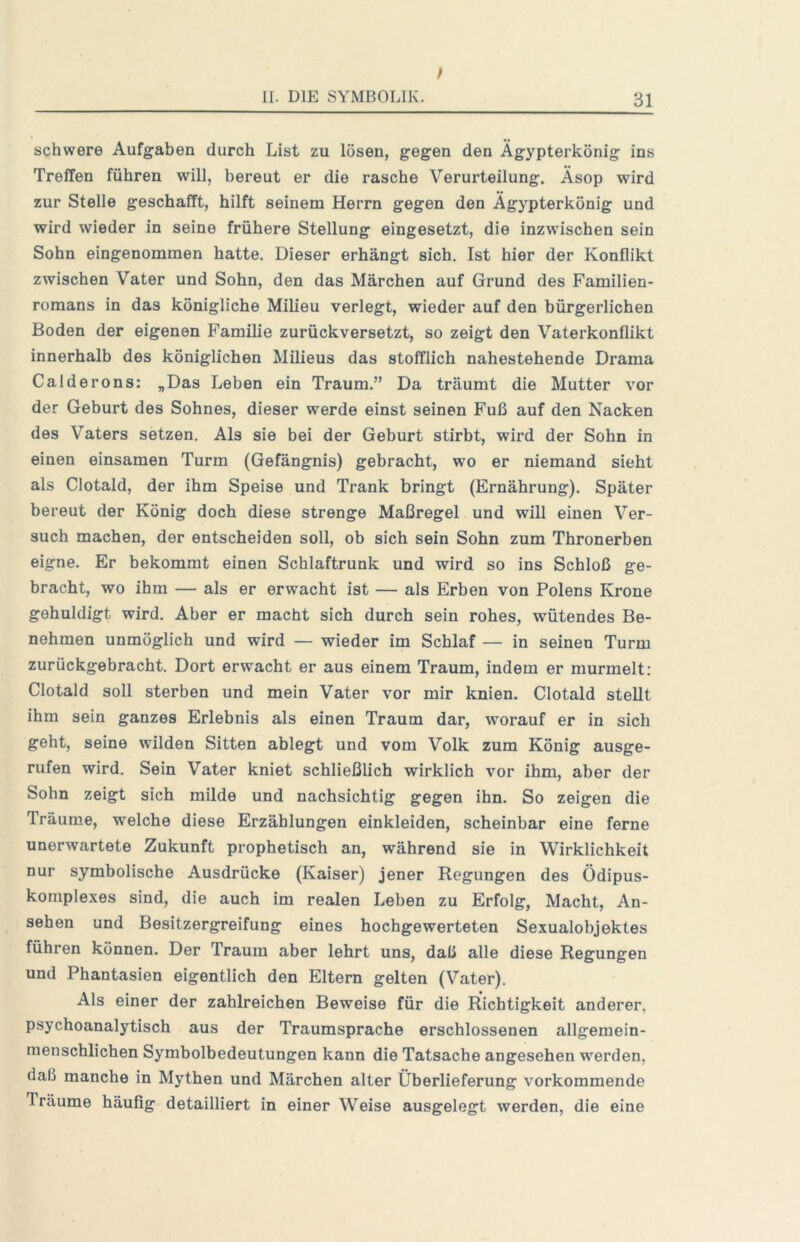 schwere Aufgaben durch List zu lösen, gegen den Ägypterkönig ins Treffen führen will, bereut er die rasche Verurteilung. Äsop wird zur Stelle geschafft, hilft seinem Herrn gegen den Ägypterkönig und wird wieder in seine frühere Stellung eingesetzt, die inzwischen sein Sohn eingenommen hatte. Dieser erhängt sich. Ist hier der Konflikt zwischen Vater und Sohn, den das Märchen auf Grund des Familien- romans in das königliche Milieu verlegt, wieder auf den bürgerlichen Boden der eigenen Familie zurückversetzt, so zeigt den Vaterkonflikt innerhalb des königlichen Milieus das stofflich nahestehende Drama Calderons: „Das Leben ein Traum.” Da träumt die Mutter vor der Geburt des Sohnes, dieser werde einst seinen Fuß auf den Nacken des Vaters setzen. Als sie bei der Geburt stirbt, wird der Sohn in einen einsamen Turm (Gefängnis) gebracht, wo er niemand sieht als Clotald, der ihm Speise und Trank bringt (Ernährung). Später bereut der König doch diese strenge Maßregel und will einen Ver- such machen, der entscheiden soll, ob sich sein Sohn zum Thronerben eigne. Er bekommt einen Schlaftrunk und wird so ins Schloß ge- bracht, wo ihm — als er erwacht ist — als Erben von Polens Krone gehuldigt wird. Aber er macht sich durch sein rohes, wütendes Be- nehmen unmöglich und wird — wieder im Schlaf — in seinen Turm zurückgebracht. Dort erwacht er aus einem Traum, indem er murmelt: Clotald soll sterben und mein Vater vor mir knien. Clotald stellt ihm sein ganzes Erlebnis als einen Traum dar, worauf er in sich geht, seine wilden Sitten ablegt und vom Volk zum König ausge- rufen wird. Sein Vater kniet schließlich wirklich vor ihm, aber der Sohn zeigt sich milde und nachsichtig gegen ihn. So zeigen die Träume, welche diese Erzählungen einkleiden, scheinbar eine ferne unerwartete Zukunft prophetisch an, während sie in Wirklichkeit nur symbolische Ausdrücke (Kaiser) jener Regungen des Ödipus- komplexes sind, die auch im realen Leben zu Erfolg, Macht, An- sehen und Besitzergreifung eines hochgewerteten Sexualobjektes führen können. Der Traum aber lehrt uns, daß alle diese Regungen und Phantasien eigentlich den Eltern gelten (Vater). Als einer der zahlreichen Beweise für die Richtigkeit anderer, psychoanalytisch aus der Traumsprache erschlossenen allgemein- menschlichen Symbolbedeutungen kann die Tatsache angesehen w^erden, daß manche in Mythen und Märchen alter Überlieferung vorkommende Träume häufig detailliert in einer Weise ausgelegt werden, die eine