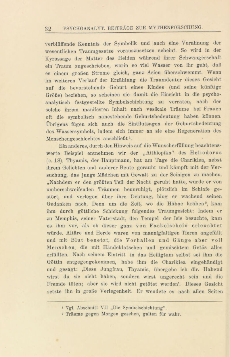 verblüffende Kenntnis der Symbolik und auch eine Vorahnung der wesentlichen Traumgesetze vorauszusetzen scheint. So wird in der Kyrossage der Mutter des Helden während ihrer Schwangerschaft ein Traum zugeschriehen, worin so viel Wasser von ihr geht, daß es einem großen Strome gleich, ganz Asien überschwemmt. Wenn im weiteren Verlauf der Erzählung die Traumdeuter dieses Gesicht auf die bevorstehende Geburt eines Kindes (und seine künftige Größe) beziehen, so scheinen sie damit die Einsicht in die psycho- analytisch festgestellte Symholschichtung zu verraten, nach der solche ihrem manifesten Inhalt nach vesikale Träume bei Frauen oft die symbolisch nahestehende Gehurtshedeutung haben können. Übrigens fügen sich auch die Sintflutsagen der Gehurtshedeutung des Wassersymhols, indem sich immer an sie eine Regeneration des Menschengeschlechtes anschließt Ein anderes, durch den Hinweis auf die Wunscherfüllung beachtens- werte Beispiel entnehmen wir der „Aithiopika” des Heliodorus (c. 18). Thyamis, der Hauptmann, hat am Tage die Chariklea, nebst ihrem Geliebten und anderer Beute geraubt und kämpft mit der Ver- suchung, das junge Mädchen mit Gewalt zu der Seinigen zu machen. „Nachdem er den größten Teil der Nacht geruht hatte, wurde er von umherschweifenden Träumen beunruhigt, plötzlich im Schlafe ge- stört, und verlegen über ihre Deutung, hing er wachend seinen Gedanken nach. Denn um die Zeit, wo die Hähne krähen-, kam ihm durch göttliche Schickung folgendes Traumgesicht; Indem er zu Memphis, seiner Vaterstadt, den Tempel der Isis besuchte, kam es ihm vor, als ob dieser ganz von Fackelschein erleuchtet würde. Altäre und Herde waren von mannigfaltigen Tieren angefüllt und mit Blut benetzt, die Vorhallen und Gänge aber voll Menschen, die mit Händeklatschen und gemischtem Getös alles erfüllten. Nach seinem Eintritt in das Heiligtum selbst sei ihm die Göttin entgegengekommen, habe ihm die Chariklea eingehändigt und gesagt: ,Diese Jungfrau, Thyamis, übergebe ich dir. Habend wirst du sie nicht haben, sondern wirst ungerecht sein und die Fremde töten; aber sie wird nicht getötet werden’. Dieses Gesicht setzte ihn in große Verlegenheit. Er wendete es nach allen Seiten < Vgl. Abschnitt VII „Die Symbolschichtung”. 2 Träume gegen Morgen gesehen, galten für wahr.