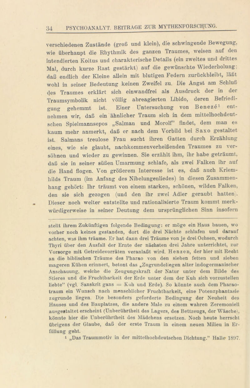 verschiedenen Zustände (groß und klein), die schwingende Bewegung, wie überhaupt die Rhythmik des ganzen Traumes, weisen auf den intendierten Koitus und charakterische Details (ein zweites und drittes Mal, durch kurze Rast gestärkt) auf die gewünschte Wiederholung: daß endlich der Kleine allein mit blutigen Federn zurückbleibt, läßt wohl in seiner Bedeutung keinen Zweifel zu. Die Angst am Schluß (les Traumes erklärt sich einwandfrei als Ausdruck der in der Traumsymbolik nicht völlig abreagierten Libido, deren Befriedi- gung gehemmt ist. Einer Untersuchung von Beneze^ ent- nehmen wir, daß ein ähnlicher Traum sich in dem mittelhochdeut- schen Spielmannsepos „Salman und Morolf” findet, dem man es kaum mehr anmerkt, daß er nach dem Vorbild bei Saxo gestaltet ist. Salmans treulose Frau sucht ihren Gatten durch Erzählung eines, wie sie glaubt, nachkommenverheißenden Traumes zu ver- söhnen und wieder zu gewinnen. Sie erzählt ihm, ihr habe geträumt, daß sie in seiner süßen Umarmung schlafe, als zwei Falken ihr auf die Hand flogen. Von größerem Interesse ist es, daß auch Kriem- hilds Traum (im Anfang des Nibelungenliedes) in diesen Zusammen- hang gehört: Ihr träumt von einem starken, schönen, wilden Falken, den sie sich gezogen (und den ihr zwei Adler geraubt hatten . Dieser noch weiter entstellte und rationalisierte Traum kommt merk- würdigerweise in seiner Deutung dem ursprünglichen Sinn insofern stellt ihrem Zukünftigen folgende Bedingung: er möge ein Haus bauen, wo vorher noch keines gestanden, dort die drei Nächte schlafen und darauf achten, was ihm träume. Er hat dann drei Träume von je drei Ochsen, wodurch Thyri über den Ausfall der Ernte der nächsten drei Jahre unterrichtet, zur Vorsorge mit Getreidevorräten veranlaßt wird. Henzen, der hier mit Recht an die biblischen Träume des Pharao von den sieben fetten und sieben mageren Kühen erinnert, betont das „Zugrundeliegen alter indogermanischer Anschauung, welche die Zeugungskraft der Natur unter dem Bilde des Stieres und die Fruchtbarkeit der Erde unter dem der Kuh sich vorzustellen liebte” (vgl. Sanskrit gans = Kuh und Erde). So könnte auch dem Pharao- traum ein Wunsch nach menschlicher Fruchtbarkeit, eine Potenzphantasie zugrunde liegen. Die besonders geforderte Bedingung der Neuheit des Hauses und des Bauplatzes, die andere Male zu einem wahren Zeremoniell ausgestaltet erscheint (Unberührtheit des Lagers, des Bettzeugs, der Wäschei, könnte hier die Unberührtheit des Mädchens ersetzen. Noch heute herrscht übrigens der Glaube, daß der erste Traum in einem neuen Milieu in Er- füllung geht. 1 „Das Traummotiv in der mittelhochdeutschen Dichtung.” Halle- 18t>7.