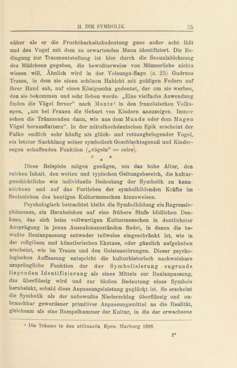 näher als er die Fruchtbarkeitsbedeutung ganz außer acht läßt und den Vogel mit dem zu erwartenden Mann identifiziert. Die Be- dingung zur Traumentstellung ist hier durch die Sexualablehnung des Mädchens gegeben, die bewußterweise von Männerliebe nichts wissen will. Ähnlich wird in der Volsunga-Sage (c. 25) Gudruns Traum, in dem sie einen schönen Habicht mit goldigen Federn auf ihrer Hand sah, auf einen Königssohn gedeutet, der um sie werben, den sie bekommen und sehr lieben werde. „Eine vielfache Anwendung finden die Vögel ferner” nach Mentz^ in den französischen Volks- epen, „um bei Frauen die Geburt von Kindern anzuzeigen. Immer sehen die Träumenden dann, wie aus dem Munde oder dem Magen Vögel herausflattern”. In der mittelhochdeutschen Epik erscheint der Falke endlich sehr häufig als glück- und rettungbringender Vogel, ein letzter Nachklang seiner symbolisch Geschlechtsgenuß und Kinder- segen schaffenden Funktion („vögeln” = coire). ♦ * * Diese Beispiele mögen genügen, um das hohe Alter, den reichen Inhalt, den weiten und typischen Geltungsbereich, die kultur- geschichtliche wie individuelle Bedeutung der Symbolik zu kenn- zeichnen und auf das Fortleben der symbolbildenden Kräfte im Seelenleben des heutigen Kulturmenschen hinzuweisen. Psychologisch betrachtet bleibt die Symbolbildung ein Regressiv- phänomen, ein Herabsinken auf eine frühere Stufe bildlichen Den- kens, das sich beim vollwertigen Kulturmenschen in deutlichster Ausprägung in jenen Ausnahmszuständen findet, in denen die be- wußte Realanpassung entweder teilweise eingeschränkt ist, wie in der religiösen und künstlerischen Ekstase, oder gänzlich aufgehoben erscheint, wie im Traum und den Geistesstörungen. Dieser psycho- logischen Auffassung entspricht die kulturhistorisch nachweisbare ursprüngliche Funktion der der Symbolisierung zugrunde liegenden Identifizierung als eines Mittels zur Realanpassung, das überflüssig wird und zur bloßen Bedeutung eines Symbols herabsinkt, sobald diese Anpassungsleistung geglückt ist. So erscheint die Symbolik als der unbewußte Niederschlag überflüssig und un- brauchbar' gewordener primitiver Anpassungsmittel an die Realität, gleichsam als eine Rumpelkammer der Kultur, in die der erwachsene ^ Die Träume in den altfranzös. Epen. Marburg 1888. 3*