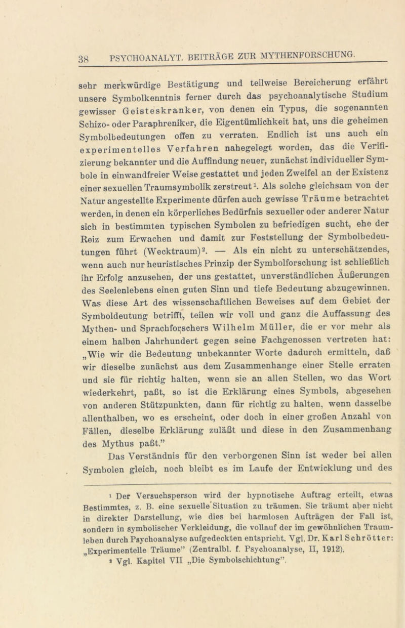 sehr merkwürdige Bestätigung und teilweise Bereicherung erfährt unsere Symbolkenntnis ferner durch das psychoanalytische Studium gewisser Geisteskranker, von denen ein Typus, die sogenannten Schizo- oder Paraphreniker, die Eigentümlichkeit hat, uns die geheimen Symbolbedeutungen offen zu verraten. Endlich ist uns auch ein experimentelles Verfahren nahegelegt worden, das die Verifi- zierung bekannter und die Auffindung neuer, zunächst individueller Sym- bole in einwandfreier Weise gestattet und jeden Zweifel an der Existenz einer sexuellen Traumsymbolik zerstreut U Als solche gleichsam von der Natur angestellte Experimente dürfen auch gewisse Träume betrachtet werden, in denen ein körperliches Bedürfnis sexueller oder anderer Natur sich in bestimmten typischen Symbolen zu befriedigen sucht, ehe der Reiz zum Erwachen und damit zur Feststellung der Symbolbedeu- tungen führt (Wecktraum) 2. — Als ein nicht zu unterschätzendes, wenn auch nur heuristisches Prinzip der Symbolforschung ist schließlich ihr Erfolg anzusehen, der uns gestattet, unverständlichen Äußerungen des Seelenlebens einen guten Sinn und tiefe Bedeutung abzugewinnen. Was diese Art des wissenschaftlichen Beweises auf dem Gebiet der Symboldeutung betrifft, teilen wir voll und ganz die Auffassung des Mythen- und Sprachfoijschers Wilhelm Müller, die er vor mehr als einem halben Jahrhundert gegen seine Fachgenossen vertreten hat: „Wie wir die Bedeutung unbekannter Worte dadurch ermitteln, daß wir dieselbe zunächst aus dem Zusammenhänge einer Stelle erraten und sie für richtig halten, wenn sie an allen Stellen, wo das Wort wiederkehrt, paßt, so ist die Erklärung eines Symbols, abgesehen von anderen Stützpunkten, dann für richtig zu halten, wenn dasselbe allenthalben, wo es erscheint, oder doch in einer großen Anzahl von Fällen, dieselbe Erklärung zuläßt und diese in den Zusammenhang des Mythus paßt.” Das Verständnis für den verborgenen Sinn ist weder bei allen Symbolen gleich, noch bleibt es im Laufe der Entwicklung und des 1 Der Versuchsperson wird der hypnotische Auftrag erteilt, etwas Bestimmtes, z. B. eine sexuelle*Situation zu träumen. Sie träumt aber nicht in direkter Darstellung, wie dies bei harmlosen Aufträgen der Fall ist, sondern in symbolischer Verkleidung, die vollauf der im gewöhnlichen Traum- leben durch Psychoanalyse aufgedeckten entspricht. Vgl. Dr. Karl Schrötter: „Experimentelle Träume” (Zentralbl. f. Psychoanalyse, II, 1912). » Vgl. Kapitel VII „Die Symbolschichtung”.