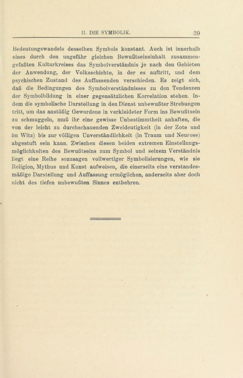 Bedeutungswandels desselben Symbols konstant. Auch ist innerhalb eines durch den ungefähr gleichen Bewußtseinsinhalt zusammen- gefaßten Kulturkreises das Symbolverständnis je nach den Gebieten der Anwendung, der Volksschichte, in der es auftritt, und dem psychischen Zustand des Auffassenden verschieden. Es zeigt sich, daß die Bedingungen des Symbolverständnisses zu den Tendenzen der Symbolbildung in einer gegensätzlichen Korrelation stehen. In- dem die symbolische Darstellung in den Dienst unbewußter Strebungen tritt, um das anstößig Gewordene in verkleideter Form ins Bewußtsein zu schmuggeln, muß ihr eine gewisse Unbestimmtheit anhaften, die von der leicht zu durchschauenden Zweideutigkeit (in der Zote und im Witz) bis zur völligen Unverständlichkeit (in Traum und Neurose) abgestuft sein kann. Zwischen diesen beiden extremen Einstellungs- möglichkeiten des Bewußtseins zum Symbol und seinem Verständnis liegt eine Reihe sozusagen vollwertiger Symbolisierungen, wie sie Religion, Mythus und Kunst aufweisen, die einerseits eine verstandes- mäßige Darstellung und Auffassung ermöglichen, anderseits aber doch nicht des tiefen unbewußten Sinnes entbehren.