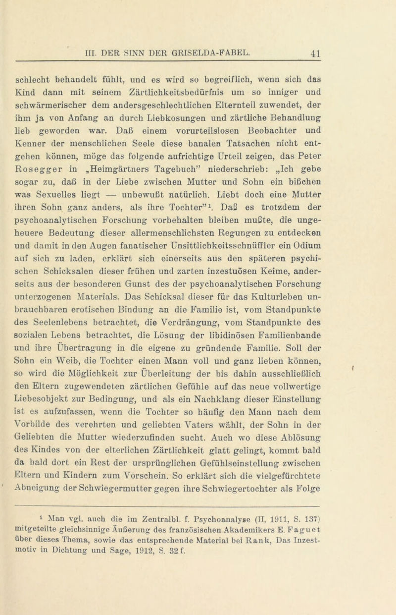 schlecht behandelt fühlt, und es wird so begreiflich, wenn sich das Kind dann mit seinem Zärtlichkeitsbedürfnis um so inniger und schwärmerischer dem andersgeschlechtlichen Elternteil zuwendet, der ihm ja von Anfang an durch Liebkosungen und zärtliche Behandlung lieb geworden war. Daß einem vorurteilslosen Beobachter und Kenner der menschlichen Seele diese banalen Tatsachen nicht ent- gehen können, möge das folgende aufrichtige Urteil zeigen, das Peter Rosegger in „Heimgärtners Tagebuch” niederschrieb: „Ich gebe sogar zu, daß in der Liebe zwischen Mutter und Sohn ein bißchen was Sexuelles liegt — unbewußt natürlich. Liebt doch eine Mutter ihren Sohn ganz anders, als ihre Tochter” L Daß es trotzdem der psychoanalytischen Forschung Vorbehalten bleiben mußte, die unge- heuere Bedeutung dieser allermenschlichsten Regungen zu entdecken und damit in den Augen fanatischer Unsittlichkeitsschnüffler ein Odium auf sich zu laden, erklärt sich einerseits aus den späteren psychi- schen Schicksalen dieser frühen und zarten inzestuösen Keime, ander- seits aus der besonderen Gunst des der psychoanalytischen Forschung unterzogenen Materials. Das Schicksal dieser für das Kulturleben un- brauchbaren erotischen Bindung an die Familie ist, vom Standpunkte des Seelenlebens betrachtet, die Verdrängung, vom Standpunkte des sozialen Lebens betrachtet, die Lösung der libidinösen Familienbande und ihre Übertragung in die eigene zu gründende Familie. Soll der Sohn ein Weib, die Tochter einen Mann voll und ganz lieben können, so wird die Möglichkeit zur Überleitung der bis dahin ausschließlich den Eltern zugewendeten zärtlichen Gefühle auf das neue vollwertige Liebesobjekt zur Bedingung, und als ein Nachklang dieser Einstellung ist es aufzufassen, wenn die Tochter so häufig den Mann nach dem Vorbilde des verehrten und geliebten Vaters wählt, der Sohn in der Geliebten die Mutter wiederzufinden sucht. Auch wo diese Ablösung des Kindes von der elterlichen Zärtlichkeit glatt gelingt, kommt bald da bald dort ein Rest der ursprünglichen Gefühlseinstellung zwischen Eltern und Kindern zum Vorschein. So erklärt sich die vielgefürchtete Abneigung der Schwiegermutter gegen ihre Schwiegertochter als Folge 1 Man vgl, auch die im Zentralbl. f. Psychoanalyße (II, 1911, S. 137) mitgeteilte gleichsinnige Äußerung des französischen Akademikers E. Faguet über dieses Thema, sowie das entsprechende Material bei Rank, Das Inzest- motiv in Dichtung und Sage, 1912, S. 32 f.