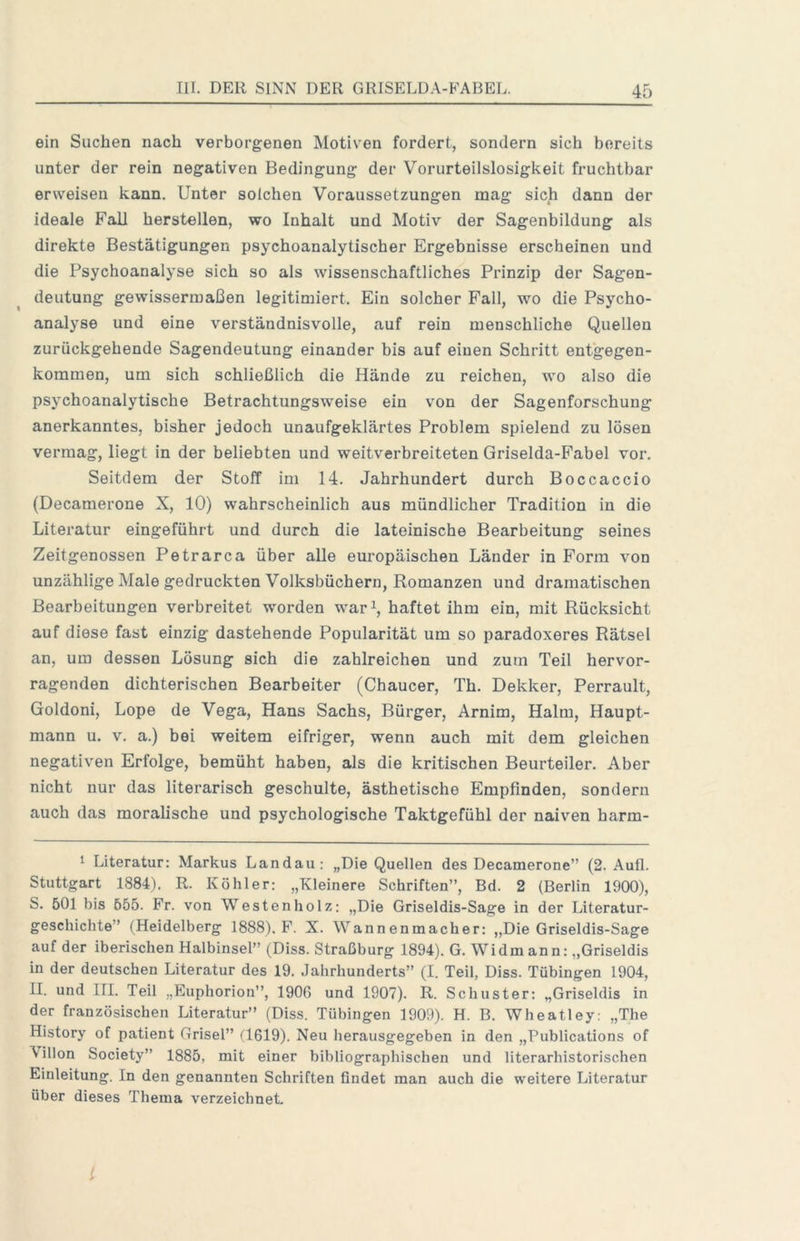 ein Suchen nach verborgenen Motiven fordert, sondern sich bereits unter der rein negativen Bedingung der Vorurteilslosigkeit fruchtbar erweisen kann. Unter solchen Voraussetzungen mag sich dann der ideale Fall herstellen, wo Inhalt und Motiv der Sagenbildung als direkte Bestätigungen psychoanalytischer Ergebnisse erscheinen und die Psychoanalyse sich so als wissenschaftliches Prinzip der Sagen- deutung gewissermaßen legitimiert. Ein solcher Fall, wo die Psycho- analyse und eine verständnisvolle, auf rein menschliche Quellen zurückgehende Sagendeutung einander bis auf einen Schritt entgegen- kommen, um sich schließlich die Hände zu reichen, wo also die psychoanalytische Betrachtungsweise ein von der Sagenforschung anerkanntes, bisher jedoch unaufgeklärtes Problem spielend zu lösen vermag, liegt in der beliebten und weitverbreiteten Griselda-Fabel vor. Seitdem der Stoff im 14. Jahrhundert durch Boccaccio (Decamerone X, 10) wahrscheinlich aus mündlicher Tradition in die Literatur eingeführt und durch die lateinische Bearbeitung seines Zeitgenossen Petrarca über alle europäischen Länder in Form von unzählige Male gedruckten Volksbüchern, Romanzen und dramatischen Bearbeitungen verbreitet worden war i, haftet ihm ein, mit Rücksicht auf diese fast einzig dastehende Popularität um so paradoxeres Rätsel an, um dessen Lösung sich die zahlreichen und zum Teil hervor- ragenden dichterischen Bearbeiter (Chaucer, Th. Dekker, Perrault, Goldoni, Lope de Vega, Hans Sachs, Bürger, Arnim, Halm, Haupt- mann u. V. a.) bei weitem eifriger, wenn auch mit dem gleichen negativen Erfolge, bemüht haben, als die kritischen Beurteiler, Aber nicht nur das literarisch geschulte, ästhetische Empfinden, sondern auch das moralische und psychologische Taktgefühl der naiven harm- 1 Literatur: Markus Landau: „Die Quellen des Decamerone” (2. Aufl. Stuttgart 1884). R. Köhler: „Kleinere Schriften”, Bd. 2 (Berlin 1900), S, 501 bis 655. Fr. von Westen holz: „Die Griseldis-Sage in der Literatur- geschichte” (Heidelberg 1888). F. X. Wannenmacher: ,,Die Griseldis-Sage auf der iberischen Halbinsel” (Diss. Straßburg 1894). G. Widmann: „Griseldis in der deutschen Literatur des 19. Jahrhunderts” (I. Teil, Diss. Tübingen 1904, II. und III. Teil „Euphorion”, 1906 und 1907). R. Schuster: „Griseldis in der französischen Literatur” (Diss. Tübingen 1909). H. B. Wheatley: „The History of patient Grisel” H619). Neu herausgegeben in den „Publications of Villon Society” 1885, mit einer bibliographischen und literarhistorischen Einleitung. In den genannten Schriften findet man auch die weitere Literatur über dieses Thema verzeichneL l