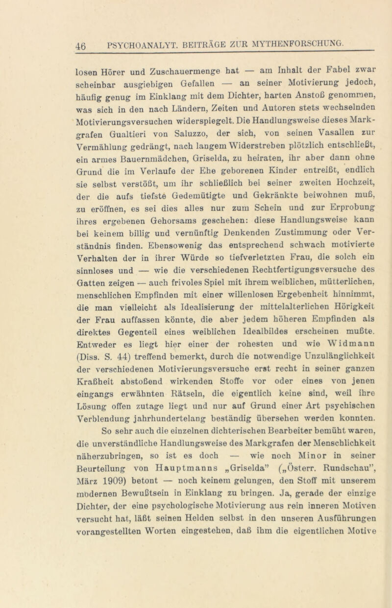 losen Hörer und Zuschauermenge hat — am Inhalt der Fabel zwar scheinbar ausgiebigen Gefallen — an seiner Motivierung jedoch, häufig genug im Kinklang mit dem Dichter, harten Anstoß genommen, was sich in den nach Ländern, Zeiten und Autoren stets wechselnden Motivierungsversuchen widerspiegelt. Die Handlungsweise dieses Mark- grafen Gualtieri von Saluzzo, der sich, von seinen Vasallen zur Vermählung gedrängt, nach langem Widerstreben plötzlich entschließt, ein armes Bauernmädchen, Griselda, zu heiraten, ihr aber dann ohne Grund die im Verlaufe der Ehe geborenen Kinder entreißt, endlich sie selbst verstößt, um ihr schließlich bei seiner zweiten Hochzeit, der die aufs tiefste Gedemütigte und Gekränkte beiwohnen muß, zu eröffnen, es sei dies alles nur zum Schein und zur Erprobung ihres ergebenen Gehorsams geschehen: diese Handlungsweise kann bei keinem billig und vernünftig Denkenden Zustimmung oder Ver- ständnis finden. Ebensowenig das entsprechend schwach motivierte Verhalten der in ihrer Würde so tiefverletzten Frau, die solch ein sinnloses und — wie die verschiedenen Rechtfertigungsversuche des Gatten zeigen — auch frivoles Spiel mit ihrem weiblichen, mütterlichen, menschlichen Empfinden mit einer willenlosen Ergebenheit hinnimmt, die man vielleicht als Idealisierung der mittelalterlichen Hörigkeit der Frau auffassen könnte, die aber jedem höheren Empfinden als direktes Gegenteil eines weiblichen Idealbildes erscheinen mußte. Entweder es liegt hier einer der rohesten und wie Widmann (Diss. S. 44) treffend bemerkt, durch die notwendige Unzulänglichkeit der verschiedenen Motivierungsversuche erst recht in seiner ganzen Kraßheit abstoßend wirkenden Stoffe vor oder eines von jenen eingangs erwähnten Rätseln, die eigentlich keine sind, weil ihre Lösung offen zutage liegt und nur auf Grund einer Art psychischen Verblendung jahrhundertelang beständig übersehen werden konnten. So sehr auch die einzelnen dichterischen Bearbeiter bemüht waren, die unverständliche Handlungsweise des Markgrafen der Menschlichkeit näherzubringen, so ist es doch — wie noch Minor in seiner Beurteilung von Hauptmanns „Griselda” („Österr. Rundschau”, März 1909) betont — noch keinem gelungen, den Stoff mit unserem modernen Bewußtsein in Einklang zu bringen. Ja, gerade der einzige Dichter, der eine psychologische Motivierung aus rein inneren Motiven versucht hat, läßt seinen Helden selbst in den unseren Ausführungen vorangestellten Worten eingestehen, daß ihm die eigentlichen Motive