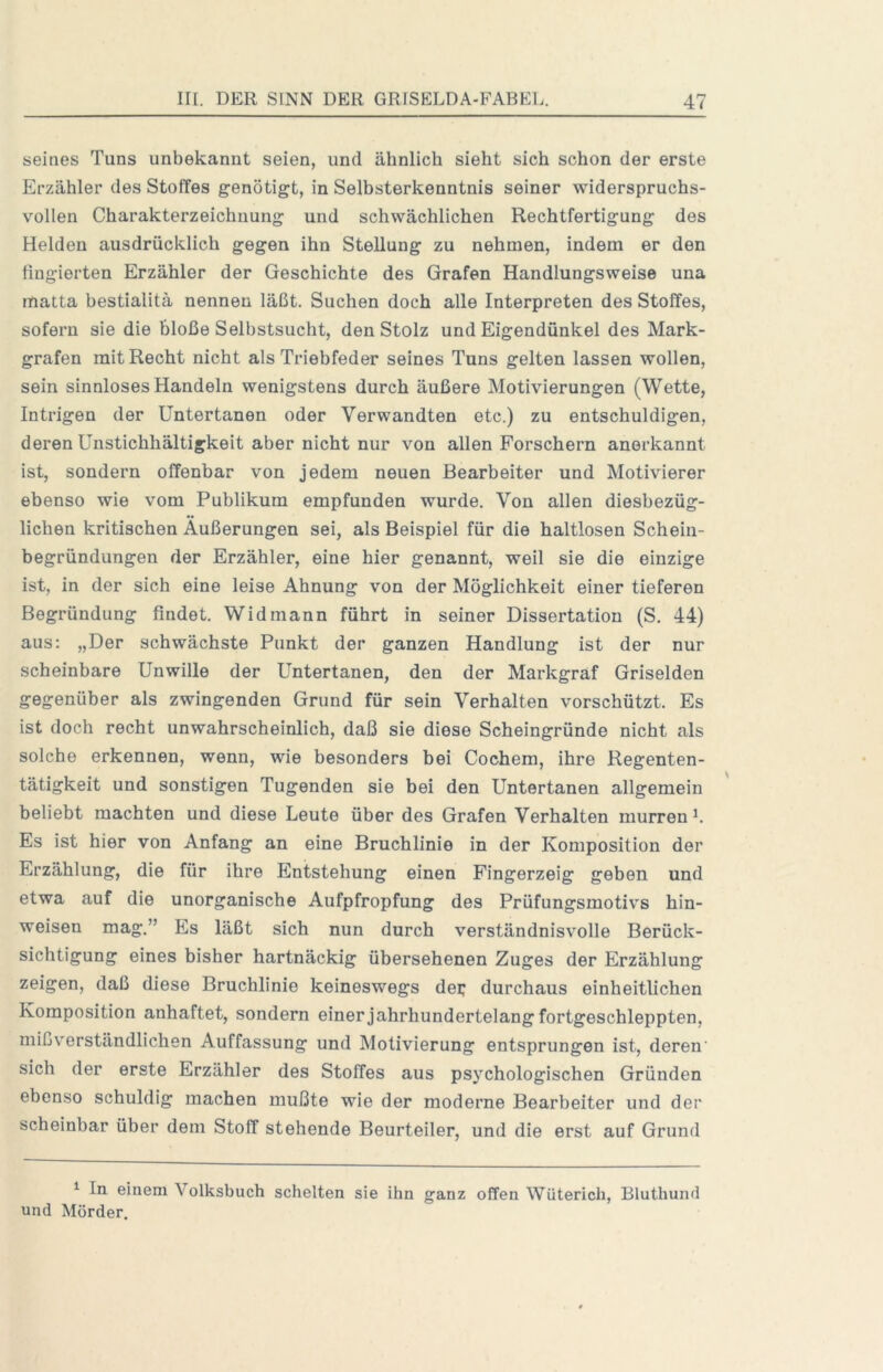 seines Tuns unbekannt seien, und ähnlich sieht sich schon der erste Erzähler des Stoffes genötigt, in Selbsterkenntnis seiner widerspruchs- vollen Charakterzeichnung und schwächlichen Rechtfertigung des Helden ausdrücklich gegen ihn Stellung zu nehmen, indem er den fingierten Erzähler der Geschichte des Grafen Handlungsweise una matta bestialitä nennen läßt. Suchen doch alle Interpreten des Stoffes, sofern sie die bloße Selbstsucht, den Stolz und Eigendünkel des Mark- grafen mit Recht nicht als Triebfeder seines Tuns gelten lassen wollen, sein sinnloses Handeln wenigstens durch äußere Motivierungen (Wette, Intrigen der Untertanen oder Verwandten etc.) zu entschuldigen, deren Unstichhältigkeit aber nicht nur von allen Forschern anerkannt ist, sondern offenbar von jedem neuen Bearbeiter und Motivierer ebenso wie vom Publikum empfunden wurde. Von allen diesbezüg- lichen kritischen Äußerungen sei, als Beispiel für die haltlosen Schein- begründungen der Erzähler, eine hier genannt, weil sie die einzige ist, in der sich eine leise Ahnung von der Möglichkeit einer tieferen Begründung findet. Widmann führt in seiner Dissertation (S. 44) aus; „Der schwächste Punkt der ganzen Handlung ist der nur scheinbare Unwille der Untertanen, den der Markgraf Griselden gegenüber als zwingenden Grund für sein Verhalten vorschützt. Es ist doch recht unwahrscheinlich, daß sie diese Scheingründe nicht als solche erkennen, wenn, wie besonders bei Cochem, ihre Regenten- tätigkeit und sonstigen Tugenden sie bei den Untertanen allgemein beliebt machten und diese Leute über des Grafen Verhalten murren^. Es ist hier von Anfang an eine Bruchlinie in der Komposition der Erzählung, die für ihre Entstehung einen Fingerzeig geben und etwa auf die unorganische Aufpfropfung des Prüfungsmotivs hin- weisen mag.” Es läßt sich nun durch verständnisvolle Berück- sichtigung eines bisher hartnäckig übersehenen Zuges der Erzählung zeigen, daß diese Bruchlinie keineswegs dei; durchaus einheitlichen Komposition anhaftet, sondern einer jahrhundertelang fortgeschleppten, mißverständlichen Auffassung und Motivierung entsprungen ist, deren' sich der erste Erzähler des Stoffes aus psychologischen Gründen ebenso schuldig machen mußte wie der moderne Bearbeiter und der scheinbar über dem Stoff stehende Beurteiler, und die erst auf Grund ^ In einem Volksbuch schelten sie ihn ganz offen Wüterich, Bluthund und Mörder.