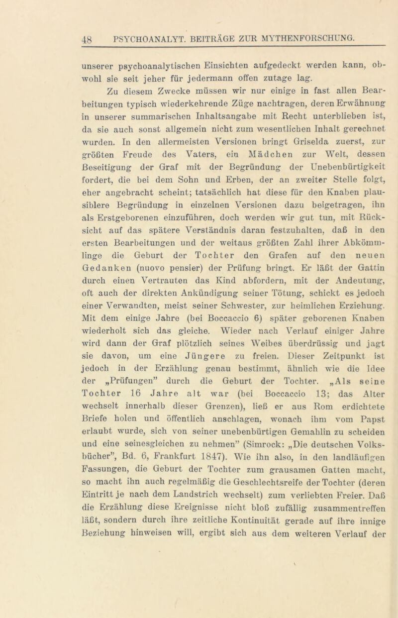 unserer psychoanalytischen Einsichten aufgedeckt werden kann, ob- wohl sie seit jeher für jedermann offen zutage lag. Zu diesem Zwecke müssen wir nur einige in fast allen Bear- beitungen typisch wiederkehrende Züge nachtragen, deren Erwähnung in unserer summarischen Inhaltsangabe mit Recht unterblieben ist, da sie auch sonst allgemein nicht zum wesentlichen Inhalt gerechnet wurden. In den allermeisten Versionen bringt Griselda zuerst, zur größten Freude des Vaters, ein Mädchen zur Welt, dessen Beseitigung der Graf mit der Begründung der Unebenbürtigkeit fordert, die bei dem Sohn und Erben, der an zweiter Stelle folgt, eher angebracht scheint; tatsächlich hat diese für den Knaben plau- siblere Begründung in einzelnen Versionen dazu beigetragen, ihn als Erstgeborenen einzuführen, doch werden wir gut tun, mit Rück- sicht auf das spätere Verständnis daran festzuhalten, daß in den ersten Bearbeitungen und der weitaus größten Zahl ihrer Abkömm- linge die Geburt der Tochter den Grafen auf den neuen Gedanken (nuovo pensier) der Prüfung bringt. Er läßt der Gattin durch einen Vertrauten das Kind abfordern, mit der Andeutung, oft auch der direkten Ankündigung seiner Tötung, schickt es jedoch einer Verwandten, meist seiner Schwester, zur heimlichen Erziehung. Mit dem einige Jahre (bei Boccaccio 6) später geborenen Knaben wiederholt sich das gleiche. Wieder nach Verlauf einiger Jahre wird dann der Graf plötzlich seines Weibes überdrüssig und jagt sie davon, um eine Jüngere zu freien. Dieser Zeitpunkt ist jedoch in der Erzählung genau bestimmt, ähnlich wie die Idee der „Prüfungen” durch die Geburt der Tochter. „Als seine Tochter 16 Jahre alt war (bei Boccaccio 13; das Alter wechselt innerhalb dieser Grenzen), ließ er aus Rom erdichtete Briefe holen und öffentlich anschlagen, wonach ihm vom Papst erlaubt wurde, sich von seiner unebenbürtigen Gemahlin zu scheiden und eine seinesgleichen zu nehmen” (Simrock: „Die deutschen Volks- bücher”, Bd. 6, Frankfurt 1847). Wie ihn also, in den landläufigen Fassungen, die Geburt der Tochter zum grausamen Gatten macht, so macht ihn auch regelmäßig die Geschlechtsreife der Tochter (deren Eintritt je nach dem Landstrich wechselt) zum verliebten Freier. Daß die Erzählung diese Ereignisse nicht bloß zufällig Zusammentreffen läßt, sondern durch ihre zeitliche Kontinuität gerade auf ihre innige Beziehung hinweisen will, ergibt sich aus dem weiteren Verlauf der