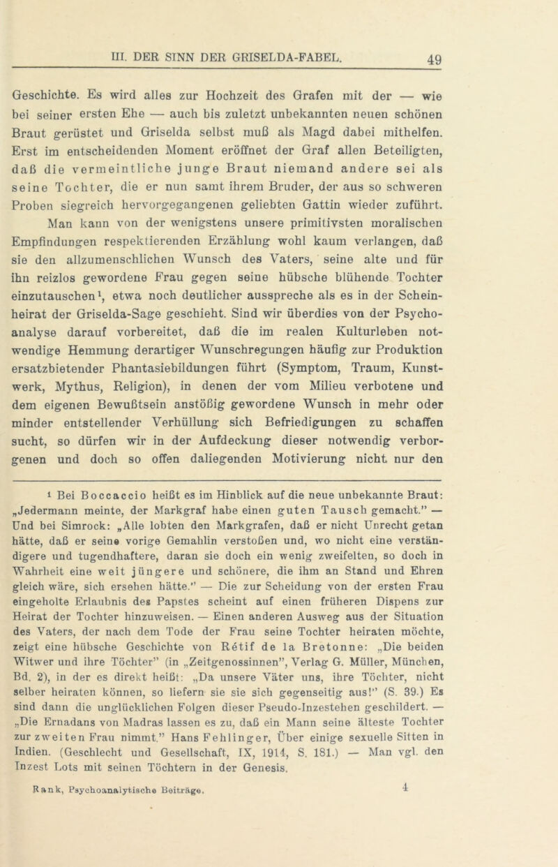 Geschichte. Es wird alles zur Hochzeit des Grafen mit der — wie bei seiner ersten Ehe — auch bis zuletzt unbekannten neuen schönen Braut gerüstet und Griselda selbst muß als Magd dabei mithelfen. Erst im entscheidenden Moment eröffnet der Graf allen Beteiligten, daß die vermeintliche junge Braut niemand andere sei als seine Tochter, die er nun samt ihrem Bruder, der aus so schweren Proben siegreich hervorgegangenen geliebten Gattin wieder zuführt. Man kann von der wenigstens unsere primitivsten moralischen Empfindungen respektierenden Erzählung wohl kaum verlangen, daß sie den allzumenschlichen Wunsch des Vaters, seine alte und für ihn reizlos gewordene Frau gegen seine hübsche blühende Tochter einzutauschen etwa noch deutlicher ausspreche als es in der Schein- heirat der Griselda-Sage geschieht. Sind wir überdies von der Psycho- analyse darauf vorbereitet, daß die im realen Kulturleben not- wendige Hemmung derartiger Wunschregungen häufig zur Produktion ersatzbietender Phantasiebildungen führt (Symptom, Traum, Kunst- werk, Mythus, Religion), in denen der vom Milieu verbotene und dem eigenen Bewußtsein anstößig gewordene Wunsch in mehr oder minder entstellender Verhüllung sich Befriedigungen zu schaffen sucht, so dürfen wir in der Aufdeckung dieser notwendig verbor- genen und doch so offen daliegenden Motivierung nicht nur den 1 Bei Boccaccio heißt es im Hinblick auf die neue unbekannte Braut: „Jedermann meinte, der Markgraf habe einen guten Tausch gemacht.” — Und bei Simrock: „Alle lobten den Markgrafen, daß er nicht Unrecht getan hätte, daß er seine vorige Gemahlin verstoßen und, wo nicht eine verstän- digere und tugendhaftere, daran sie doch ein wenig zweifelten, so doch in Wahrheit eine weit jüngere und schönere, die ihm an Stand und Ehren gleich wäre, sich ersehen hätte.” — Die zur Scheidung von der ersten Frau eingeholte Erlaubnis des Papstes scheint auf einen früheren Dispens zur Heirat der Tochter hinzuweisen. — Einen anderen Ausweg aus der Situation des Vaters, der nach dem Tode der Frau seine Tochter heiraten möchte, zeigt eine hübsche Geschichte von Rötif de la Bretonne: „Die beiden Witwer und ihre Töchter” (in „Zeitgenossinnen”, Verlag G. Müller, München, Bd. 2), in der es direkt heißt: „Da unsere Väter uns, ihre Töchter, nicht selber heiraten können, so liefern sie sie sich gegenseitig aus!” (S. 39.) Es sind dann die unglücklichen Folgen dieser Pseudo-Inzestehen geschildert. — „Die Ernadans von Madras lassen es zu, daß ein Mann seine älteste Tochter zur zweiten Frau nimmt.” Hans Fehlinger, Über einige sexuelle Sitten in Indien. (Geschlecht und Gesellschaft, IX, 1914, S. 181.) — Man vgl. den Inzest Lots mit seinen Töchtern in der Genesis. Rank, Psychoanalytische BeitrRge, 4