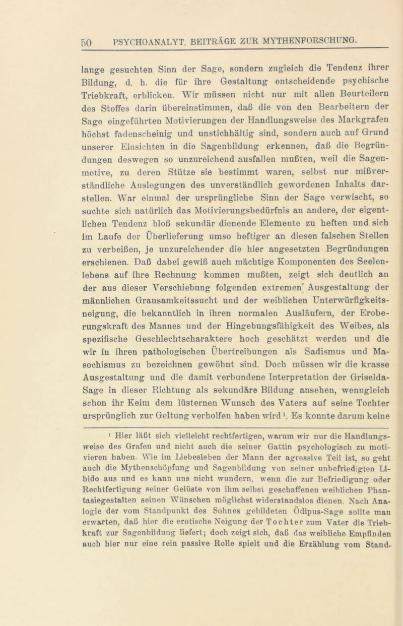 lange gesuchten Sinn der Sage, sondern zugleich die Tendenz ihrer Bildung, d. h. die für ihre Gestaltung entscheidende psychische Triebkraft, erblicken. Wir müssen nicht nur mit allen Beurteilern des Stoffes darin übereinstimmen, daß die von den Bearbeitern der Sage eingeführten Motivierungen der Handlungsweise des Markgrafen höchst fadenscheinig und unstichhältig sind, sondern auch auf Grund unserer Einsichten in die Sagenbildung erkennen, daß die Begrün- dungen deswegen so unzureichend ausfallen mußten, weil die Sagen- motive, zu deren Stütze sie bestimmt waren, selbst nur mißver- ständliche Auslegungen des unverständlich gewordenen Inhalts dar- stellen. War einmal der ursprüngliche Sinn der Sage verwischt, so suchte sich natürlich das Motivierungsbedürfnis an andere, der eigent- lichen Tendenz bloß sekundär dienende Elemente zu heften und sich im Laufe der Überlieferung umso heftiger an diesen falschen Stellen zu verbeißen, je unzureichender die hier angesetzten Begründungen erschienen. Daß dabei gewiß auch mächtige Komponenten des Seelen- lebens auf ihre Rechnung kommen mußten, zeigt sich deutlich an der aus dieser Verschiebung folgenden extremen’ Ausgestaltung der männlichen Grausamkeitssucht und der weiblichen Unterwürfigkeits- neigung, die bekanntlich in ihren normalen Ausläufern, der Erobe- rungskraft des Mannes und der Hingebungsfähigkeit des Weibes, als spezifische Geschlechtscharaktere hoch geschätzt werden und die wir in ihren pathologischen Übertreibungen als Sadismus und Ma- sochismus zu bezeichnen gewöhnt sind. Doch müssen wir die krasse Ausgestaltung und die damit verbundene Interpretation der Griselda- Sage in dieser Richtung als sekundäre Bildung ansehen, wenngleich schon ihr Keim dem lüsternen Wunsch des Vaters auf seine Tochter ursprünglich zur Geltung verhelfen haben wird Es konnte darum keine 1 Hier läßt sich vielleicht rechtfertigen, warum wir nur die Handlungs- weise des Grafen und nicht auch die seiner Gattin psychologisch zu moti- vieren haben. Wie im Liebesieben der Mann der agressive Teil ist, so geht auch die Mythenschöpfung und Sagenbildung von seiner unbefriedigten Li- bido aus und es kann uns nicht wundern, wenn die zur Befriedigung oder Rechtfertigung seiner Gelüste von ihm selbst geschaffenen weiblichen Phan- tasiegestalten seinen Wünschen möglichst widerstandslos dienen. Nach Ana- logie der vom Standpunkt des Sohnes gebildeten Ödipus-Sage sollte man erwarten, daß hier die erotische Neigung der Tochter zum Vater die Trieb- kraft zur Sagenbildung liefert; doch zeigt sich, daß das weibliche Empfinden auch hier nur eine rein passive Rolle spielt und die Erzählung vom Stand-