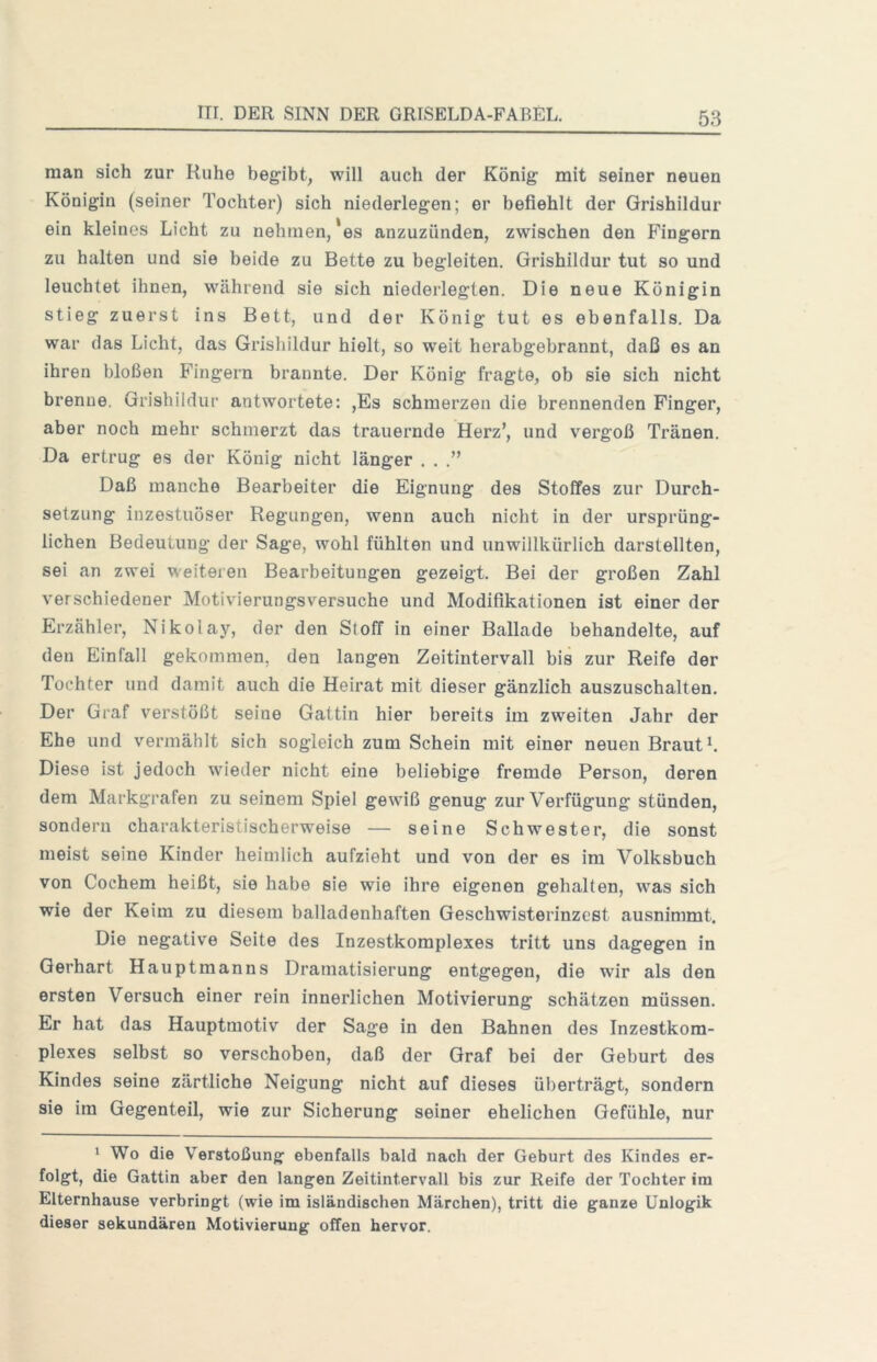 man sich zur Ruhe begibt^ will auch der König mit seiner neuen Königin (seiner Tochter) sich niederlegen; er befiehlt der Grishildur ein kleines Licht zu nehmen, *es anzuzünden, zwischen den Fingern zu halten und sie beide zu Bette zu begleiten. Grishildur tut so und leuchtet ihnen, während sie sich niederlegten. Die neue Königin stieg zuerst ins Bett, und der König tut es ebenfalls. Da war das Licht, das Grishildur hielt, so weit herabgebrannt, daß es an ihren bloßen Fingern brannte. Der König fragte, ob sie sich nicht brenne. Grishildur antwortete: ,Es schmerzen die brennenden Finger, aber noch mehr schmerzt das trauernde Herz’, und vergoß Tränen. Da ertrug es der König nicht länger . . .” Daß manche Bearbeiter die Eignung des Stoffes zur Durch- setzung inzestuöser Regungen, wenn auch nicht in der ursprüng- lichen Bedeutung der Sage, wohl fühlten und unwillkürlich darstellten, sei an zwei weiteren Bearbeitungen gezeigt. Bei der großen Zahl verschiedener Motivierungsversuche und Modifikationen ist einer der Erzähler, Nikolay, der den Stoff in einer Ballade behandelte, auf den Einfall gekommen, den langen Zeitintervall bis zur Reife der Tochter und damit auch die Heirat mit dieser gänzlich auszuschalten. Der Graf verstößt seine Gattin hier bereits im zweiten Jahr der Ehe und vermählt sich sogleich zum Schein mit einer neuen Braut L Diese ist jedoch wieder nicht eine beliebige fremde Person, deren dem Markgrafen zu seinem Spiel gewiß genug zur Verfügung stünden, sondern charakteristischerweise — seine Schwester, die sonst meist seine Kinder heimlich aufzieht und von der es im Volksbuch von Cochem heißt, sie habe sie wie ihre eigenen gehalten, was sich wie der Keim zu diesem bailadenhaften Geschwisterinzest ausnimmt. Die negative Seite des Inzestkomplexes tritt uns dagegen in Gerhart Hauptmanns Dramatisierung entgegen, die wir als den ersten Versuch einer rein innerlichen Motivierung schätzen müssen. Er hat das Hauptmotiv der Sage in den Bahnen des Inzestkom- plexes selbst so verschoben, daß der Graf bei der Geburt des Kindes seine zärtliche Neigung nicht auf dieses überträgt, sondern sie im Gegenteil, wie zur Sicherung seiner ehelichen Gefühle, nur 1 Wo die Verstoßung ebenfalls bald nach der Geburt des Kindes er- folgt, die Gattin aber den langen Zeitintervall bis zur Reife der Tochter im Elternhause verbringt (wie im isländischen Märchen), tritt die ganze Unlogik dieser sekundären Motivierung offen hervor.