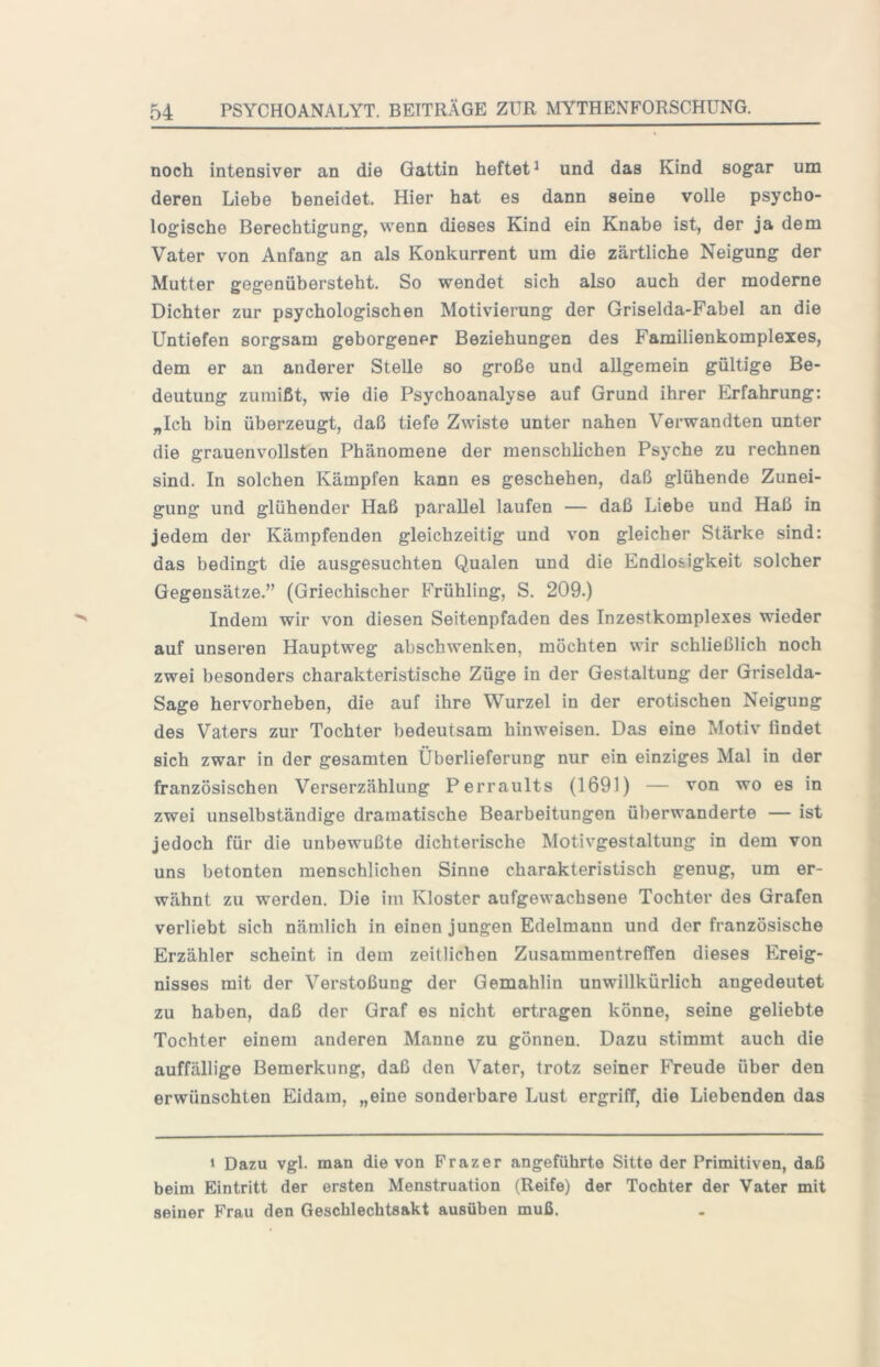 noch intensiver an die Gattin heftet^ und das Kind sogar um deren Liebe beneidet. Hier hat es dann seine volle psycho- logische Berechtigung, wenn dieses Kind ein Knabe ist, der ja dem Vater von Anfang an als Konkurrent um die zärtliche Neigung der Mutter gegenübersteht. So wendet sich also auch der moderne Dichter zur psychologischen Motivierung der Griselda-Fabel an die Untiefen sorgsam geborgener Beziehungen des Familienkomplexes, dem er an anderer Stelle so große und allgemein gültige Be- deutung zumißt, wie die Psychoanalyse auf Grund ihrer Erfahrung: „Ich bin überzeugt, daß tiefe Zwiste unter nahen Verwandten unter die grauenvollsten Phänomene der menschlichen Psyche zu rechnen sind. In solchen Kämpfen kann es geschehen, daß glühende Zunei- gung und glühender Haß parallel laufen — daß Liebe und Haß in jedem der Kämpfenden gleichzeitig und von gleicher Stärke sind: das bedingt die ausgesuchten Qualen und die Endlosigkeit solcher Gegensätze.” (Griechischer Frühling, S. 209.) Indem wir von diesen Seitenpfaden des Inzestkomplexes wieder auf unseren Hauptweg ahschwenken, möchten wir schließlich noch zwei besonders charakteristische Züge in der Gestaltung der Griselda- Sage hervorheben, die auf ihre Wurzel in der erotischen Neigung des Vaters zur Tochter bedeutsam hinweisen. Das eine Motiv findet sich zwar in der gesamten Überlieferung nur ein einziges Mal in der französischen Verserzählung Perraults (1691) — von wo es in zwei unselbständige dramatische Bearbeitungen überwanderte — ist jedoch für die unbewußte dichterische Motivgestaltung in dem von uns betonten menschlichen Sinne charakteristisch genug, um er- wähnt zu werden. Die im Kloster aufgewachsene Tochter des Grafen verliebt sich nämlich in einen jungen Edelmann und der französische Erzähler scheint in dem zeitlichen Zusammentreffen dieses Ereig- nisses mit der Verstoßung der Gemahlin unwillkürlich angedeutet zu haben, daß der Graf es nicht ertragen könne, seine geliebte Tochter einem anderen Manne zu gönneu. Dazu stimmt auch die auffällige Bemerkung, daß den Vater, trotz seiner Freude über den erwünschten Eidam, „eine sonderbare Lust ergriff, die Liebenden das 1 Dazu vgl. man die von Frazer angeführte Sitte der Primitiven, daß beim Eintritt der ersten Menstruation (Reife) der Tochter der Vater mit seiner Frau den Geschlechtsakt ausüben muß.