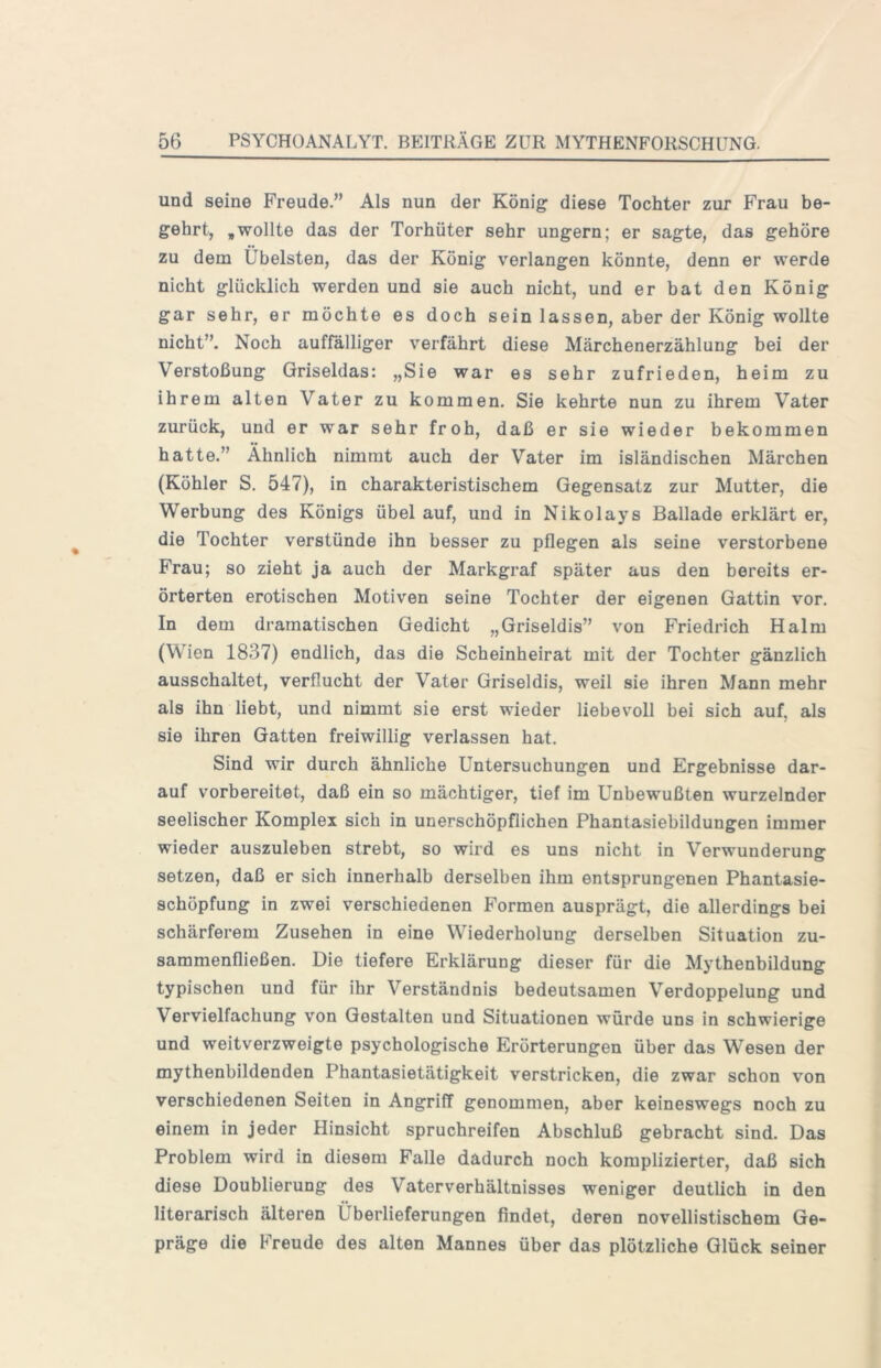 und seine Freude.” Als nun der König diese Tochter zur Frau be- gehrt, ,wollte das der Torhüter sehr ungern; er sagte, das gehöre zu dem Übelsten, das der König verlangen könnte, denn er werde nicht glücklich werden und sie auch nicht, und er bat den König gar sehr, er möchte es doch sein lassen, aber der König wollte nicht”. Noch auffälliger verfährt diese Märchenerzählung bei der Verstoßung Griseldas: „Sie war es sehr zufrieden, heim zu ihrem alten Vater zu kommen. Sie kehrte nun zu ihrem Vater zurück, und er war sehr froh, daß er sie wieder bekommen hatte.” Ähnlich nimmt auch der Vater im isländischen Märchen (Köhler S. 547), in charakteristischem Gegensatz zur Mutter, die Werbung des Königs übel auf, und in Nikolays Ballade erklärt er, die Tochter verstünde ihn besser zu pflegen als seine verstorbene Frau; so zieht ja auch der Markgraf später aus den bereits er- örterten erotischen Motiven seine Tochter der eigenen Gattin vor. In dem dramatischen Gedicht „Griseldis” von Friedrich Halm (Wien 1837) endlich, das die Scheinheirat mit der Tochter gänzlich ausschaltet, verflucht der Vater Griseldis, weil sie ihren Mann mehr als ihn liebt, und nimmt sie erst wieder liebevoll bei sich auf. als sie ihren Gatten freiwillig verlassen hat. Sind wir durch ähnliche Untersuchungen und Ergebnisse dar- auf vorbereitet, daß ein so mächtiger, tief im Unbewußten wurzelnder seelischer Komplex sich in unerschöpflichen Phantasiebildungen immer wieder auszuleben strebt, so wird es uns nicht in Verwunderung setzen, daß er sich innerhalb derselben ihm entsprungenen Phantasie- schöpfung in zwei verschiedenen Formen ausprägt, die allerdings bei schärferem Zusehen in eine Wiederholung derselben Situation zu- sammenfließen. Die tiefere Erklärung dieser für die Mythenbildung typischen und für ihr Verständnis bedeutsamen Verdoppelung und Vervielfachung von Gestalten und Situationen würde uns in schwierige und weitverzweigte psychologische Erörterungen über das Wesen der mythenbildenden Phantasietätigkeit verstricken, die zwar schon von verschiedenen Seiten in Angriff genommen, aber keineswegs noch zu einem in jeder Hinsicht spruchreifen Abschluß gebracht sind. Das Problem wird in diesem Falle dadurch noch komplizierter, daß sich diese Doublierung des Vaterverhältnisses weniger deutlich in den literarisch älteren Überlieferungen findet, deren novellistischem Ge- präge die Freude des alten Mannes über das plötzliche Glück seiner