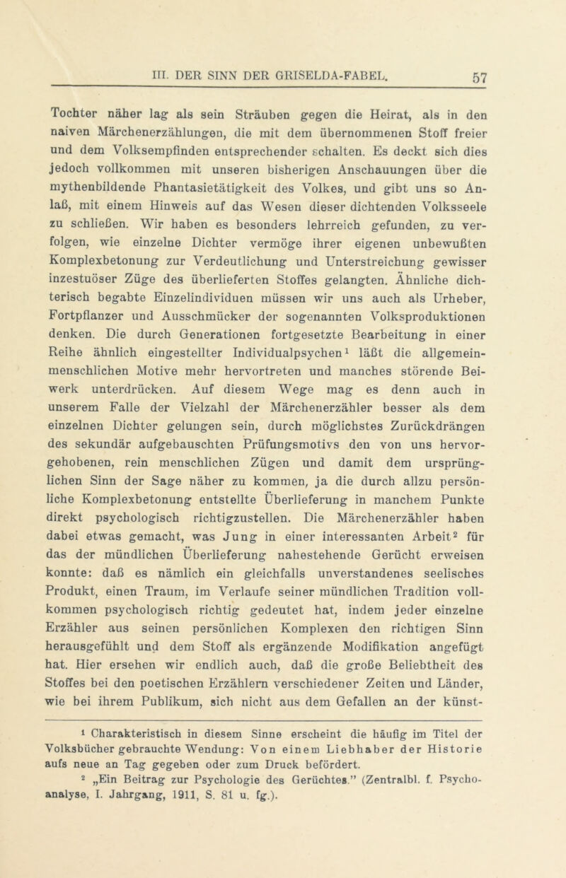 Tochter näher lag: als sein Sträuben g'egfen die Heirat, als in den naiven Märchenerzählungen, die mit dem übernommenen Stoff freier und dem Volksempfinden entsprechender schalten. Es deckt sich dies jedoch vollkommen mit unseren bisherigen Anschauungen über die mythenbildende Phantasietätigkeit des Volkes, und gibt uns so An- laß, mit einem Hinweis auf das Wesen dieser dichtenden Volksseele zu schließen. Wir haben es besonders lehrreich gefunden, zu ver- folgen, wie einzelne Dichter vermöge ihrer eigenen unbewußten Komplexbetonung zur Verdeutlichung und Unterstreichung gewisser inzestuöser Züge des überlieferten Stoffes gelangten. Ähnliche dich- terisch begabte Einzelindividuen müssen wir uns auch als Urheber, Fortpflanzer und Ausschmücker der sogenannten Volksproduktionen denken. Die durch Generationen fortgesetzte Bearbeitung in einer Reihe ähnlich eingestellter Individualpsychen ^ läßt die allgemein- menschlichen Motive mehr hervortreten und manches störende Bei- werk unterdrücken. Auf diesem Wege mag es denn auch in unserem Falle der Vielzahl der Märchenerzähler besser als dem einzelnen Dichter gelungen sein, durch möglichstes Zurückdrängen des sekundär aufgebauschten Prüfungsmotivs den von uns hervor- gehobenen, rein menschlichen Zügen und damit dem ursprüng- lichen Sinn der Sage näher zu kommen, ja die durch allzu persön- liche Komplexbetonung entstellte Überlieferung in manchem Punkte direkt psychologisch richtigzustellen. Die Märchenerzähler haben dabei etwas gemacht, was Jung in einer interessanten Arbeit^ für das der mündlichen Überlieferung nahestehende Gerücht erweisen konnte: daß es nämlich ein gleichfalls unverstandenes seelisches Produkt, einen Traum, im Verlaufe seiner mündlichen Tradition voll- kommen psychologisch richtig gedeutet hat, indem jeder einzelne Erzähler aus seinen persönlichen Komplexen den richtigen Sinn herausgofühlt und dem Stoff als ergänzende Modifikation angefügt hat. Hier ersehen wir endlich auch, daß die große Beliebtheit des Stoffes bei den poetischen Erzählern verschiedener Zeiten und Länder, wie bei ihrem Publikum, sich nicht aus dem Gefallen an der künst- 1 Charakteristisch in diesem Sinne erscheint die häufig im Titel der Volksbücher gebrauchte Wendung: Von einem Liebhaber der Historie aufs neue an Tag gegeben oder zum Druck befördert. 2 „Ein Beitrag zur Psychologie des Gerüchtes.” (Zentralbl. f. Psycho- analyse, I. Jahrgang, 1911, S. 81 u. fg.).