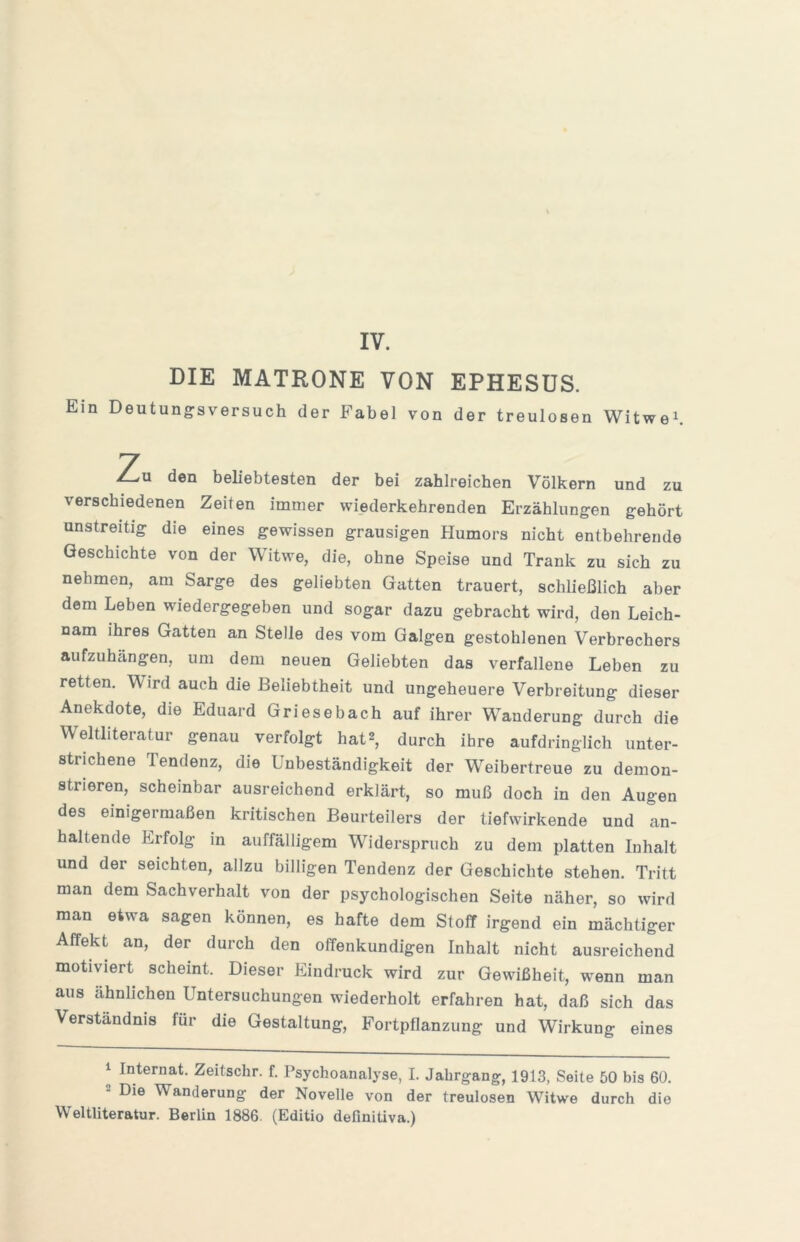 DIE MATRONE VON EPHESUS. Ein Deutungsversuch der Fabel von der treulosen Witwen Zu den beliebtesten der bei zahlreichen Völkern und zu verschiedenen Zeiten immer wiederkehrenden Erzählungen gehört unstreitig die eines gewissen grausigen Humors nicht entbehrende Geschichte von der Witwe, die, ohne Speise und Trank zu sich zu nehmen, am Sarge des geliebten Gatten trauert, schließlich aber dem Leben wiedergegeben und sogar dazu gebracht wird, den Leich- nam ihres Gatten an Stelle des vom Galgen gestohlenen Verbrechers aufzuhängen, um dem neuen Geliebten das verfallene Leben zu retten. Wird auch die Beliebtheit und ungeheuere Verbreitung dieser Anekdote, die Eduard Griesebach auf ihrer Wanderung durch die Weltliteratur genau verfolgt hat2, durch ihre aufdringlich unter- strichene Tendenz, die Unbeständigkeit der Weibertreue zu demon- strieren, scheinbar ausreichend erklärt, so muß doch in den Augen des einigermaßen kritischen Beurteilers der tiefwirkende und an- haltende Erfolg m auffälligem Widerspruch zu dem platten Inhalt und der seichten, allzu billigen Tendenz der Geschichte stehen. Tritt man dem Sachverhalt von der psychologischen Seite näher, so wird man etwa sagen können, es hafte dem Stoff irgend ein mächtiger Affekt an, der durch den offenkundigen Inhalt nicht ausreichend motiviert scheint. Dieser Eindruck wird zur Gewißheit, wenn man aus ähnlichen Untersuchungen wiederholt erfahren hat, daß sich das Verständnis für die Gestaltung, Fortpflanzung und Wirkung eines 1 Internat. Zeitschr. f. Psychoanalyse, I. Jahrgang, 1913, Seite 50 bis 60. 2 Die Wanderung der Novelle von der treulosen Witwe durch die Weltliteratur. Berlin 1886. (Editio definitiva.)