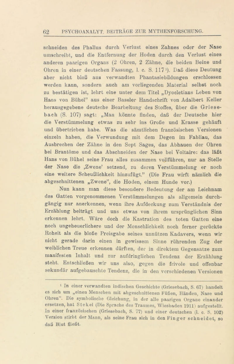 schneiden des Phallus durch Verlust eines Zahnes oder der Nase umschreibt, und die Entfernung der Hoden durch den Verlust eines anderen paarigen Organs (2 Ohren, 2 Zähne, die beiden Beine und Ohren in einer deutschen Fassung, 1. c. S. 117 0- diese Deutung aber nicht bloß aus verwandten Phantasiebildungen erschlossen werden kann, sondern auch am vorliegenden Material selbst noch zu bestätigen ist, lehrt eine unter dem Titel „Dyocletians Leben von Hans von Bühel” aus einer Baseler Handschrift von Adalbert Keller herausgegebene deutsche Bearbeitung des Stoffes, über die Griese- bach (S. 107) sagt: „Man könnte finden, daß der Deutsche hier die Verstümmelung etwas zu sehr ins Große und Krasse gehäuft und übertrieben habe. Was die sämtlichen französischen Versionen einzeln haben, die Verwundung mit dem Degen im Fabliau, das Ausbrechen der Zähne in den Sept Sages, das Abhauen der Ohren bei Brantome und das Abschneiden der Nase bei Voltaire: das läßt Hans von Bühel seine Frau alles zusammen vollführen, nur an Stelle der Nase die ,Zwene’ setzend, zu deren Verstümmelung er noch eine weitere Scheußlichkeit hinzufügt.” (Die Frau wirft nämlich die abgeschnittenen „Zwene”, die Hoden, einem Hunde vor.) Nun kann man diese besondere Bedeutung der am Leichnam des Gatten vorgenommenen Verstümmelungen als allgemein durch- gängig nur anerkennen, wenn ihre Aufdeckung zum Verständnis der Erzählung beiträgt und uns etwas von ihrem ursprünglichen Sinn erkennen lehrt. Wäre doch die Kastration des toten Gatten eine noch ungeheuerlichere und der Menschlichkeit noch ferner gerückte Roheit als die bloße Preisgabe seines unnützen Kadavers, wenn wir nicht gerade darin einen in gewissem Sinne rührenden Zug der weiblichen Treue erkennen dürften, der in direktem Gegensätze zum manifesten Inhalt und zur aufdringlichen Tendenz der Erzählung steht. Entschließen wir uns also, gegen die frivole und offenbar sekundär aufgebauschte Tendenz, die in den v'erschiedenen Versionen 1 In einer verwandten indischen Geschichte (Griesebach, S. 67) handelt es sich um „einen Menschen mit abgeschnittenen Füßen, Händen, Nase und Ohren . Die symbolische Gleichung, in der alle paarigen Organe einander ersetzen, hat St ekel (Die Sprache des Traumes, Wiesbaden 1911) aufgestellt, ln einer französischen (Griesebach, S. 77) und einer deutschen (1. c. S. 102) Version stirbt der Mann, als seine Frau sich in den Finger schneidet, so daß Blut fließt.