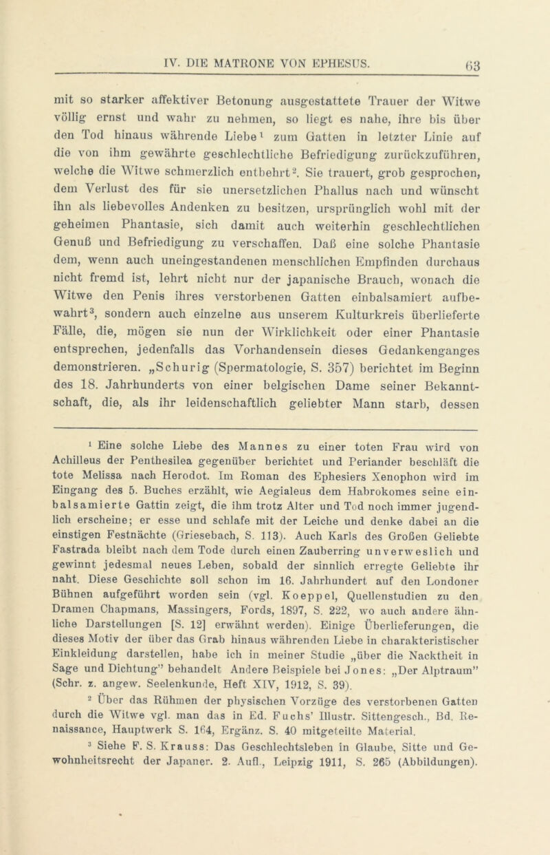 ()3 mit so starker affektiver Betonung- ausgestattete Trauer der Witwe völlig ernst und wahr zu nehmen, so liegt es nahe, ihre bis über den Tod hinaus währende Liebe ^ zum Gatten in letzter Linie auf die von ihm gewährte geschlechtliche Befriedigung zurückzuführen, welche die Witwe schmerzlich entbehrt'^. Sie trauert, grob gesprochen, dem Verlust des für sie unersetzlichen Phallus nach und wünscht ihn als liebevolles Andenken zu besitzen, ursprünglich wohl mit der geheimen Phantasie, sich damit auch weiterhin geschlechtlichen Genuß und Befriedigung zu verschaffen. Daß eine solche Phantasie dem, wenn auch uneingestandenen menschlichen Empfinden durchaus nicht fremd ist, lehrt nicht nur der japanische Brauch, wonach die Witwe den Penis ihres verstorbenen Gatten einbalsamiert aufbe- wahrt sondern auch einzelne aus unserem Kulturkreis überlieferte Fälle, die, mögen sie nun der Wirklichkeit oder einer Phantasie entsprechen, jedenfalls das Vorhandensein dieses Gedankenganges demonstrieren, „Schurig (Spermatologie, S. 357) berichtet im Beginn des 18. Jahrhunderts von einer belgischen Dame seiner Bekannt- schaft, die, als ihr leidenschaftlich geliebter Mann starb, dessen 1 Eine solche Liebe des Mannes zu einer toten Frau wird von Achilleus der Penthesilea gegenüber berichtet und Periander beschläft die tote Melissa nach Herodot. Ini Roman des Ephesiers Xenophon wird im Eingang des 5. Buches erzählt, wie Aegialeus dem Habrokomes seine ein- balsamierte Gattin zeigt, die ihm trotz Alter und Tod noch immer jugend- lich erscheine; er esse und schlafe mit der Leiche und denke dabei an die einstigen Festnächte (Griesebach, S. 113). Auch Karls des Großen Geliebte Fastrada bleibt nach dem Tode durch einen Zauberring unverweslich und gewinnt jedesmal neues Leben, sobald der sinnlich erregte Geliebte ihr naht. Diese Geschichte soll schon im 16. Jahrhundert auf den Londoner Bühnen aufgeführt worden sein (vgl. Koeppel, Quellenstudien zu den Dramen Chapmans, Massingers, Fords, 1897, S. 222, wo auch andere ähn- liche Darstellungen [S. 12] erwähnt werden). Einige Überlieferungen, die dieses Motiv der über das Grab hinaus währenden Liebe in charakteristischer Einkleidung darstellen, habe ich in meiner Studie „über die Nacktheit in Sage und Dichtung” behandelt Andere Beispiele bei Jones: „Der Alptraum” (Sehr. z. angew. Seelenkunde, Heft XTV, 1912, S. 39). 2 Über das Rühmen der physischen Vorzüge des verstorbenen Gatten durch die Witwe vgl. man das in Ed. Fuchs’ lllustr. Sittengesch., Bd. Re- naissance, Hauptwerk S. 164, Ergänz. S. 40 mitgeteilte Material. 3 Siehe F. S. Krauss: Das Geschlechtsleben in Glaube, Sitte und Ge-