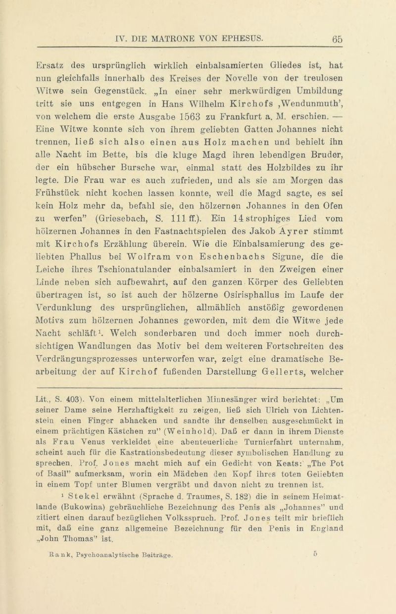 Ersatz des ursprünglich wirklich einbalsamierteii Gliedes ist, hat nun gleichfalls innerhalb des Kreises der Novelle von der treulosen Witwe sein Gegenstück. „In einer sehr merkwürdigen Umbildung tritt sie uns entgegen in Hans Wilhelm Kirchofs ,Wendunmuth’, von welchem die erste Ausgabe 1563 zu Frankfurt a. M. erschien. — Eine Witwe konnte sich von ihrem geliebten Gatten Johannes nicht trennen, ließ sich also einen aus Holz machen und behielt ihn alle Nacht ira Bette, bis die kluge Magd ihren lebendigen Bruder, der ein hübscher Bursche war, einmal statt des Holzbildes zu ihr legte. Die Frau war es auch zufrieden, und als sie am Morgen das Frühstück nicht kochen lassen konnte, weil die Magd sagte, es sei kein Holz mehr da, befahl sie, den hölzernen Johannes in den Ofen zu werfen” (Griesebach, S. 111 ff.). Ein 14strophiges Lied vom hölzernen Johannes in den F'astnachtspielen des Jakob Ayrer stimmt mit Kirchofs Erzählung überein. Wie die Einbalsamierung des ge- liebten Phallus bei Wolfram von Eschenbachs Sigune, die die Leiche ihres Tschionatulander einbalsamiert in den Zweigen einer Linde neben sich aufbewahrt, auf den ganzen Körper des Geliebten übertragen ist, so ist auch der hölzerne Osirisphallus im Laufe der Verdunklung des ursprünglichen, allmählich anstößig gewordenen Motivs zum hölzernen Johannes geworden, mit dem die Witwe jede Nacht schläft L Welch sonderbaren und doch immer noch durch- sichtigen Wandlungen das Motiv bei dem weiteren Fortschreiten des Verdrängungsprozesses unterworfen war, zeigt eine dramatische Be- arbeitung der auf Kirchof fußenden Darstellung Gellerts, welcher Lit., S. 403). Von einem mittelalterlichen Minnesänger wird berichtet: „Um seiner Dame seine Herzhaftigkeit zu zeigen, ließ sich Ulrich von Lichten- stein einen Finger abhacken und sandte ihr denselben ausgeschmückt in einem prächtigen Kästchen zu” (Weinhold). Daß er dann in ihrem Dienste als Frau Venus verkleidet eine abenteuerliche Turnierfahrt unternahm, scheint auch für die Kastrationsbedeutung dieser symbolischen Handlung zu sprechen. Prof. Jones macht mich auf ein Gedieht von Keats: „The Pot of Basil” aufmerksam, worin ein Mädchen den Kopf ihres toten Geliebten in einem Topf unter Blumen vergräbt und davon nicht zu trennen ist. 1 Stekel erwähnt (Sprache d. Traumes, S. 182) die in seinem Heimat- lande (Bukowina) gebräuchliche Bezeichnung des Penis als „Johannes” und zitiert einen darauf bezüglichen Volksspruch. Prof. Jones teilt mir brieflich mit, daß eine ganz allgemeine Bezeichnung für den Penis in England ,,John Thomas” ist. Rank, Psychoanalytische Beiträge. 0