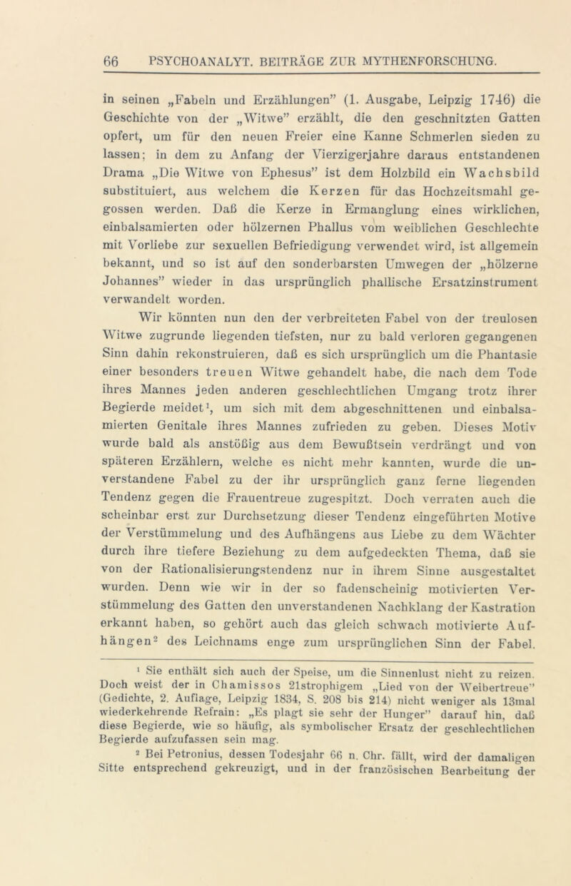 in seinen „Fabeln und Erzählungen” (1. Ausgabe, Leipzig 1746) die Geschichte von der „Witwe” erzählt, die den geschnitzten Gatten opfert, um für den neuen Freier eine Kanne Schmerlen sieden zu lassen; in dem zu Anfang der Vierzigerjahre daraus entstandenen Drama „Die Witwe von Ephesus” ist dem Holzbild ein Wachsbild substituiert, aus welchem die Kerzen für das Hochzeitsmahl ge- gossen werden. Daß die Kerze in Ermanglung eines wirklichen, einbalsamierten oder hölzernen Phallus vom weiblichen Geschlechte mit Vorliebe zur sexuellen Befriedigung verwendet wird, ist allgemein bekannt, und so ist auf den sonderbarsten Umwegen der „hölzerne Johannes” wieder in das ursprünglich phallische Ersatzinstrument verwandelt worden. Wir könnten nun den der verbreiteten Fabel von der treulosen Witwe zugrunde liegenden tiefsten, nur zu bald verloren gegangenen Sinn dahin rekonstruieren, daß es sich ursprünglich um die Phantasie einer besonders treuen Witwe gehandelt habe, die nach dem Tode ihres Mannes jeden anderen geschlechtlichen Umgang trotz ihrer Begierde meidet^, um sich mit dem abgeschnittenen und einbalsa- mierten Genitale ihres Mannes zufrieden zu geben. Dieses Motiv wurde bald als anstößig aus dem Bewußtsein verdrängt und von späteren Erzählern, welche es nicht mehr kannten, wurde die un- verstandene Fabel zu der ihr ursprünglich ganz ferne liegenden Tendenz gegen die Frauentreue zugespitzt. Doch verraten auch die scheinbar erst zur Durchsetzung dieser Tendenz eingeführten Motive der Verstümmelung und des Aufhängens aus Liebe zu dem Wächter durch ihre tiefere Beziehung zu dem aufgedeckten Thema, daß sie von der Rationalisierungstendenz nur in ihrem Sinne ausgestaltet wurden. Denn wie wir in der so fadenscheinig motivierten Ver- stümmelung des Gatten den unverstandenen Nachklang der Kastration erkannt haben, so gehört auch das gleich schwach motivierte Auf- hängen^ des Leichnams enge zum ursprünglichen Sinn der Fabel. ' Sie enthält sich auch der Speise, uni die Sinnenlust nicht zu reizen. Doch weist der in Cham iss os 21strophigem „Lied von der Weibertreue'’ (Gedichte, 2. Auflage, Leipzig 1834, S. 208 bis 214) nicht weniger als 13mal wiederkehrende Refrain: „Es plagt sie sehr der Hunger” darauf hin daß diese Begierde, wie so häufig, als symbolischer Ersatz der geschlechtlichen Begierde aufzufassen sein mag. 2 Bei Petronius, dessen Todesjahr 66 n. Chr. fällt, wird der damaligen Sitte entsprechend gekreuzigt, und in der französischen Bearbeitung der