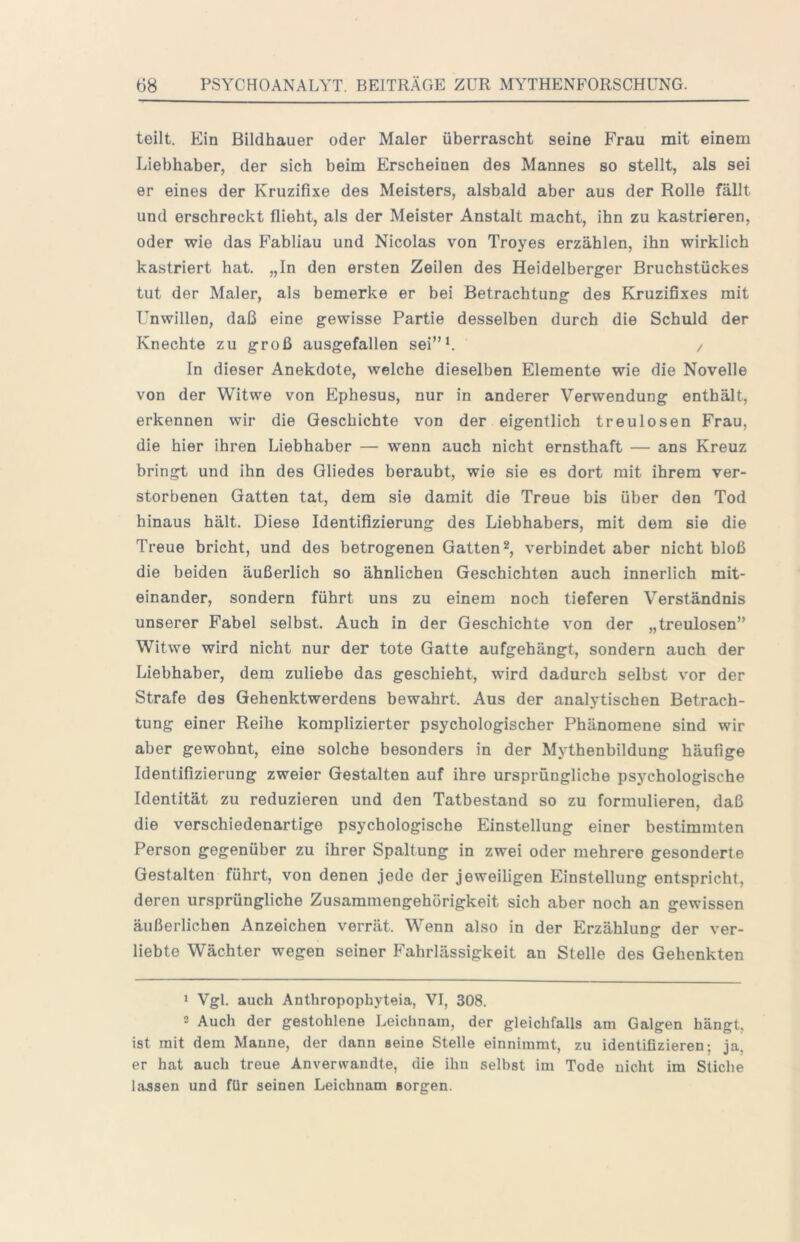 teilt. Ein Bildhauer oder Maler überrascht seine Frau mit einem Liebhaber, der sich beim Erscheinen des Mannes so stellt, als sei er eines der Kruzifixe des Meisters, alsbald aber aus der Rolle fällt und erschreckt flieht, als der Meister Anstalt macht, ihn zu kastrieren, oder wie das Fabliau und Nicolas von Troyes erzählen, ihn wirklich kastriert hat. „In den ersten Zeilen des Heidelberger Bruchstückes tut der Maler, als bemerke er bei Betrachtung des Kruzifixes mit Unwillen, daß eine gewisse Partie desselben durch die Schuld der Knechte zu groß ausgefallen sei”b / In dieser Anekdote, welche dieselben Elemente wie die Novelle von der Witwe von Ephesus, nur in anderer Verwendung enthält, erkennen wir die Geschichte von der eigentlich treulosen Frau, die hier ihren Liebhaber — wenn auch nicht ernsthaft — ans Kreuz bringt und ihn des Gliedes beraubt, wie sie es dort mit ihrem ver- storbenen Gatten tat, dem sie damit die Treue bis über den Tod hinaus hält. Diese Identifizierung des Liebhabers, mit dem sie die Treue bricht, und des betrogenen Gatten*, verbindet aber nicht bloß die beiden äußerlich so ähnlichen Geschichten auch innerlich mit- einander, sondern führt uns zu einem noch tieferen Verständnis unserer Fabel selbst. Auch in der Geschichte von der „treulosen” Witwe wird nicht nur der tote Gatte aufgehängt, sondern auch der Liebhaber, dem zuliebe das geschieht, wird dadurch selbst vor der Strafe des Gehenktwerdens bewahrt. Aus der analytischen Betrach- tung einer Reihe komplizierter psychologischer Phänomene sind wir aber gewohnt, eine solche besonders in der Mythenbildung häufige Identifizierung zweier Gestalten auf ihre ursprüngliche psychologische Identität zu reduzieren und den Tatbestand so zu formulieren, daß die verschiedenartige psychologische Einstellung einer bestimmten Person gegenüber zu ihrer Spaltung in zwei oder mehrere gesonderte Gestalten führt, von denen jede der jeweiligen Einstellung entspricht, deren ursprüngliche Zusammengehörigkeit sich aber noch an gewissen äußerlichen Anzeichen verrät. Wenn also in der Erzählung der ver- liebte Wächter wegen seiner Fahrlässigkeit an Stelle des Gehenkten 1 Vgl. auch Anthropophyteia, VI, 308. 2 Auch der gestohlene Leichnam, der gleichfalls am Galgen hängt, ist mit dem Manne, der dann seine Stelle einnimmt, zu identifizieren; ja, er hat auch treue Anverwandte, die ihn selbst im Tode nicht im Stiche lassen und für seinen Leichnam sorgen.