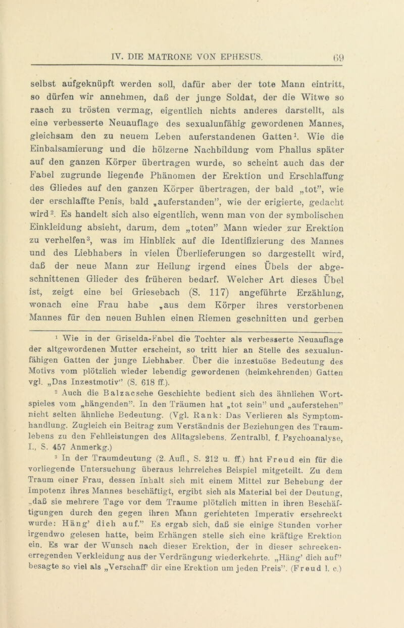 selbst aufgeknüpft werden soll, dafür aber der tote Mann eintritt, so dürfen wir annehmen, daß der junge Soldat, der die Witwe so rasch zu trösten vermag, eigentlich nichts anderes darstellt, als eine verbesserte Neuauflage des sexualunfähig gewordenen Mannes, gleichsam den zu neuem Leben auferstandenen Gatten^. Wie die Einbalsamierung und die hölzerne Nachbildung vom Phallus später auf den ganzen Körper übertragen wurde, so scheint auch das der Fabel zugrunde liegende Phänomen der Erektion und Erschlaffung des Gliedes auf den ganzen Körper übertragen, der bald „tot”, wie der erschlaffte Penis, bald „auferstanden”, wie der erigierte, gedacht wird 2. Es handelt sich also eigentlich, wenn man von der symbolischen Einkleidung absieht, darum, dem „toten” Mann wieder zur Erektion zu verhelfen2, was im Hinblick auf die Identifizierung des Mannes und des Liebhabers in vielen Überlieferungen so dargestellt wird, daß der neue Mann zur Heilung irgend eines Übels der abge- schnittenen Glieder des früheren bedarf. Welcher Art dieses Übel ist, zeigt eine bei Griesebach (S. 117) angeführte Erzählung, wonach eine Frau habe „aus dem Körper ihres verstorbenen Mannes für den neuen Buhlen einen Riemen geschnitten und gerben 1 Wie in der Griselda-Fabel die Tochter als verbesserte Neuauflage der altgewordenen Mutter erscheint, so tritt hier an Stelle des sexualun- fähigen Gatten der junge Liebhaber. Über die inzestuöse Bedeutung des Motivs vom plötzlich wieder lebendig gewordenen (heimkehrenden) Gatten vgl. „Das Inzestmotiv” (S. 618 ff.). - Auch die Balzacsche Geschichte bedient sich des ähnlichen Wort- spieles vom „hängenden”. In den Träumen hat „tot sein” und „auferstehen” nicht selten ähnliche Bedeutung. (Vgl. Rank: Das Verlieren als Symptom- handlung. Zugleich ein Beitrag zum Verständnis der Beziehungen des Traum- lebens zu den Fehlleistungen des Alltagslebens. Zentralbl. f. Psychoanalyse, I., S. 457 Anmerkg.) 3 In der Traumdeutung (2. Aufl., S. 212 u. ff.) hat Freud ein für die vorliegende Untersuchung überaus lehrreiches Beispiel mitgeteilt. Zu dem Traum einer Frau, dessen Inhalt sich mit einem Mittel zur Behebung der Impotenz ihres Mannes beschäftigt, ergibt sich als Material bei der Deutung, ..daß sie mehrere Tage vor dem Traume plötzlich mitten in ihren Beschäf- tigungen durch den gegen ihren Afann gerichteten Imperativ erschreckt wurde: Häng’ dich auf.” Es ergab sich, daß sie einige Stunden vorher irgendwo gelesen hatte, beim Erhängen stelle sich eine kräftige Erektion ein. Es war der Wunsch nach dieser Erektion, der in dieser schrecken- erregenden Verkleidung aus der Verdrängung wiederkehrte. „Häng’ dich auf” besagte so viel als „VerschafP dir eine Erektion um jeden Preis”. (Freud 1. c.)