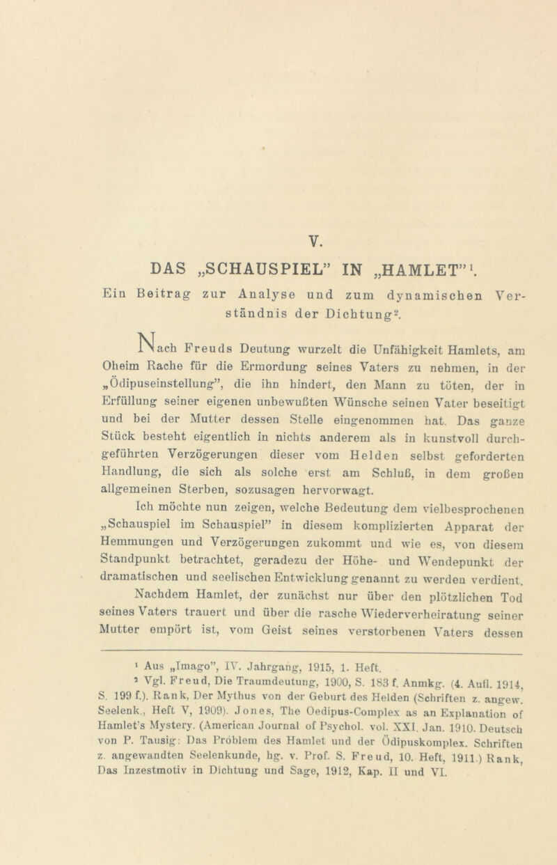 V. DAS „SCHAUSPIEL” IN „HAMLET”'. Ein Beitrag zur Analyse und zum dynamischen Ver- ständnis der Dichtung^. Nach Freuds Deutung wurzelt die Unfähigkeit Hamlets, am Oheim Rache für die Ermordung seines Vaters zu nehmen, in der „Ödipuseinstellung”, die ihn hindert, den Mann zu tüten, der in Erfüllung seiner eigenen unbewußten Wünsche seinen Vater beseitigt und bei der Mutter dessen Stelle eingenommen hat. Das ganze Stück besteht eigentlich in nichts anderem als in kunstvoll durcb- geführten Verzögerungen dieser vom Helden selbst geforderten Handlung, die sich als solche erst am Schluß, in dem großen allgemeinen Sterben, sozusagen hervorwagt. Ich möchte nun zeigen, welche Bedeutung dem vielbesprochenen „Schauspiel im Schauspiel” in diesem komplizierten Apparat der Hemmungen und Verzögerungen zukommt und wie es, von diesem Standpunkt betrachtet, geradezu der Höhe- und Wendepunkt der dramatischen und seelischen Entwicklung genannt zu werden verdient. Nachdem Hamlet, der zunächst nur über den plötzlichen Tod seines Vaters trauert und über die rasche Wiederverheiratung seiner Mutter empört ist, vom Geist seines verstorbenen Vaters dessen > Aus „Tmago”, IV. Jahrgang, 1915, 1. Heft. 5 Vgl. Freud, Die Traumdeutung, 1900, S. 183 f. Anmkg. (4. Auü. 1914, S. 199 f.). Rank, Der Mythus von der Geburt des Helden (Schriften z. angew! Seelenk., Heft V, 1909). Jones, The Oedipus-Complex as an Explanation of Hainlet’s Mysterj'. (American Journal of Psychol. vol. XXI. Jan. 1910. Deutsch von P. Tausig: Das Problem des Hamlet und der Ödipuskomplex. Schriften z. angewandten Seelenkunde, hg. v. Prof. S. Freud, 10. Heft, 1911.) Rank