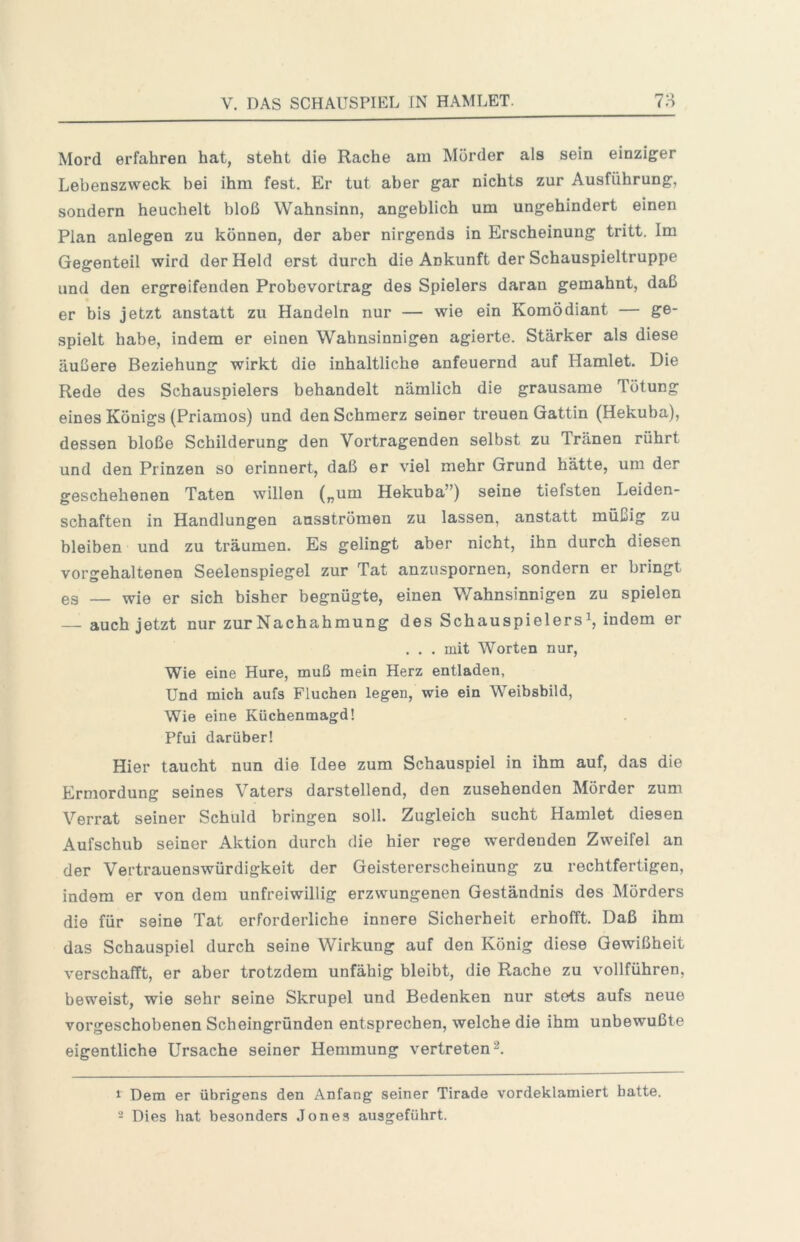 Mord erfahren hat, steht die Rache am Mörder als sein einziger Lebenszweck bei ihm fest. Er tut aber gar nichts zur Ausführung, sondern heuchelt bloß Wahnsinn, angeblich um ungehindert einen Plan anlegen zu können, der aber nirgends in Erscheinung tritt. Im Gegenteil wird der Held erst durch die Ankunft der Schauspieltruppe und den ergreifenden Probevortrag des Spielers daran gemahnt, daß er bis jetzt anstatt zu Handeln nur — wie ein Komödiant — ge- spielt habe, indem er einen Wahnsinnigen agierte. Stärker als diese äußere Beziehung wirkt die inhaltliche anfeuernd auf Hamlet. Die Rede des Schauspielers behandelt nämlich die grausame Tötung eines Königs (Priamos) und den Schmerz seiner treuen Gattin (Hekuba), dessen bloße Schilderung den Vortragenden selbst zu Tränen rührt und den Prinzen so erinnert, daß er viel mehr Grund hätte, um der geschehenen Taten willen („um Hekuba”) seine tiefsten Leiden- schaften in Handlungen ansströmen zu lassen, anstatt müßig zu bleiben und zu träumen. Es gelingt aber nicht, ihn durch diesen vorgehaltenen Seelenspiegel zur Tat anzuspornen, sondern er bringt es — wie er sich bisher begnügte, einen V/ahnsinnigen zu spielen auch jetzt nur zur Nachahmung des Schauspielers^, indem er . . . mit Worten nur. Wie eine Hure, muß mein Herz entladen, Und mich aufs Fluchen legen, wie ein Weibsbild, Wie eine Küchenmagd! Pfui darüber! Hier taucht nun die Idee zum Schauspiel in ihm auf, das die Ermordung seines Vaters darstellend, den zusehenden Mörder zum Verrat seiner Schuld bringen soll. Zugleich sucht Hamlet diesen Aufschub seiner Aktion durch die hier rege werdenden Zweifel an der Vertrauenswürdigkeit der Geistererscheinung zu rechtfertigen, indem er von dem unfreiwillig erzwungenen Geständnis des Mörders die für seine Tat erforderliche innere Sicherheit erhofft. Daß ihm das Schauspiel durch seine Wirkung auf den König diese Gewißheit verschafft, er aber trotzdem unfähig bleibt, die Rache zu vollführen, beweist, wie sehr seine Skrupel und Bedenken nur stets aufs neue vorgeschobenen Scheingründen entsprechen, welche die ihm unbewußte eigentliche Ursache seiner Hemmung vertreten 2. 1 Dem er übrigens den Anfang seiner Tirade vordeklamiert batte. - Dies hat besonders Jones ausgeführt.