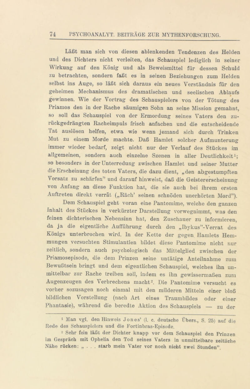 Läßt man sich von diesen ablenkenden Tendenzen des Helden und des Dichters nicht verleiten, das Schauspiel lediglich in seiner Wirkung auf den König und als Beweismittel für dessen Schuld zu betrachten, sondern faßt es in seinen Beziehungen zum Helden selbst ins Auge, so läßt sich daraus ein neues Verständnis für den geheimen Mechanismus des dramatischen und seelischen Ablaufs • gewinnen. Wie der Vortrag des Schauspielers von der Tötung des Priamos den in der Rache säumigen Sohn an seine Mission gemahnt, so soll das Schauspiel von der Ermordung seines Vaters den zu- rückgedrängten Racheimpuls frisch anfachen und die entscheidende Fat auslösen helfen, etwa wie wenn jemand sich durch Trinken Mut zu einem Morde machte. Daß Hamlet solcher Aufmunteruns: immer wieder bedarf, zeigt nicht nur der Verlauf des Stückes im allgemeinen, sondern auch einzelne Szenen in aller Deutlichkeit^; so besonders in der Unterredung zwischen Hamlet und seiner Mutter die Erscheinung des toten Vaters, die dazu dient, „den abgestumpften Vorsatz zu schärfen” und darauf hinweist, daß die Geistererscheinung von Anfang an diese Funktion hat, die sie auch bei ihrem ersten Auftreten direkt verrät („Räch’ seinen schnöden unerhörten Mord”). Dem Schauspiel geht voran eine Pantomime, welche den ganzen Inhalt des Stückes in verkürzter Darstellung vorwegnimmt, was den feinen dichterischen Nebensinn hat, den Zuschauer zu informieren, da ja die eigentliche Aufführung durch den „Ibykus”-Verrat des Königs unterbrochen wird. In der Kette der gegen Hamlets Hem- mungen versuchten Stimulantien bildet diese Pantomime nicht nur zeitlich, sondern auch psychologisch das Mittelglied zwischen der Priamosepisode, die dem Prinzen seine untätige Anteilnahme zum Bewußtsein bringt und dem eigentlichen Schauspiel, welches ihn un- mittelbar zur Rache treiben soll, indem es ihn gewissermaßen zum Augenzeugen des Verbrechens macht'U Die Pantomime versucht es vorher sozusagen noch einmal mit den milderen Mitteln einer bloß bildlichen Vorstellung (nach Art eines Traumbildes oder einer Phantasie), während die beredte Aktion des Schauspiels — zu der 1 Man vgl. den Hinweis Jones’ (1. c. deutsche Übers., S. 25) auf die Rede des Schauspielers und die Fortinbras-Episode. 2 Sehr fein läßt der Dichter knapp vor dem Schauspiel den Prinzen im Gespräch mit Ophelia den Tod seines Vaters in unmittelbare zeitliche Nähe rücken: „ . . . starb mein Vater vor noch nicht zwei Stunden”.