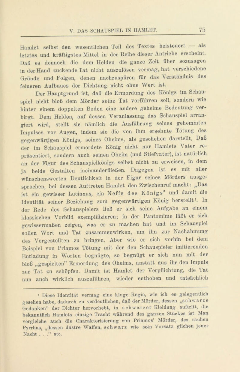 Hamlet selbst den wesentlichen Teil des Textes beisteuert als letztes und kräftigstes Mittel in der Reihe dieser Antriebe erscheint. Daß es dennoch die dem Helden die ganze Zeit über sozusagen in der Hand zuckende Tat nicht auszulösen vermag, hat verschiedene Gründe und Folgen, denen nachzuspüren für das Verständnis des feineren Aufbaues der Dichtung nicht ohne Wert ist. Der Hauptgrund ist, daß die Ermordung des Königs im Schau- spiel nicht bloß dem Mörder seine Tat vorführen soll, sondern wie hinter einem doppelten Boden eine andere geheime Bedeutung ver- birgt. Dem Helden, auf dessen Veranlassung das Schauspiel arran- o-iert wird, stellt sie nämlich die Ausführung seines gehemmten Impulses vor Augen, indem sie die von ihm ersehnte Tötung des gegenwärtigen Königs, seines Oheims, als geschehen darstellt. Daß der im Schauspiel ermordete König nicht nur Hamlets Vater re- präsentiert, sondern auch seinen Oheim (und Stiefvater), ist natüilich an der Figur des Schauspielkönigs selbst nicht zu erweisen, in dem ja beide Gestalten ineinanderfließen. Dagegen ist es mit aller wünschenswerten Deutlichkeit in der Figur seines Mörders ausge- sprochen, bei dessen Auftreten Hamlet den Zwischenruf macht: „Das ist ein gewisser Lucianus, ein Neffe des Königs” und damit die Identität seiner Beziehung zum gegenwärtigen König herstellt J. In der Rede des Schauspielers ließ er sich seine Aufgabe an einem klassischen Vorbild exemplifizieren; in der Pantomime läßt er sich gewissermaßen zeigen, was er zu machen hat und im Schauspiel sollen Wort und Tat Zusammenwirken, um ihn zur Nachahmung des Vorgestellten zu bringen. Aber wie er sich vorhin bei dem Beispiel von Priamos Tötung mit der den Schauspieler imitierenden Entladung in Worten begnügte, so begnügt er sich nun mit der bloß „gespielten” Ermordung des Oheims, anstatt aus ihr den Impuls zur Tat zu schöpfen. Damit ist Hamlet der Verpflichtung, die Tat nun auch wirklich auszuführen, wieder enthoben und tatsächlich > Diese Identität vermag eine klage Regie, wie ich es gelegentlich gesehen habe, dadurch zu verdeutlichen, daß der Mörder, dessen „schwarze Gedanken” der Dichter hervorhebt, in schwarzer Kleidung auftritt, die bekanntlich Hamlets einzige Tracht während des ganzen Stückes ist. Man vergleiche auch die Charakterisierung von Priamos’ Mörder, des rauhen Pyrrhus, „dessen düstre Waffen, schwarz wie sein Vorsatz glichen jener Nacht . . .” etc.