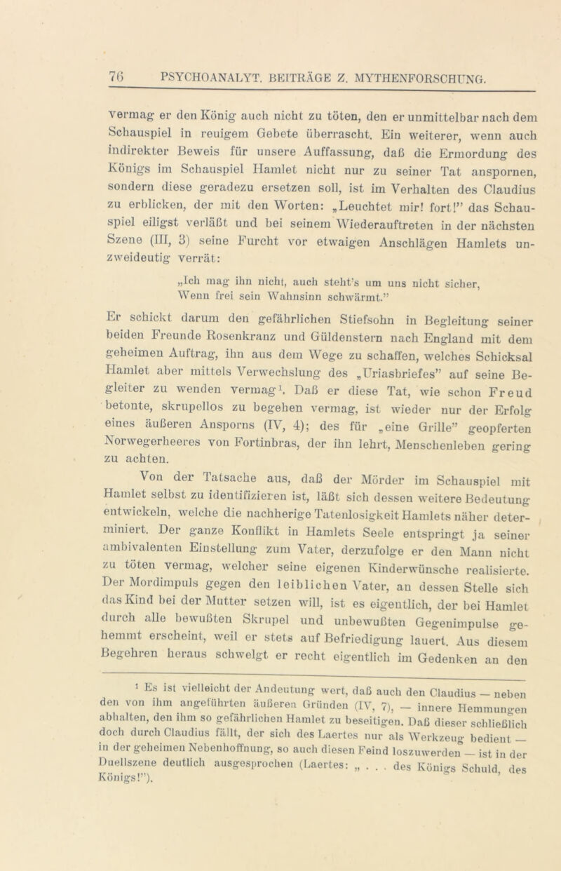 vermag er den König auch nicht zu töten, den er unmittelbar nach dem Schauspiel in reuigem Gebete überrascht. Ein weiterer, wenn auch indirekter Beweis für unsere Auffassung, daß die Ermordung des Königs im Schauspiel Hamlet nicht nur zu seiner Tat anspornen, sondern diese geradezu ersetzen soll, ist im Verhalten des Claudius zu erblicken, der mit den Worten: „Leuchtet mir! fortl” das Schau- spiel eiligst verläßt und bei seinem Wiederauftreten in der nächsten Szene (III, 6) seine Furcht vor etwaigen Anschlägen Hamlets un- zweideutig verrät: „Ich mag ihn nicht, auch steht's um uns nicht sicher, Wenn frei sein Wahnsinn schwärmt.” Er schickt darum den gefährlichen Stiefsohn in Begleitung seiner beiden Freunde Rosenkranz und Güldenstem nach England mit dem geheimen Auftrag, ihn aus dem Wege zu schaffen, welches Schicksal Hamlet aber mittels Verwechslung des „Uriasbriefes” auf seine Be- gleiter zu wenden vermagA Daß er diese Tat, wie schon Freud betonte, skrupellos zu begehen vermag, ist wieder nur der Erfolg eines äußeren Ansporns (IV, 4); des für „eine Grille” geopferten Norwegerheeres von Fortinbras, der ihn lehrt, Menschenleben gering zu achten. Von der Tatsache aus, daß der Mörder im Schauspiel mit Hamlet selbst zu identifizieren ist, läßt sich dessen weitere Bedeutung entwickeln, welche die nachherige Tatenlosigkeit Hamlets näher deter- miniert. Der ganze Konflikt in Hamlets Seele entspringt ja seiner ambivalenten Einstellung zum Vater, derzufolge er den Mann nicht zu töten vermag, welcher seine eigenen Kinderwünsche realisierte. Der Mordimpuls gegen den leiblichen Vater, an dessen Stelle sich das Kind bei der Mutter setzen will, ist es eigentlich, der bei Hamlet durch alle bewußten Skrupel und unbewußten Gegenimpulse ge- hemmt erscheint, weil er stets auf Befriedigung lauert. Aus diesem Begehren heraus schwelgt er recht eigentlich im Gedenken an den 1 Es ist vielleicht der Andeutung wert, daß auch den Claudius — neben den von ilim angefülirten äußeren Gründen (IV, 7), - innere Hemmuno-en abhalten, den ihm so gefährlichen Hamlet zu beseitigen. Daß dieser schließhch doch durch Claudius fällt, der sich des Laertes nur als Werkzeug bedient — in der geheimen Nebenhoffnung, so auch diesen Feind loszuwerden — ist in der Duellszene deutlich ausgesprochen (Laertes: „ . . . des Könicrg Schuld des Königs!”). ^ ’