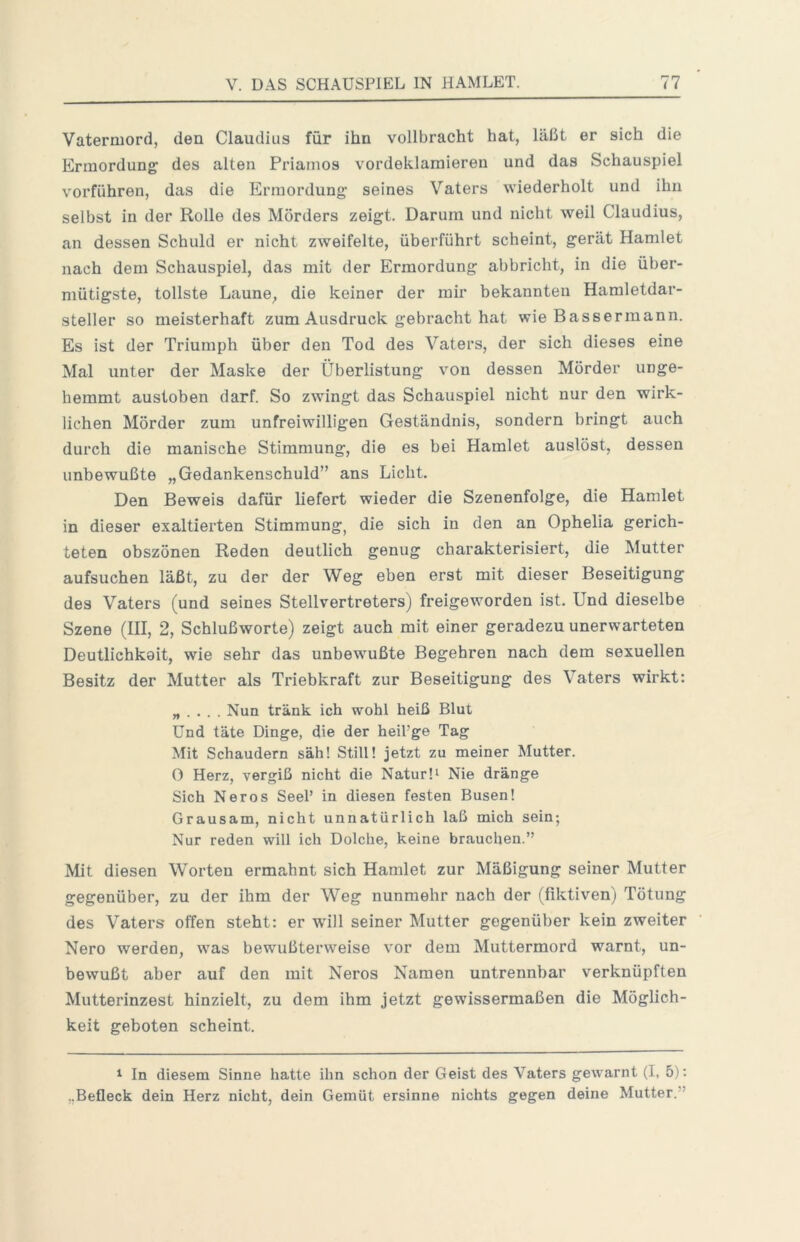 Vatermord, den Claudius für ihn vollbracht hat, läßt er sich die Ermordung des alten Priamos vordeklamieren und das Schauspiel vorführen, das die Ermordung seines Vaters wiederholt und ihn selbst in der Rolle des Mörders zeigt. Darum und nicht weil Claudius, an dessen Schuld er nicht zweifelte, überführt scheint, gerät Hamlet nach dem Schauspiel, das mit der Ermordung abbricht, in die über- mütigste, tollste Laune, die keiner der mir bekannten Hamletdar- steller so meisterhaft zum Ausdruck gebracht hat wie Bassermann. Es ist der Triumph über den Tod des Vaters, der sich dieses eine Mal unter der Maske der Überlistung von dessen Mörder unge- hemmt austoben darf. So zwingt das Schauspiel nicht nur den wirk- lichen Mörder zum unfreiwilligen Geständnis, sondern bringt auch durch die manische Stimmung, die es bei Hamlet auslöst, dessen unbewußte „Gedankenschuld” ans Licht. Den Beweis dafür liefert wieder die Szenenfolge, die Hamlet in dieser exaltierten Stimmung, die sich in den an Ophelia gerich- teten obszönen Reden deutlich genug charakterisiert, die Mutter aufsuchen läßt, zu der der Weg eben erst mit dieser Beseitigung des Vaters (und seines Stellvertreters) freigeworden ist. Und dieselbe Szene (III, 2, Schlußworte) zeigt auch mit einer geradezu unerwarteten Deutlichkeit, wie sehr das unbewußte Begehren nach dem sexuellen Besitz der Mutter als Triebkraft zur Beseitigung des Vaters wirkt: „ . . . . Nun tränk ich wohl heiß Blut Und täte Dinge, die der heil’ge Tag Mit Schaudern säh! Still! jetzt zu meiner Mutter. 0 Herz, vergiß nicht die Natur 1^ Nie dränge Sich Neros SeeP in diesen festen Busen! Grausam, nicht unnatürlich laß mich sein; Nur reden will ich Dolche, keine brauchen.” Mit diesen Worten ermahnt sich Hamlet zur Mäßigung seiner Mutter gegenüber, zu der ihm der Weg nunmehr nach der (fiktiven) Tötung des Vaters offen steht: er wdll seiner Mutter gegenüber kein zweiter Nero werden, was bewußtervveise vor dem Muttermord warnt, un- bewußt aber auf den mit Neros Namen untrennbar verknüpften Mutterinzest hinzielt, zu dem ihm jetzt gewissermaßen die Möglich- keit geboten scheint. ^ In diesem Sinne hatte ihn schon der Geist des Vaters gewarnt (I, 5): „Befleck dein Herz nicht, dein Gemüt ersinne nichts gegen deine Mutter.”