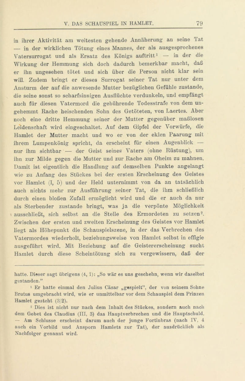 in ihrer Aktivität am weitesten gehende Annäherung an seine Tat — in der wirklichen Tötung eines Mannes, der als ausgesprochenes Vatersurrogat und als Ersatz des Königs auftritt^ — in der die Wirkung der Hemmung sich doch dadurch bemerkbar macht, daß er ihn ungesehen tötet und sich über die Person nicht klar sein will. Zudem bringt er dieses Surrogat seiner Tat nur unter dem Ansturm der auf die anwesende Mutter bezüglichen Gefühle zustande, die seine sonst so scharfsinnigen Ausflüchte verdunkeln, und empfängt auch für diesen Vatermord die gebührende Todesstrafe von dem un- gehemmt Rache heischenden Sohn des Getöteten, von Laertes. Aber noch eine dritte Hemmung seiner der Mutter gegenüber maßlosen Leidenschaft wird eingeschaltet. Auf dem Gipfel der Vorwürfe, die Hamlet der Mutter macht und wo er von der eklen Paarung mit ihrem Lumpenkönig spricht, da erscheint für einen Augenblick — nur ihm sichtbar — der Geist seines Vaters (ohne Rüstung), um ihn zur Milde gegen die Mutter und zur Rache am Oheim zu mahnen. Damit ist eigentlich die Handlung auf demselben Punkte angelangt wie zu Anfang des Stückes bei der ersten Erscheinung des Geistes vor Hamlet (I, 5) und der Held unternimmt von da an tatsächlich auch nichts mehr zur Ausführung seiner Tat, die ihm schließlich durch einen bloßen Zufall ermöglicht wird und die er auch da nur als Sterbender zustande bringt, was ja die verpönte Möglichkeit \ ausschließt, sich selbst an die Stelle des Ermordeten zu setzen 2. Zwischen der ersten und zweiten Erscheinung des Geistes vor Hamlet liegt als Höhepunkt die Schauspielszene, in der das Verbrechen des Vatermordes wiederholt, beziehungsweise von Hamlet selbst in effigie ausgeführt wird. Mit Beziehung auf die Geistererscheinung sucht Hamlet durch diese Scheintötung sich zu vergewissern, daß der hatte. Dieser sagt übrigens (4, 1): „So war es uns geschehn, wenn wir daselbst gestanden.” 1 Er hatte einmal den Julius Cäsar „gespielt”, der von seinem Sohne Brutus umgebracht wird, wie er unmittelbar vor dem Schauspiel dem Prinzen Hamlet gesteht (3/2). - Dies ist nicht nur nach dem Inhalt des Stückes, sondern auch nach dem Gebet des Claudius (III, 3) das Hauptverbrechen und die Hauptschuld. — .\m Schlüsse erscheint darum auch der junge Fortinbras (nach IV, 4 auch ein Vorbild und Ansporn Hamlets zur Tat), der ausdrücklich als Nachfolger genannt wird.