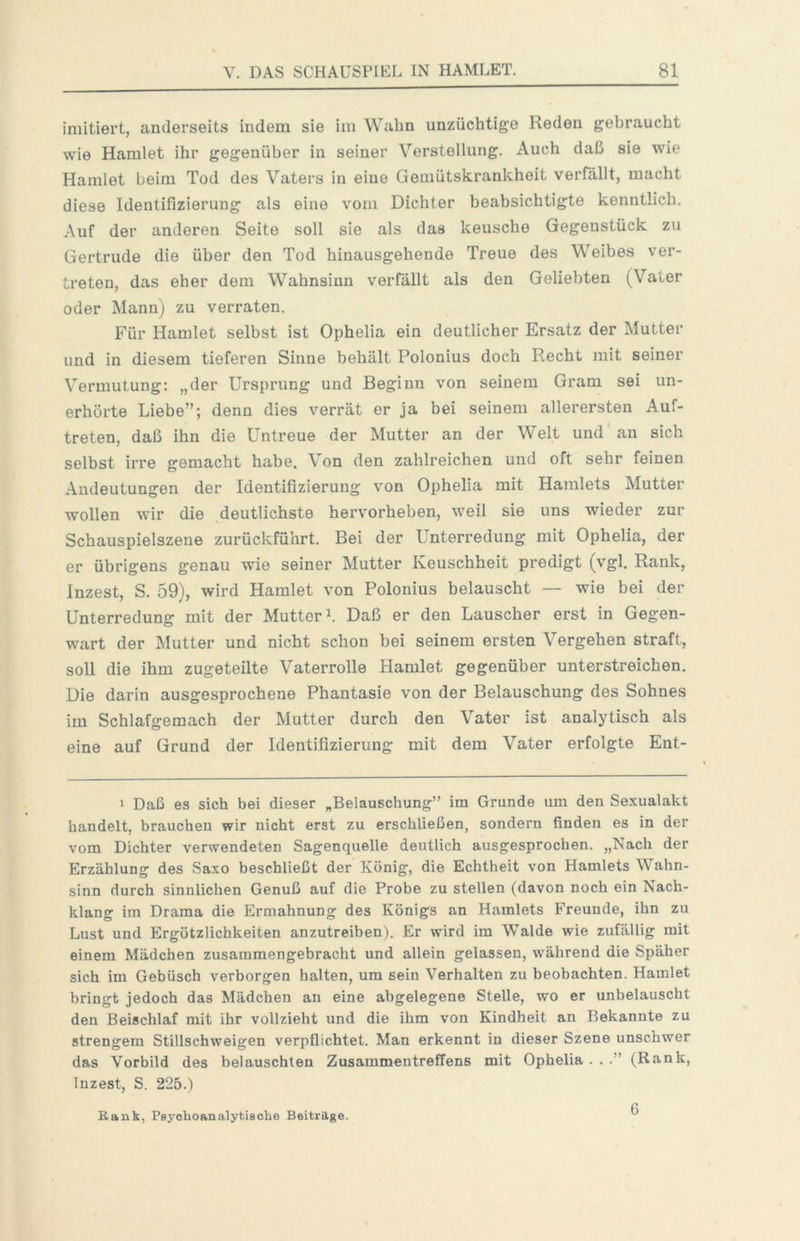 imitiert, anderseits indem sie im Wahn unzüchtige Reden gebraucht wie Hamlet ihr gegenüber in seiner Verstellung. Auch daß sie wie Hamlet beim Tod des Vaters in eine Gemütskrankheit verfällt, macht diese Identifizierung als eine vom Dichter beabsichtigte kenntlich. Auf der anderen Seite soll sie als das keusche Gegenstück zu Gertrude die über den Tod hinausgehende Treue des Weibes ver- treten, das eher dem Wahnsinn verfällt als den Geliebten (Vater oder Mann) zu verraten. Für Hamlet selbst ist Ophelia ein deutlicher Ersatz der Mutter und in diesem tieferen Sinne behält Polonius doch Recht mit seiner Vermutung: „der Ursprung und Beginn von seinem Gram sei un- erhörte Liebe”; denn dies verrät er ja bei seinem allerersten Auf- treten, daß ihn die Untreue der Mutter an der Welt und an sich selbst irre gemacht habe. Von den zahlreichen und oft sehr feinen Andeutungen der Identifizierung von Ophelia mit Hamlets Mutter wollen wir die deutlichste hervorheben, weil sie uns wieder zur Schauspielszene zurückführt. Bei der Unterredung mit Ophelia, der er übrigens genau wie seiner Mutter Keuschheit predigt (vgl. Rank, Inzest, S. 59), wird Hamlet von Polonius belauscht — wie bei der Unterredung mit der Mutter^. Daß er den Lauscher erst in Gegen- wart der Mutter und nicht schon bei seinem ersten Vergehen straft, soll die ihm zugeteilte Vaterrolle Hamlet gegenüber unterstreichen. Die darin ausgesprochene Phantasie von der Belauschung des Sohnes im Schlafgemach der Mutter durch den Vater ist analytisch als eine auf Grund der Identifizierung mit dem Vater erfolgte Ent- 1 Daß es sich bei dieser „Belauschung” im Grunde um den Sexualakt handelt, brauchen wir nicht erst zu erschließen, sondern finden es in der vom Dichter verwendeten Sagenquelle deutlich ausgesprochen. „Nach der Erzählung des Saxo beschließt der König, die Echtheit von Hamlets Wahn- sinn durch sinnlichen Genuß auf die Probe zu stellen (davon noch ein Nach- klang im Drama die Ermahnung des Königs an Hamlets Freunde, ihn zu Lust und Ergötzlichkeiten anzutreiben). Er wird im Walde wie zufällig mit einem Mädchen zusammengebracht und allein gelassen, während die Späher sich im Gebüsch verborgen halten, um sein Verhalten zu beobachten. Hamlet bringt jedoch das Mädchen an eine abgelegene Stelle, wo er unbelauscht den Beischlaf mit ihr vollzieht und die ihm von Kindheit an Bekannte zu strengem Stillschweigen verpflichtet. Man erkennt in dieser Szene unschwer das Vorbild des belauschten Zusammentreffens mit Ophelia . . (Rank, Inzest, S. 225.) Rank, Psychoanalytische Beiträge. 6