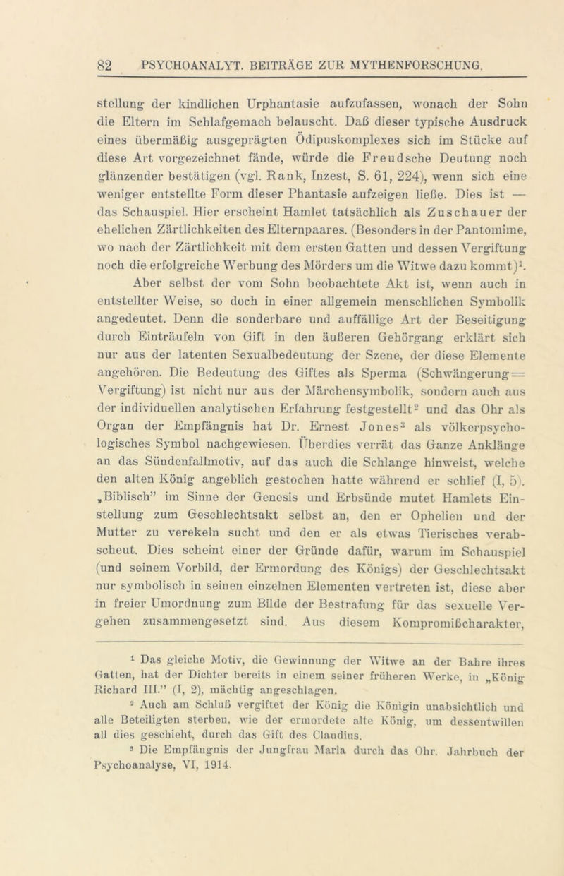 Stellung der kindlichen Urphantasie aufzufassen, wonach der Sohn die Eltern im Schlafgemach belauscht. Daß dieser typische Ausdruck eines übermäßig ausgeprägten Ödipuskomplexes sich im Stücke auf diese Art vorgezeichnet fände, würde die Freudsche Deutung noch glänzender bestätigen (vgl. Rank, Inzest, S. 61, 224), wenn sich eine weniger entstellte Form dieser Phantasie aufzeigen ließe. Dies ist — das Schauspiel. Hier erscheint Hamlet tatsächlich als Zuschauer der ehelichen Zärtlichkeiten des Elternpaares. (Besonders in der Pantomime, wo nach der Zärtlichkeit mit dem ersten Gatten und dessen Vergiftung noch die erfolgreiche Werbung des Mörders um die Witwe dazu kommt)^. Aber selbst der vom Sohn beobachtete Akt ist, wenn auch in entstellter Weise, so doch in einer allgemein menschlichen Symbolik angedeutet. Denn die sonderbare und auffällige Art der Beseitigung durch Einträufeln von Gift in den äußeren Gehörgang erklärt sich nur aus der latenten Sexualbedeutung der Szene, der diese Elemente angehören. Die Bedeutung des Giftes als Sperma (Schwängerung = Vergiftung) ist nicht nur aus der Märchensymbolik, sondern auch aus der individuellen analytischen Erfahrung festgestellt^ und das Ohr als Organ der Empfängnis hat Dr. Ernest Jones^ als völkerpsycho- logisches Symbol nachgewiesen. Überdies verrät das Ganze Anklänge an das Sündenfallmotiv, auf das auch die Schlange hinweist, welche den alten König angeblich gestochen hatte während er schlief (I, 5). ,Biblisch” im Sinne der Genesis und Erbsünde mutet Hamlets Ein- stellung zum Geschlechtsakt selbst an, den er Ophelien und der Mutter zu verekeln sucht und den er als etwas Tierisches verab- scheut. Dies scheint einer der Gründe dafür, warum im Schauspiel (und seinem Vorbild, der Ermordung des Königs) der Geschlechtsakt nur symbolisch in seinen einzelnen Elementen vertreten ist, diese aber in freier Umordnung zum Bilde der Bestrafung für das sexuelle Ver- gehen zusammengesetzt sind. Aus diesem Kompromißcharakter, ^ Das gleiche Motiv, die Gewinnung der Witwe an der Bahre ihres Gatten, hat der Dichter bereits in einem seiner früheren Werke, in „König Richard III.” (I, 2), mächtig angeschlagen. 2 Auch am Schluß vergiftet der König die Königin unabsichtlich und alle Beteiligten sterben, wie der ermordete alte König, um dessentwillen all dies geschieht, durch das Gift des Claudius. 3 Die Empfängnis der Jungfrau Maria durch das Ohr. Jahrbuch der Psychoanalyse, VI, 1914.