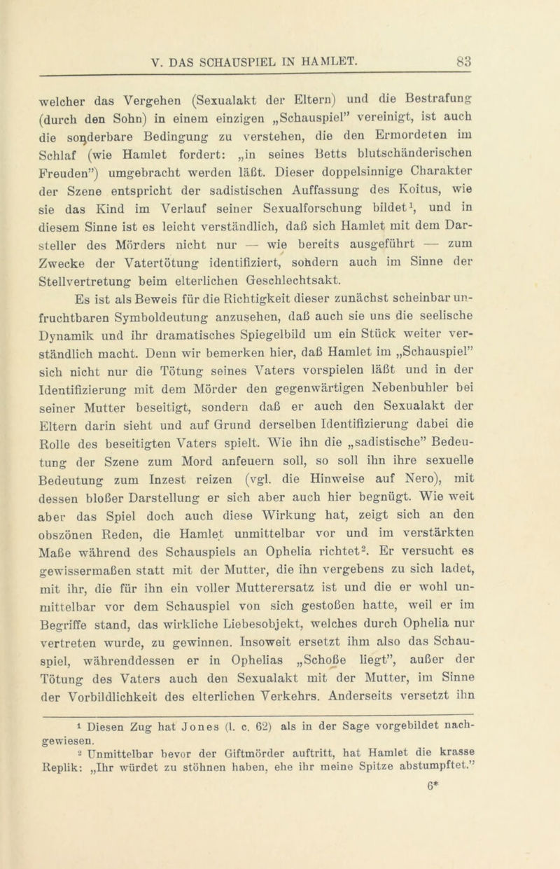 welcher das Vergehen (Sexualakt der Eltern) und die Bestrafung (durch den Sohn) in einem einzigen „Schauspiel” vereinigt, ist auch die sonderbare Bedingung zu verstehen, die den Ermordeten im Schlaf (wie Hamlet fordert: „in seines Betts blutschänderischen Freuden”) umgebracht werden läßt. Dieser doppelsinnige Charakter der Szene entspricht der sadistischen Auffassung des Koitus, wie sie das Kind im Verlauf seiner Sexualforschung bildet^, und in diesem Sinne ist es leicht verständlich, daß sich Hamlet mit dem Dar- steller des Mörders nicht nur — wie bereits ausgeführt — zum Zwecke der Vatertötung identifiziert, sohdern auch im Sinne der Stellvertretung beim elterlichen Geschlechtsakt. Es ist als Beweis für die Richtigkeit dieser zunächst scheinbar un- fruchtbaren Symboldeutung anzusehen, daß auch sie uns die seelische Dynamik und ihr dramatisches Spiegelbild um ein Stück weiter ver- ständlich macht. Denn wir bemerken hier, daß Hamlet im „Schauspiel” sich nicht nur die Tötung seines Vaters Vorspielen läßt und in der Identifizierung mit dem Mörder den gegenwärtigen Nebenbuhler bei seiner Mutter beseitigt, sondern daß er auch den Sexualakt der Eltern darin sieht und auf Grund derselben Identifizierung dabei die Rolle des beseitigten Vaters spielt. Wie ihn die „sadistische” Bedeu- tung der Szene zum Mord anfeuern soll, so soll ihn ihre sexuelle Bedeutung zum Inzest reizen (vgl. die Hinweise auf Nero), mit dessen bloßer Darstellung er sich aber auch hier begnügt. Wie weit aber das Spiel doch auch diese Wirkung hat, zeigt sich an den obszönen Reden, die Hamlet unmittelbar vor und im verstärkten Maße während des Schauspiels an Ophelia richtet2. Er versucht es gewissermaßen statt mit der Mutter, die ihn vergebens zu sich ladet, mit ihr, die für ihn ein voller Mutterersatz ist und die er wohl un- mittelbar vor dem Schauspiel von sich gestoßen hatte, weil er im Begriffe stand, das wirkliche Liebesobjekt, welches durch Ophelia nur v^ertreten wurde, zu gewinnen. Insoweit ersetzt ihm also das Schau- spiel, währenddessen er in Ophelias „Schoße liegt”, außer der Tötung des Vaters auch den Sexualakt mit der Mutter, im Sinne der Vorbildlichkeit des elterlichen Verkehrs. Anderseits versetzt ihn ^ Diesen Zug hat Jones (l. c. 62) als in der Sage vorgebildet nach- gewiesen. 2 Unmittelbar bevor der Giftmörder auftritt, hat Hamlet die krasse Replik: „Ihr würdet zu stöhnen haben, ehe ihr meine Spitze ahstumpftet.” 6*